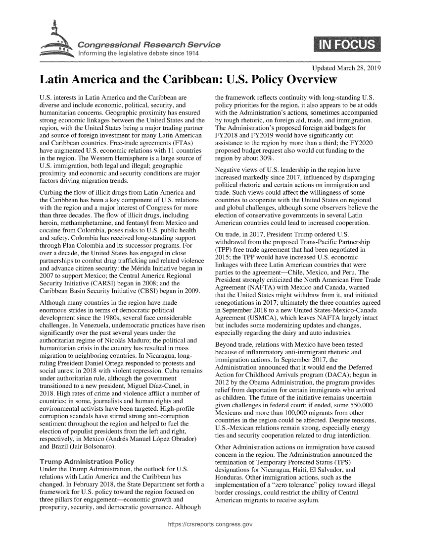 handle is hein.crs/govxzk0001 and id is 1 raw text is: 




Congressional Research Service
Informing the legislative debate since 1914


Updated March  28, 2019


Latin America and the Caribbean: U.S. Policy Overview


U.S. interests in Latin America and the Caribbean are
diverse and include economic, political, security, and
humanitarian concerns. Geographic proximity has ensured
strong economic linkages between the United States and the
region, with the United States being a major trading partner
and source of foreign investment for many Latin American
and Caribbean countries. Free-trade agreements (FTAs)
have augmented  U.S. economic relations with 11 countries
in the region. The Western Hemisphere is a large source of
U.S. immigration, both legal and illegal; geographic
proximity and economic and security conditions are major
factors driving migration trends.
Curbing the flow of illicit drugs from Latin America and
the Caribbean has been a key component of U.S. relations
with the region and a major interest of Congress for more
than three decades. The flow of illicit drugs, including
heroin, methamphetamine, and fentanyl from Mexico and
cocaine from Colombia, poses risks to U.S. public health
and safety. Colombia has received long-standing support
through Plan Colombia and its successor programs. For
over a decade, the United States has engaged in close
partnerships to combat drug trafficking and related violence
and advance citizen security: the M6rida Initiative began in
2007 to support Mexico; the Central America Regional
Security Initiative (CARSI) began in 2008; and the
Caribbean Basin Security Initiative (CBSI) began in 2009.
Although many  countries in the region have made
enormous  strides in terms of democratic political
development since the 1980s, several face considerable
challenges. In Venezuela, undemocratic practices have risen
significantly over the past several years under the
authoritarian regime of Nicohis Maduro; the political and
humanitarian crisis in the country has resulted in mass
migration to neighboring countries. In Nicaragua, long-
ruling President Daniel Ortega responded to protests and
social unrest in 2018 with violent repression. Cuba remains
under authoritarian rule, although the government
transitioned to a new president, Miguel Dfaz-Canel, in
2018. High rates of crime and violence afflict a number of
countries; in some, journalists and human rights and
environmental activists have been targeted. High-profile
corruption scandals have stirred strong anti-corruption
sentiment throughout the region and helped to fuel the
election of populist presidents from the left and right,
respectively, in Mexico (Andr6s Manuel L6pez Obrador)
and Brazil (Jair Bolsonaro).

Trump   Administration   Policy
Under the Trump Administration, the outlook for U.S.
relations with Latin America and the Caribbean has
changed. In February 2018, the State Department set forth a
framework  for U.S. policy toward the region focused on
three pillars for engagement-economic growth and
prosperity, security, and democratic governance. Although


the framework reflects continuity with long-standing U.S.
policy priorities for the region, it also appears to be at odds
with the Administration's actions, sometimes accompanied
by tough rhetoric, on foreign aid, trade, and immigration.
The Administration's proposed foreign aid budgets for
FY2018  and FY2019  would have significantly cut
assistance to the region by more than a third; the FY2020
proposed budget request also would cut funding to the
region by about 30%.
Negative views of U.S. leadership in the region have
increased markedly since 2017, influenced by disparaging
political rhetoric and certain actions on immigration and
trade. Such views could affect the willingness of some
countries to cooperate with the United States on regional
and global challenges, although some observers believe the
election of conservative governments in several Latin
American  countries could lead to increased cooperation.
On trade, in 2017, President Trump ordered U.S.
withdrawal from the proposed Trans-Pacific Partnership
(TPP) free trade agreement that had been negotiated in
2015; the TPP would have increased U.S. economic
linkages with three Latin American countries that were
parties to the agreement-Chile, Mexico, and Peru. The
President strongly criticized the North American Free Trade
Agreement  (NAFTA)  with Mexico  and Canada, warned
that the United States might withdraw from it, and initiated
renegotiations in 2017; ultimately the three countries agreed
in September 2018 to a new United States-Mexico-Canada
Agreement  (USMCA),   which leaves NAFTA  largely intact
but includes some modernizing updates and changes,
especially regarding the dairy and auto industries.
Beyond  trade, relations with Mexico have been tested
because of inflammatory anti-immigrant rhetoric and
immigration actions. In September 2017, the
Administration announced that it would end the Deferred
Action for Childhood Arrivals program (DACA); begun in
2012 by the Obama  Administration, the program provides
relief from deportation for certain immigrants who arrived
as children. The future of the initiative remains uncertain
given challenges in federal court; if ended, some 550,000
Mexicans  and more than 100,000 migrants from other
countries in the region could be affected. Despite tensions,
U.S.-Mexican relations remain strong, especially energy
ties and security cooperation related to drug interdiction.
Other Administration actions on immigration have caused
concern in the region. The Administration announced the
termination of Temporary Protected Status (TPS)
designations for Nicaragua, Haiti, El Salvador, and
Honduras. Other immigration actions, such as the
implementation of a zero tolerance policy toward illegal
border crossings, could restrict the ability of Central
American  migrants to receive asylum.


,ongress.go


