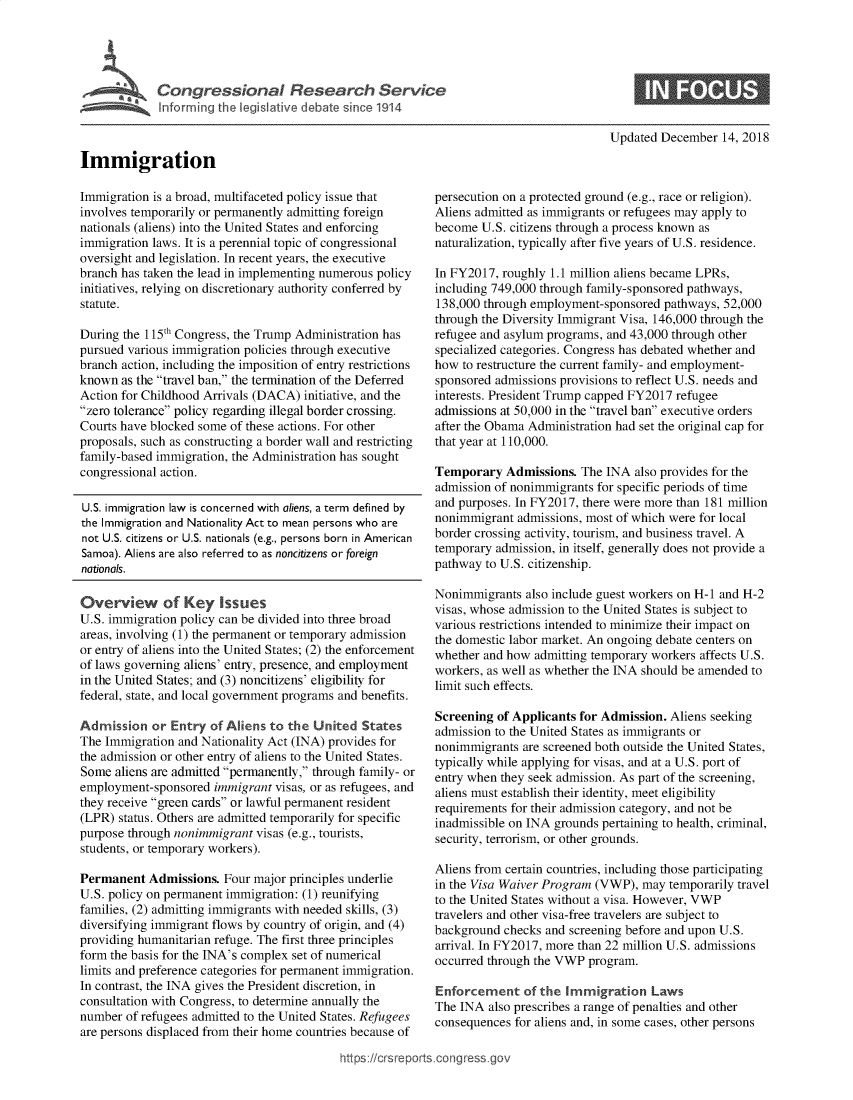 handle is hein.crs/govxzs0001 and id is 1 raw text is: 





Cogesoa Resarc Servic


Updated December  14, 2018


Immigration


Immigration is a broad, multifaceted policy issue that
involves temporarily or permanently admitting foreign
nationals (aliens) into the United States and enforcing
immigration laws. It is a perennial topic of congressional
oversight and legislation. In recent years, the executive
branch has taken the lead in implementing numerous policy
initiatives, relying on discretionary authority conferred by
statute.

During the 115th Congress, the Trump Administration has
pursued various immigration policies through executive
branch action, including the imposition of entry restrictions
known  as the travel ban, the termination of the Deferred
Action for Childhood Arrivals (DACA) initiative, and the
zero tolerance policy regarding illegal border crossing.
Courts have blocked some of these actions. For other
proposals, such as constructing a border wall and restricting
family-based immigration, the Administration has sought
congressional action.

U.S. immigration law is concerned with aliens, a term defined by
the Immigration and Nationality Act to mean persons who are
not U.S. citizens or U.S. nationals (e.g., persons born in American
Samoa). Aliens are also referred to as noncitizens or foreign
nationals.

Overview of Key Issues
U.S. immigration policy can be divided into three broad
areas, involving (1) the permanent or temporary admission
or entry of aliens into the United States; (2) the enforcement
of laws governing aliens' entry, presence, and employment
in the United States; and (3) noncitizens' eligibility for
federal, state, and local government programs and benefits.

Admission   or Entry of Aliens to the United  States
The Immigration and Nationality Act (INA) provides for
the admission or other entry of aliens to the United States.
Some  aliens are admitted permanently, through family- or
employment-sponsored  immigrant visas, or as refugees, and
they receive green cards or lawful permanent resident
(LPR) status. Others are admitted temporarily for specific
purpose through nonimmigrant visas (e.g., tourists,
students, or temporary workers).

Permanent  Admissions.  Four major principles underlie
U.S. policy on permanent immigration: (1) reunifying
families, (2) admitting immigrants with needed skills, (3)
diversifying immigrant flows by country of origin, and (4)
providing humanitarian refuge. The first three principles
form the basis for the INA's complex set of numerical
limits and preference categories for permanent immigration.
In contrast, the INA gives the President discretion, in
consultation with Congress, to determine annually the
number  of refugees admitted to the United States. Refugees
are persons displaced from their home countries because of


persecution on a protected ground (e.g., race or religion).
Aliens admitted as immigrants or refugees may apply to
become  U.S. citizens through a process known as
naturalization, typically after five years of U.S. residence.

In FY2017, roughly 1.1 million aliens became LPRs,
including 749,000 through family-sponsored pathways,
138,000 through employment-sponsored  pathways, 52,000
through the Diversity Immigrant Visa, 146,000 through the
refugee and asylum programs, and 43,000 through other
specialized categories. Congress has debated whether and
how  to restructure the current family- and employment-
sponsored admissions provisions to reflect U.S. needs and
interests. President Trump capped FY2017 refugee
admissions at 50,000 in the travel ban executive orders
after the Obama Administration had set the original cap for
that year at 110,000.

Temporary   Admissions. The INA  also provides for the
admission of nonimmigrants for specific periods of time
and purposes. In FY2017, there were more than 181 million
nonimmigrant  admissions, most of which were for local
border crossing activity, tourism, and business travel. A
temporary admission, in itself, generally does not provide a
pathway to U.S. citizenship.

Nonimmigrants  also include guest workers on H-I and H-2
visas, whose admission to the United States is subject to
various restrictions intended to minimize their impact on
the domestic labor market. An ongoing debate centers on
whether and how admitting temporary workers affects U.S.
workers, as well as whether the INA should be amended to
limit such effects.

Screening of Applicants for Admission. Aliens seeking
admission to the United States as immigrants or
nonimmigrants  are screened both outside the United States,
typically while applying for visas, and at a U.S. port of
entry when they seek admission. As part of the screening,
aliens must establish their identity, meet eligibility
requirements for their admission category, and not be
inadmissible on INA grounds pertaining to health, criminal,
security, terrorism, or other grounds.

Aliens from certain countries, including those participating
in the Visa Waiver Program (VWP), may  temporarily travel
to the United States without a visa. However, VWP
travelers and other visa-free travelers are subject to
background checks and screening before and upon U.S.
arrival. In FY2017, more than 22 million U.S. admissions
occurred through the VWP program.

Enforcement of   the  Immigration   Laws
The INA  also prescribes a range of penalties and other
consequences for aliens and, in some cases, other persons


https:/crsreports.congress go


