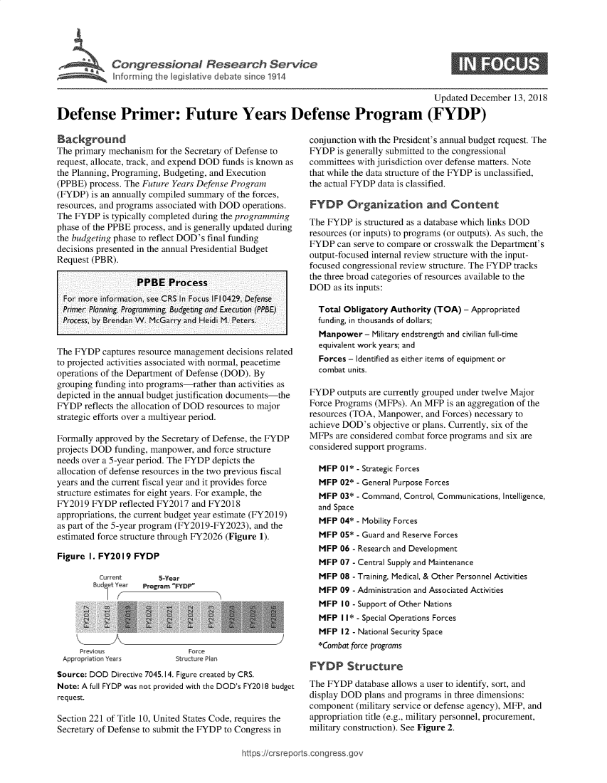 handle is hein.crs/govybe0001 and id is 1 raw text is: 




Congressional Research Service
Informi ig the legislative debate since 1914


S


                                                                                      Updated December  13, 2018

Defense Primer: Future Years Defense Program (FYDP)


Background
The primary mechanism  for the Secretary of Defense to
request, allocate, track, and expend DOD funds is known as
the Planning, Programing, Budgeting, and Execution
(PPBE) process. The Future Years Defense Program
(FYDP)  is an annually compiled summary of the forces,
resources, and programs associated with DOD operations.
The FYDP  is typically completed during the programming
phase of the PPBE process, and is generally updated during
the budgeting phase to reflect DOD's final funding
decisions presented in the annual Presidential Budget
Request (PBR).

                  PPBE Process
  For more information, see CRS In Focus IF10429, Defense
  Primer Planning Programming Budgeting and Execution (PPBE)
  Process, by Brendan W. McGarry and Heidi M. Peters.


The FYDP  captures resource management decisions related
to projected activities associated with normal, peacetime
operations of the Department of Defense (DOD). By
grouping funding into programs-rather than activities as
depicted in the annual budget justification documents-the
FYDP  reflects the allocation of DOD resources to major
strategic efforts over a multiyear period.

Formally approved by the Secretary of Defense, the FYDP
projects DOD funding, manpower, and force structure
needs over a 5-year period. The FYDP depicts the
allocation of defense resources in the two previous fiscal
years and the current fiscal year and it provides force
structure estimates for eight years. For example, the
FY2019  FYDP  reflected FY2017 and FY2018
appropriations, the current budget year estimate (FY2019)
as part of the 5-year program (FY2019-FY2023), and the
estimated force structure through FY2026 (Figure 1).

Figure I. FY2019  FYDP


Current        5-Year
Bud6et Year Program FYDP


    Previous
Appropriation Years


   Force
Structure Plan


Source: DOD Directive 7045.14. Figure created by CRS.
Note: A full FYDP was not provided with the DOD's FY2018 budget
request.

Section 221 of Title 10, United States Code, requires the
Secretary of Defense to submit the FYDP to Congress in


conjunction with the President's annual budget request. The
FYDP  is generally submitted to the congressional
committees with jurisdiction over defense matters. Note
that while the data structure of the FYDP is unclassified,
the actual FYDP data is classified.

FYDP Organization and Content
The FYDP  is structured as a database which links DOD
resources (or inputs) to programs (or outputs). As such, the
FYDP  can serve to compare or crosswalk the Department's
output-focused internal review structure with the input-
focused congressional review structure. The FYDP tracks
the three broad categories of resources available to the
DOD   as its inputs:

  Total Obligatory Authority (TOA) - Appropriated
  funding, in thousands of dollars;
  Manpower   - Military endstrength and civilian full-time
  equivalent work years; and
  Forces - Identified as either items of equipment or
  combat units.

FYDP  outputs are currently grouped under twelve Major
Force Programs (MFPs). An MFP  is an aggregation of the
resources (TOA, Manpower,  and Forces) necessary to
achieve DOD's  objective or plans. Currently, six of the
MFPs  are considered combat force programs and six are
considered support programs.

  MFP  01* - Strategic Forces
  MFP  02* - General Purpose Forces
  MFP  03* - Command, Control, Communications, Intelligence,
  and Space
  MFP  04* - Mobility Forces
  MFP  05* - Guard and Reserve Forces
  MFP  06 - Research and Development
  MFP  07 - Central Supply and Maintenance
  MFP  08 - Training, Medical, & Other Personnel Activities
  MFP  09 - Administration and Associated Activities
  MFP  10 - Support of Other Nations
  MFP  11* - Special Operations Forces
  MFP  12 - National Security Space
  *Combat force programs

FYDP Structure
The FYDP  database allows a user to identify, sort, and
display DOD  plans and programs in three dimensions:
component  (military service or defense agency), MFP, and
appropriation title (e.g., military personnel, procurement,
military construction). See Figure 2.


https:/crsreports.congress go



