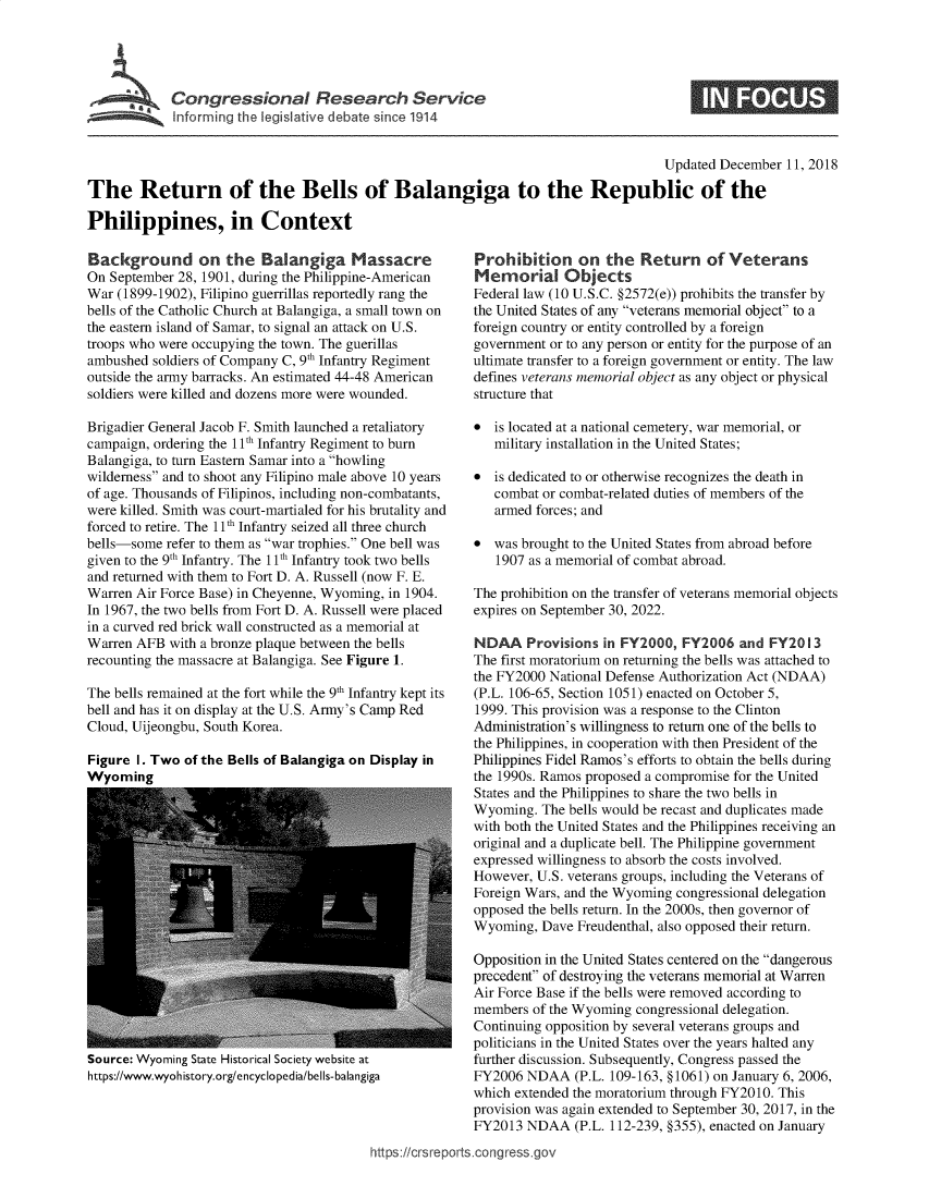 handle is hein.crs/govyby0001 and id is 1 raw text is: 





Congressional Research Service


S


                                                                                    Updated December 11, 2018

The Return of the Bells of Balangiga to the Republic of the

Philippines, in Context


Background on the Balangiga Massacre
On September 28, 1901, during the Philippine-American
War (1899-1902), Filipino guerrillas reportedly rang the
bells of the Catholic Church at Balangiga, a small town on
the eastern island of Samar, to signal an attack on U.S.
troops who were occupying the town. The guerillas
ambushed  soldiers of Company C, 9th Infantry Regiment
outside the army barracks. An estimated 44-48 American
soldiers were killed and dozens more were wounded.

Brigadier General Jacob F. Smith launched a retaliatory
campaign, ordering the 11 h Infantry Regiment to burn
Balangiga, to turn Eastern Samar into a howling
wilderness and to shoot any Filipino male above 10 years
of age. Thousands of Filipinos, including non-combatants,
were killed. Smith was court-martialed for his brutality and
forced to retire. The 11 h Infantry seized all three church
bells-some  refer to them as war trophies. One bell was
given to the 9th Infantry. The 11 h Infantry took two bells
and returned with them to Fort D. A. Russell (now F. E.
Warren Air Force Base) in Cheyenne, Wyoming, in 1904.
In 1967, the two bells from Fort D. A. Russell were placed
in a curved red brick wall constructed as a memorial at
Warren AFB  with a bronze plaque between the bells
recounting the massacre at Balangiga. See Figure 1.

The bells remained at the fort while the 9th Infantry kept its
bell and has it on display at the U.S. Army's Camp Red
Cloud, Uijeongbu, South Korea.

Figure I. Two of the Bells of Balangiga on Display in
Wyoming


Source: Wyoming State Historical Society website at
https://www.wyohistory.org/encyclopedia/bells-balangiga


Prohibition on the Return of Veterans
Memorial Objects
Federal law (10 U.S.C. §2572(e)) prohibits the transfer by
the United States of any veterans memorial object to a
foreign country or entity controlled by a foreign
government or to any person or entity for the purpose of an
ultimate transfer to a foreign government or entity. The law
defines veterans memorial object as any object or physical
structure that

*  is located at a national cemetery, war memorial, or
   military installation in the United States;

*  is dedicated to or otherwise recognizes the death in
   combat or combat-related duties of members of the
   armed forces; and

*  was brought to the United States from abroad before
   1907 as a memorial of combat abroad.

The prohibition on the transfer of veterans memorial objects
expires on September 30, 2022.

NDAA Provisions in   FY2000,  FY2006   and FY2013
The first moratorium on returning the bells was attached to
the FY2000 National Defense Authorization Act (NDAA)
(P.L. 106-65, Section 1051) enacted on October 5,
1999. This provision was a response to the Clinton
Administration's willingness to return one of the bells to
the Philippines, in cooperation with then President of the
Philippines Fidel Ramos's efforts to obtain the bells during
the 1990s. Ramos proposed a compromise for the United
States and the Philippines to share the two bells in
Wyoming.  The bells would be recast and duplicates made
with both the United States and the Philippines receiving an
original and a duplicate bell. The Philippine government
expressed willingness to absorb the costs involved.
However, U.S. veterans groups, including the Veterans of
Foreign Wars, and the Wyoming congressional delegation
opposed the bells return. In the 2000s, then governor of
Wyoming,  Dave Freudenthal, also opposed their return.

Opposition in the United States centered on the dangerous
precedent of destroying the veterans memorial at Warren
Air Force Base if the bells were removed according to
members  of the Wyoming congressional delegation.
Continuing opposition by several veterans groups and
politicians in the United States over the years halted any
further discussion. Subsequently, Congress passed the
FY2006  NDAA   (P.L. 109-163, § 1061) on January 6, 2006,
which extended the moratorium through FY2010. This
provision was again extended to September 30, 2017, in the
FY2013  NDAA   (P.L. 112-239, §355), enacted on January


https:/crsreports.congress.go,


