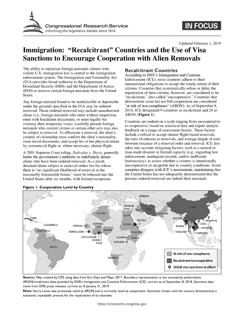 handle is hein.crs/govycc0001 and id is 1 raw text is: 




,     Congressional Research Service


                                                                                         Updated  February 1, 2019

Immigration: Recalcitrant Countries and the Use of Visa

Sanctions to Encourage Cooperation with Alien Removals


The ability to repatriate foreign nationals (aliens) who
violate U.S. immigration law is central to the immigration
enforcement system. The Immigration and Nationality Act
(INA) provides broad authority to the Department of
Homeland  Security (DHS) and the Department of Justice
(DOJ) to remove certain foreign nationals from the United
States.
Any  foreign national found to be inadmissible or deportable
under the grounds specified in the INA may be ordered
removed. Those ordered removed may  include unauthorized
aliens (i.e., foreign nationals who enter without inspection,
enter with fraudulent documents, or enter legally but
overstay their temporary visas). Lawfully present foreign
nationals who commit crimes or certain other acts may also
be subject to removal. To effectuate a removal, the alien's
country of citizenship must confirm the alien's nationality,
issue travel documents, and accept his or her physical return
by commercial flight or, where necessary, charter flight.
A 2001 Supreme  Court ruling, Zadvydas v. Davis, generally
limits the government's authority to indefinitely detain
aliens who have been ordered removed. As a result,
detained aliens subject to removal orders but for whom
there is no significant likelihood of removal in the
reasonably foreseeable future, must be released into the
United States after six months, with limited exceptions.


Recalcitrant Countries
According to DHS's Immigration and Customs
Enforcement (ICE), most countries adhere to their
international obligations to accept the timely return of their
citizens. Countries that systematically refuse or delay the
repatriation of their citizens, however, are considered to be
recalcitrant, also called uncooperative. Countries that
demonstrate some but not full cooperation are considered
at risk of non-compliance (ARON). As of September 8,
2018, ICE designated 9 countries as recalcitrant and 24 as
ARON   (Figure 1).
Countries are ranked on a scale ranging from uncooperative
to cooperative, based on statistical data and expert analytic
feedback on a range of assessment factors. These factors
include a refusal to accept charter flight-based removals,
the ratio of releases to removals, and average length of time
between issuance of a removal order and removal. ICE also
takes into account mitigating factors, such as a natural or
man-made  disaster or limited capacity (e.g., regarding law
enforcement, inadequate records, and/or inefficient
bureaucracy), to assess whether a country is intentionally
uncooperative or incapable due to country conditions. Some
countries disagree with ICE's assessments, maintaining that
the United States has not adequately demonstrated that the
persons ordered removed are indeed their nationals.


Figure I. Cooperation  Level by Country


~BA


DOMINICA


  SENEGAL
SIERRALENE-
       CO1VIE D VOIR
                TOG


                                                                                      At risk of non-compliance
                                                                                      Recalcitrant/uncooperative
                                                                                   0  243(d) visa sanctions in effect

Source: Map created by CRS using data from Esri Data and Maps, 2017. Boundary representation is not necessarily authoritative.
ARON/recalcitrant data provided by DHS's Immigration and Customs Enforcement (ICE), current as of September 8, 2018. Sanctions data
come from DHS press releases, current as of January 31, 2019.
Note: Sierra Leone was previously rated as ARON and is currently rated as cooperative. Sanctions remain until the country demonstrates a
sustained, repeatable process for the repatriation of its nationals.


https:/crsreports.congress.go,


INFS


