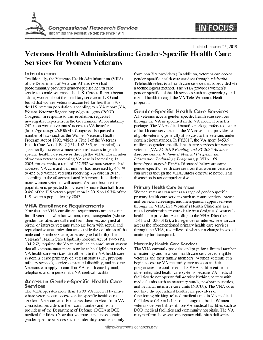 handle is hein.crs/govydk0001 and id is 1 raw text is: 





Congressional   Reerhevc


S


                                                                                       Updated January 25, 2019

Veterans Health Administration: Gender-Specific Health Care

Services for Women Veterans


Introduction
Traditionally, the Veterans Health Administration (VHA)
of the Department of Veterans Affairs (VA) had
predominantly provided gender-specific health care
services to male veterans. The U.S. Census Bureau began
asking women  about their military service in 1980 and
found that women veterans accounted for less than 3% of
the U.S. veteran population, according to a VA report (VA,
Women  Veterans Report, https://go.usa.gov/xPzNC).
Congress, in response to this revelation, requested
investigative reports from the Government Accountability
Office on women veterans' access to VA benefits
(https://go.usa.gov/xEBkM). Congress also passed a
number of laws such as the Women Veterans Health
Program Act of 1992, which is Title I of the Veterans
Health Care Act of 1992 (P.L. 102-585, as amended) to
specifically increase women veterans' access to gender-
specific health care services through the VHA. The number
of women  veterans accessing VA care is increasing. In
2005, for example, a total of 237,952 women veterans had
accessed VA care and that number has increased by 46.4%
to 455,875 women veterans receiving VA care in 2015,
according to the aforementioned VA report. It is likely that
more women  veterans will access VA care because the
population is projected to increase by more than half from
9.4% of the U.S veteran population in 2015 to 16.3% of the
U.S. veteran population by 2043.

VHA Enrollment Requirements
Note that the VHA enrollment requirements are the same
for all veterans, whether women, men, transgender (whose
gender identities are different from their sex assigned at
birth), or intersex veterans (who are born with sexual and
reproductive anatomies that are outside the definition of the
male and female sex categories assigned at birth). The
Veterans' Health Care Eligibility Reform Act of 1996 (P.L.
104-262) required the VA to establish an enrollment system
that all veterans must meet in order to be eligible to receive
VA  health care services. Enrollment in the VA health care
system is based primarily on veteran status (i.e., previous
military service), service-connected disability, and income.
Veterans can apply to enroll in VA health care by mail,
telephone, and in person at a VA medical facility.

Access to Gender-Specific Health Care
Services
The VHA  operates more than 1,700 VA medical facilities
where veterans can access gender-specific health care
services. Veterans can also access these services from VA-
contracted providers in their communities and from
providers of the Department of Defense (DOD) at DOD
medical facilities. (Note that veterans can access certain
gender-specific services such as infertility treatments only


from non-VA  providers.) In addition, veterans can access
gender-specific health care services through telehealth.
Telehealth refers to a health care service that is provided via
a technological method. The VHA provides women's
gender-specific telehealth services such as gynecology and
mental health through the VA Tele-Women's Health
program.

Gender-Specific Health Care Services
All veterans access gender-specific health care services
through the VA as specified in the VA medical benefits
package. The VA medical benefits package refers to a suite
of health care services that the VA covers and provides to
eligible veterans, generally at no cost to the veterans under
certain circumstances. In FY2017, the VA spent $453.9
million on gender-specific health care services for women
veterans (VA, FY 2019 Funding and FY 2020 Advance
Appropriations: Volume II Medical Programs and
Information Technology Programs, p. VHA-169,
https://go.usa.gov/xPhnV). Discussed below are some
gender-specific health care services that women veterans
can access though the VHA, unless otherwise noted. This
discussion is not comprehensive.

Primary  Health  Care  Services
Women   veterans can access a range of gender-specific
primary health care services such as contraceptives, breast
and cervical screenings, and menopausal support services
through the VHA, in a Women's Health Clinic and in a
mixed gender primary care clinic by a designated women's
health care provider. According to the VHA Directives
1341 and 1330.01(2), a transgender or intersex veteran can
access the aforementioned primary health care services
through the VHA, regardless of whether a change in sexual
anatomy has transpired.

Maternity  Health  Care Services
The VHA   currently provides and pays for a limited number
of maternity and newborn health care services to eligible
veterans and their family members. Women veterans can
begin accessing VA maternity care as soon as their
pregnancies are confirmed. The VHA is different from
other integrated health care systems because VA medical
facilities do not operate full-service birthing centers with
medical units such as maternity wards, newborn nurseries,
and neonatal intensive care units (NICUs). The VHA does
not have the specialized health care providers or
functioning birthing-related medical units in VA medical
facilities to deliver babies on an ongoing basis. Women
veterans deliver babies at non-VA medical facilities such as
DOD   medical facilities and community hospitals. The VA
may perform, however, emergency childbirth deliveries.


https://crsreports.congressge


