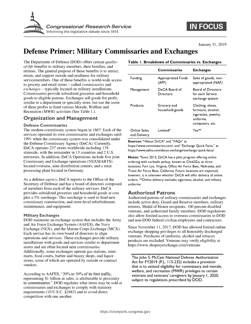 handle is hein.crs/govydr0001 and id is 1 raw text is: 





$ ~~~~r Cotrsil R ac evc


S


                                                                                                  January 31, 2019

Defense Primer: Military Commissaries and Exchanges


The Department  of Defense (DOD) offers certain quality-
of-life benefits to military members, their families, and
retirees. The general purpose of these benefits is to attract,
retain, and support morale and readiness for military
servicemembers. One of these benefits is world-wide access
to grocery and retail stores - called commissaries and
exchanges - typically located on military installations.
Commissaries provide subsidized groceries and household
goods to eligible patrons. Exchanges sell goods for profit,
similar to a department or specialty store, but use the some
of these profits to fund various Morale, Welfare and
Recreation (MWR)  activities (See Table 1.).
Organization and Management
Defense  Commissaries
The modern  commissary system began in 1867. Each of the
services operated its own commissaries and exchanges until
1991 when  the commissary system was consolidated under
the Defense Commissary  Agency (DeCA).  Currently,
DeCA  operates 237 stores worldwide including 178
stateside, with the remainder in 13 countries and 2 U.S.
territories. In addition, DeCA Operations include five joint
Commissary  and Exchange  operations (NEXMARTS)
located overseas, nine distribution centers, and a meat
processing plant located in Germany.

As a defense agency, DeCA reports to the Office of the
Secretary of Defense and has a board of directors composed
of members from each of the military services. DeCA
provides subsidized groceries and household goods at cost
plus a 5% surcharge. This surcharge is used to fund new
commissary  construction, and store-level refurbishment,
maintenance, and equipment.

Military Exchanges
DOD   maintains an exchange system that includes the Army
and Air Force Exchange System (AAFES),  the Navy
Exchange  (NEX), and the Marine Corps Exchange (MCX).
Each service has its own board of directors to align
operations and services. These exchanges provide military
installations with goods and services similar to department
stores and are often located near commissaries.
Additionally, some exchanges operate gas stations, mini-
marts, food courts, barber and beauty shops, and liquor
stores, some of which are operated by outside or contract
vendors.

According to AAFES,  20%  to 30% of its foot traffic,
representing $1 billion in sales, is attributable to proximity
to commissaries. DOD regulates what items may be sold at
commissaries and exchanges to comply with statutory
requirements (10 U.S.C. §2483) and to avoid direct
competition with one another.


Table  I. Breakdown  of Commissaries  vs. Exchanges

                 Commissaries       Exchanges

 Funding         Appropriated Funds Sales of goods, non-
                 (APF)              appropriated (NAF)
 Management      DeCA  Board of     Board of Directors
                 Directors          for each Service
                                    exchange system
 Products        Grocery and        Clothing, shoes,
                 household goods    furniture, alcohol,
                                    cigarettes, jewelry,
                                    uniforms,
                                    computers, etc.
 Online Sales    Limited*           Yes**
 and Delivery
 Sources: About DeCA and FAQs at
 https://www.commissaries.com/; and Exchange Quick Facts, at
 https://www.aafes.com/about-exchange/exchange-quick-facts/.
 Notes: *Since 2013, DeCA has a pilot program offering online
 ordering with curbside pickup, known as Click2Go, at three
 locations: Fort Lee, Virginia, Offutt Air Force Base, Nebraska, and
 Travis Air Force Base, California. Future locations are expected,
 however, it is unknown whether DeCA will offer delivery of online
 orders. **Online delivery excludes cigarettes, alcohol, and military
 uniforms.

Authorized Patrons
Authorized patrons of military commissaries and exchanges
include active duty, Guard and Reserve members, military
retirees, Medal of Honor recipients, 100 percent disabled
veterans, and authorized family members. DOD regulations
also allow limited access to overseas commissaries to DOD
and non-DOD   federal civilian employees and contractors.
Since November  11, 2017, DOD  has allowed limited online
exchange shopping privileges to all honorably discharged
veterans. Purchases of uniforms, alcohol and tobacco
products are excluded. Veterans may verify eligibility at
https://www.shopmyexchange.com/veterans


  The John S. McCain National Defense Authorization
  Act for FY2019 (P.L. 115-232) includes a provision
  that is to extend eligibility for commissary and morale,
  welfare, and recreation (MWR) privileges to certain
  veterans and veterans' caregivers by January 1, 2020,
  subject to regulations prescribed by DOD.


icrsreports.congress.gos


