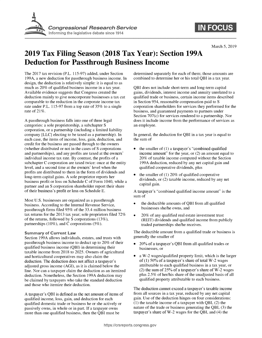 handle is hein.crs/govyew0001 and id is 1 raw text is: 









                                                                                                    March  5, 2019

2019 Tax Filing Season (2018 Tax Year): Section 199A

Deduction for Passthrough Business Income


The 2017 tax revision (P.L. 115-97) added, under Section
199A, a new deduction for passthrough business income. In
design, the deduction is relatively simple: it is equal to as
much  as 20% of qualified business income in a tax year.
Available evidence suggests that Congress created the
deduction mainly to give noncorporate businesses a tax cut
comparable to the reduction in the corporate income tax
rate under P.L. 115-97 from a top rate of 35% to a single
rate of 21%.

A passthrough business falls into one of three legal
categories: a sole proprietorship, a subchapter S
corporation, or a partnership (including a limited liability
company  [LLC] electing to be taxed as a partnership). In
each case, the items of income, loss, gain, deduction, and
credit for the business are passed through to the owners
(whether distributed or not in the cases of S corporations
and partnerships), and any profits are taxed at the owners'
individual income tax rate. By contrast, the profits of a
subchapter C corporation are taxed twice: once at the entity
level, and a second time at the owners' level when the
profits are distributed to them in the form of dividends and
long-term capital gains. A sole proprietor reports her
business profit or loss on Schedule C of Form 1040, while a
partner and an S corporation shareholder report their share
of their business's profit or loss on Schedule E.

Most U.S. businesses are organized as a passthrough
business. According to the Internal Revenue Service,
passthrough firms filed 95% of the 33.4 million business
tax returns for the 2013 tax year; sole proprietors filed 72%
of the returns, followed by S corporations (13%),
partnerships (10%), and C corporations (5%).

Summary of Current Law
Section 199A allows individuals, estates, and trusts with
passthrough business income to deduct up to 20% of their
qualified business income (QBI) in determining their
taxable income from 2018 to 2025. Owners of agricultural
and horticultural cooperatives may also claim the
deduction. The deduction does not affect a taxpayer's
adjusted gross income (AGI), as it is claimed below the
line. Nor can a taxpayer claim the deduction as an itemized
deduction. Nonetheless, the Section 199A deduction may
be claimed by taxpayers who take the standard deduction
and those who itemize their deduction.

A taxpayer's QBI is defined as the net amount of items of
qualified income, loss, gain, and deduction for each
qualified domestic trade or business he or she actively or
passively owns, in whole or in part. If a taxpayer owns
more than one qualified business, then the QBI must be


determined separately for each of them; those amounts are
combined  to determine her or his total QBI in a tax year.

QBI  does not include short-term and long-term capital
gains, dividends, interest income and annuity unrelated to a
qualified trade or business, certain income items described
in Section 954, reasonable compensation paid to S
corporation shareholders for services they performed for the
business, and guaranteed payments to partners under
Section 707(c) for services rendered to a partnership. Nor
does it include income from the performance of services as
an employee.

In general, the deduction for QBI in a tax year is equal to
the sum of

*  the smaller of (1) a taxpayer's combined qualified
   income amount  for the year, or (2) an amount equal to
   20%  of taxable income computed without the Section
   199A  deduction, reduced by any net capital gain and
   qualified cooperative dividends, plus
*  the smaller of (1) 20% of qualified cooperative
   dividends, or (2) taxable income, reduced by any net
   capital gain.
A taxpayer's combined qualified income amount is the
sum of
*   the deductible amounts of QBI from all qualified
    businesses she/he owns, and
*   20%  of any qualified real estate investment trust
    (REIT) dividends and qualified income from publicly
    traded partnerships she/he receives.
The deductible amount from a qualified trade or business is
generally the smaller of
*  20%  of a taxpayer's QBI from all qualified trades or
   businesses, or
*  a W-2 wages/qualified property limit, which is the larger
   of (1) 50% of a taxpayer's share of total W-2 wages
   attributable to each qualified business in a tax year, or
   (2) the sum of 25% of a taxpayer's share of W-2 wages
   plus 2.5% of her/his share of the unadjusted basis of all
   qualified property attributable to each business.

The deduction cannot exceed a taxpayer's taxable income
from all sources in a tax year, reduced by any net capital
gain. Use of the deduction hinges on four considerations:
(1) the taxable income of a taxpayer with QBI, (2) the
nature of the trade or business generating the QBI, (3) the
taxpayer's share of W-2 wages for the QBI, and (4) the


https://crsreports.congress.go\


