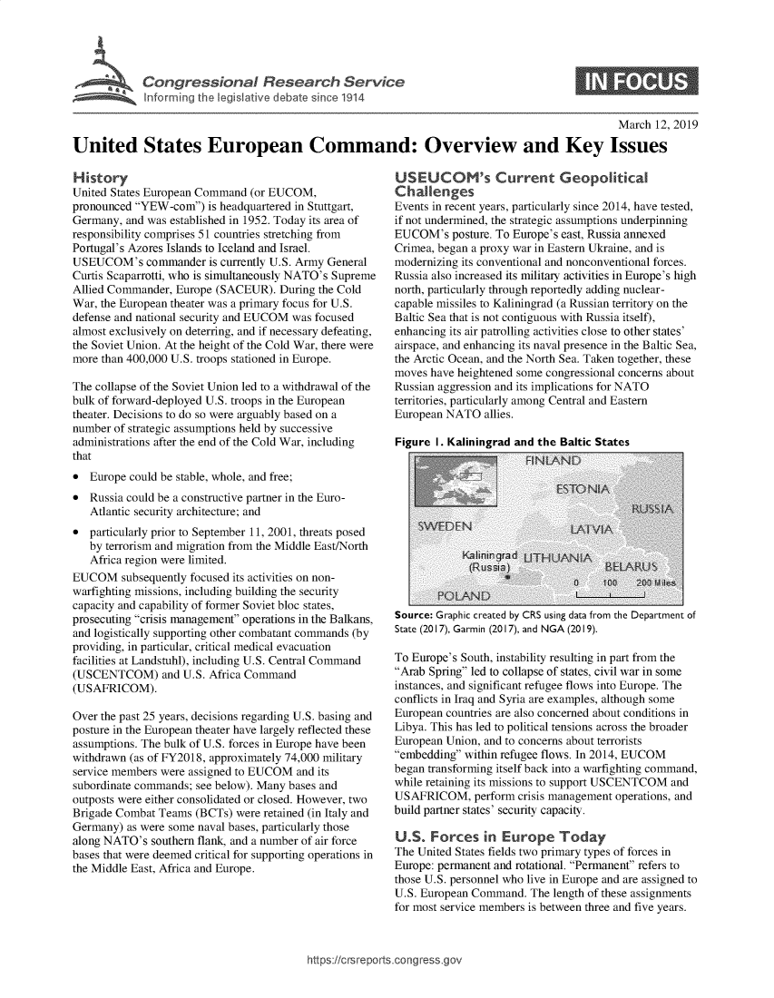 handle is hein.crs/govyfe0001 and id is 1 raw text is: 





Cogrsioa Resarc Sevc


March  12, 2019


United States European Command: Overview and Key Issues


History
United States European Command (or EUCOM,
pronounced YEW-com)   is headquartered in Stuttgart,
Germany, and was established in 1952. Today its area of
responsibility comprises 51 countries stretching from
Portugal's Azores Islands to Iceland and Israel.
USEUCOM's commander is currently   U.S. Army General
Curtis Scaparrotti, who is simultaneously NATO's Supreme
Allied Commander, Europe (SACEUR).   During the Cold
War, the European theater was a primary focus for U.S.
defense and national security and EUCOM was focused
almost exclusively on deterring, and if necessary defeating,
the Soviet Union. At the height of the Cold War, there were
more than 400,000 U.S. troops stationed in Europe.

The collapse of the Soviet Union led to a withdrawal of the
bulk of forward-deployed U.S. troops in the European
theater. Decisions to do so were arguably based on a
number of strategic assumptions held by successive
administrations after the end of the Cold War, including
that
*  Europe could be stable, whole, and free;
*  Russia could be a constructive partner in the Euro-
   Atlantic security architecture; and
*  particularly prior to September 11, 2001, threats posed
   by terrorism and migration from the Middle East/North
   Africa region were limited.
EUCOM subsequently   focused its activities on non-
warfighting missions, including building the security
capacity and capability of former Soviet bloc states,
prosecuting crisis management operations in the Balkans,
and logistically supporting other combatant commands (by
providing, in particular, critical medical evacuation
facilities at Landstuhl), including U.S. Central Command
(USCENTCOM) and U.S. Africa   Command
(USAFRICOM).

Over the past 25 years, decisions regarding U.S. basing and
posture in the European theater have largely reflected these
assumptions. The bulk of U.S. forces in Europe have been
withdrawn (as of FY2018, approximately 74,000 military
service members were assigned to EUCOM  and its
subordinate commands; see below). Many bases and
outposts were either consolidated or closed. However, two
Brigade Combat Teams  (BCTs) were retained (in Italy and
Germany)  as were some naval bases, particularly those
along NATO's  southern flank, and a number of air force
bases that were deemed critical for supporting operations in
the Middle East, Africa and Europe.


USEUCOM's Current Geopolitical
Cha enges
Events in recent years, particularly since 2014, have tested,
if not undermined, the strategic assumptions underpinning
EUCOM's   posture. To Europe's east, Russia annexed
Crimea, began a proxy war in Eastern Ukraine, and is
modernizing its conventional and nonconventional forces.
Russia also increased its military activities in Europe's high
north, particularly through reportedly adding nuclear-
capable missiles to Kaliningrad (a Russian territory on the
Baltic Sea that is not contiguous with Russia itself),
enhancing its air patrolling activities close to other states'
airspace, and enhancing its naval presence in the Baltic Sea,
the Arctic Ocean, and the North Sea. Taken together, these
moves have heightened some congressional concerns about
Russian aggression and its implications for NATO
territories, particularly among Central and Eastern
European NATO   allies.


Source: Graphic created by CRS using data from the Department of
State (2017), Garmin (2017), and NGA (2019).

To Europe's South, instability resulting in part from the
Arab Spring led to collapse of states, civil war in some
instances, and significant refugee flows into Europe. The
conflicts in Iraq and Syria are examples, although some
European countries are also concerned about conditions in
Libya. This has led to political tensions across the broader
European Union, and to concerns about terrorists
embedding within refugee flows. In 2014, EUCOM
began transforming itself back into a warfighting command,
while retaining its missions to support USCENTCOM and
USAFRICOM, perform crisis  management  operations, and
build partner states' security capacity.

U.S.   Forces   in Europe Today
The United States fields two primary types of forces in
Europe: permanent and rotational. Permanent refers to
those U.S. personnel who live in Europe and are assigned to
U.S. European Command.  The length of these assignments
for most service members is between three and five years.


https://crsreports.congress.gov


