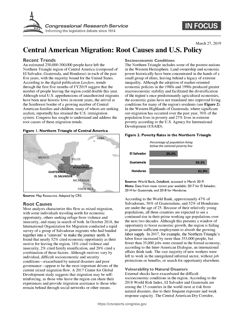 handle is hein.crs/govyft0001 and id is 1 raw text is: 




* ~   Cot   gressional Research Service
      Informir g the legislative debate ince 1914


0


                                                                                                 March  27, 2019

Central American Migration: Root Causes and U.S. Policy


Recent Trends
An estimated 250,000-300,000 people have left the
Northern Triangle region of Central America (composed of
El Salvador, Guatemala, and Honduras) in each of the past
five years, with the majority bound for the United States.
According to the digital publication Lawfare, trends
through the first five months of FY2019 suggest that the
number of people leaving the region could double this year.
Although total U.S. apprehensions of unauthorized migrants
have been near historic lows in recent years, the arrival at
the Southwest border of a growing number of Central
American  families and children, many of whom are seeking
asylum, reportedly has strained the U.S. immigration
system. Congress has sought to understand and address the
root causes of these migration trends.

Figure I. Northern  Triangle of Central America


Source: Map Resources. Adapted by CRS.


Root   Causes
Most analysts characterize this flow as mixed migration,
with some individuals traveling north for economic
opportunity, others seeking refuge from violence and
insecurity, and many in search of both. In October 2018, the
International Organization for Migration conducted a rapid
survey of a group of Salvadoran migrants who had banded
together into a caravan to make the journey north. It
found that nearly 52% cited economic opportunity as their
motive for leaving the region, 18% cited violence and
insecurity, 2% cited family reunification, and 28% cited a
combination of those factors. Although motives vary by
individual, difficult socioeconomic and security
conditions-exacerbated by natural disasters and poor
governance-appear  to be the most important drivers of the
current mixed migration flow. A 2017 Center for Global
Development  study suggests that migration may be self-
reinforcing, as those who leave the region can share their
experiences and provide migration assistance to those who
remain behind through social networks or other means.


Socioeconomic Conditions
The Northern Triangle includes some of the poorest nations
in the Western Hemisphere. Land ownership and economic
power historically have been concentrated in the hands of a
small group of elites, leaving behind a legacy of extreme
inequality. Although the adoption of market-oriented
economic policies in the 1980s and 1990s produced greater
macroeconomic  stability and facilitated the diversification
of the region's once predominantly agricultural economies,
the economic gains have not translated into improved living
conditions for many of the region's residents (see Figure 2).
In the Western Highlands of Guatemala, where significant
out-migration has occurred over the past year, 76% of the
population lives in poverty and 27% lives in extreme
poverty according to the U.S. Agency for International
Development  (USAID).

Figure 2. Poverty Rates in the Northern Triangle
              Percentage of population living
              below the national poverty line

   El Salvador         29.2


Guatemala

Honduras


Source: World Bank, DataBank, accessed in March 2019.
Note: Data from most recent year available: 2017 for El Salvador,
2014 for Guatemala, and 2018 for Honduras.

According to the World Bank, approximately 47% of
Salvadorans, 56% of Guatemalans, and 52% of Hondurans
are under the age of 25. Because of their relatively young
populations, all three countries are expected to see a
continued rise in their prime working age populations over
the next two decades. Although this presents a window of
opportunity to boost economic growth, the region is failing
to generate sufficient employment to absorb the growing
labor supply. In 2017, for example, the Northern Triangle's
labor force increased by more than 353,000 people, but
fewer than 35,000 jobs were created in the formal economy,
according to the Inter-American Dialogue, an international
affairs think tank. The vast majority of new workers were
left to work in the unregulated informal sector, without job
protections or benefits, or search for opportunity elsewhere.

Vulnerability to Natural  Disasters
External shocks have exacerbated the difficult
socioeconomic conditions in the region. According to the
2018 World Risk Index, El Salvador and Guatemala are
among  the 15 countries in the world most at risk from
natural disasters, due to their frequent exposure and weak
response capacity. The Central American Dry Corridor,


ttps://crsreports.congress.go


59.3%

61.9%


