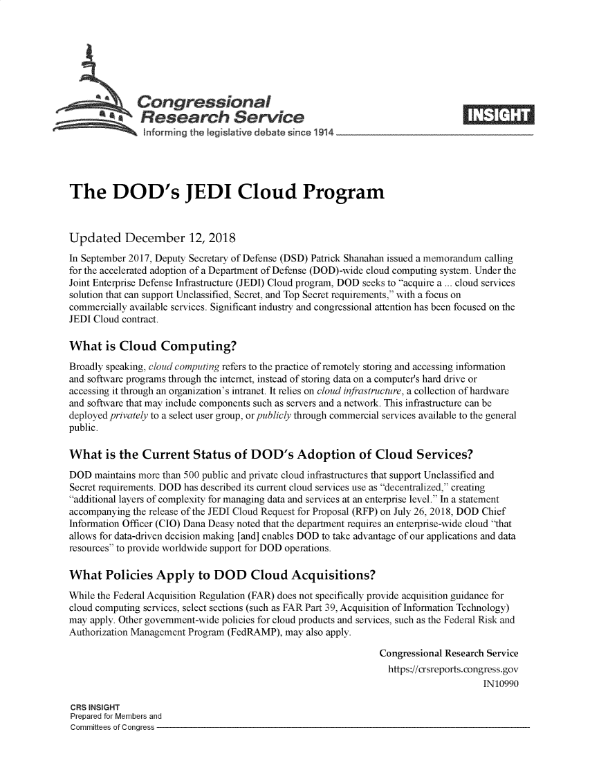 handle is hein.crs/govygj0001 and id is 1 raw text is: 







              Congressional
            *  Research Service






The DOD's JEDI Cloud Program



Updated December 12, 2018

In September 2017, Deputy Secretary of Defense (DSD) Patrick Shanahan issued a memorandum calling
for the accelerated adoption of a Department of Defense (DOD)-wide cloud computing system. Under the
Joint Enterprise Defense Infrastructure (JEDI) Cloud program, DOD seeks to acquire a ... cloud services
solution that can support Unclassified, Secret, and Top Secret requirements, with a focus on
commercially available services. Significant industry and congressional attention has been focused on the
JEDI Cloud contract.

What is   Cloud Computing?

Broadly speaking, cloud computing refers to the practice of remotely storing and accessing information
and software programs through the internet, instead of storing data on a computer's hard drive or
accessing it through an organization's intranet. It relies on cloud infrastructure, a collection of hardware
and software that may include components such as servers and a network. This infrastructure can be
deployed privately to a select user group, or publicly through commercial services available to the general
public.

What is   the  Current   Status   of DOD's Adoption of Cloud Services?

DOD  maintains more than 500 public and private cloud infrastructures that support Unclassified and
Secret requirements. DOD has described its current cloud services use as decentralized, creating
additional layers of complexity for managing data and services at an enterprise level. In a statement
accompanying the release of the JEDI Cloud Request for Proposal (RFP) on July 26, 2018, DOD Chief
Information Officer (CIO) Dana Deasy noted that the department requires an enterprise-wide cloud that
allows for data-driven decision making [and] enables DOD to take advantage of our applications and data
resources to provide worldwide support for DOD operations.

What Policies Apply to DOD Cloud Acquisitions?

While the Federal Acquisition Regulation (FAR) does not specifically provide acquisition guidance for
cloud computing services, select sections (such as FAR Part 39, Acquisition of Information Technology)
may apply. Other government-wide policies for cloud products and services, such as the Federal Risk and
Authorization Management Program (FedRAMP), may also apply.

                                                               Congressional Research Service
                                                                 https://crsreports.congress.gov
                                                                                     IN10990

CRS INSIGHT
Prepared for Members and
Committees of Congress



