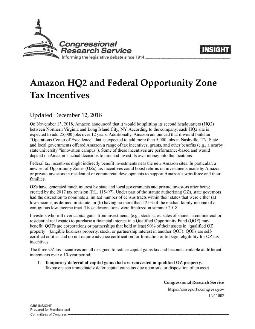 handle is hein.crs/govygm0001 and id is 1 raw text is: 







              Congressional
              SResearch Service






Amazon HQ2 and Federal Opportunity Zone

Tax Incentives



Updated December 12, 2018

On November  13, 2018, Amazon announced that it would be splitting its second headquarters (HQ2)
between Northern Virginia and Long Island City, NY. According to the company, each HQ2 site is
expected to add 25,000 jobs over 12 years. Additionally, Amazon announced that it would build an
Operations Center of Excellence that is expected to add more than 5,000 jobs in Nashville, TN. State
and local governments offered Amazon a range of tax incentives, grants, and other benefits (e.g., a nearby
state university innovation campus). Some of these incentives are performance-based and would
depend on Amazon's actual decisions to hire and invest its own money into the locations.
Federal tax incentives might indirectly benefit investments near the new Amazon sites. In particular, a
new set of Opportunity Zones (OZs) tax incentives could boost returns on investments made by Amazon
or private investors in residential or commercial developments to support Amazon's workforce and their
families.
OZs have generated much interest by state and local governments and private investors after being
created by the 2017 tax revision (P.L. 115-97). Under part of the statute authorizing OZs, state governors
had the discretion to nominate a limited number of census tracts within their states that were either (a)
low-income, as defined in statute, or (b) having no more than 125% of the median family income of a
contiguous low-income tract. Those designations were finalized in summer 2018.
Investors who roll over capital gains from investments (e.g., stock sales, sales of shares in commercial or
residential real estate) to purchase a financial interest in a Qualified Opportunity Fund (QOF) may
benefit. QOFs are corporations or partnerships that hold at least 90% of their assets in qualified OZ
property (tangible business property, stock, or partnership interest in another QOF). QOFs are self-
certified entities and do not require advance certification for formation or to begin eligibility for OZ tax
incentives.
The three OZ tax incentives are all designed to reduce capital gains tax and become available at different
increments over a 10-year period:
    1. Temporary  deferral of capital gains that are reinvested in qualified OZ property.
       Taxpayers can immediately defer capital gains tax due upon sale or disposition of an asset


                                                                Congressional Research Service
                                                                  https://crsreports.congress.gov
                                                                                      IN11007

CRS INSIGHT
Prepared for Members and
Committees of Congress


