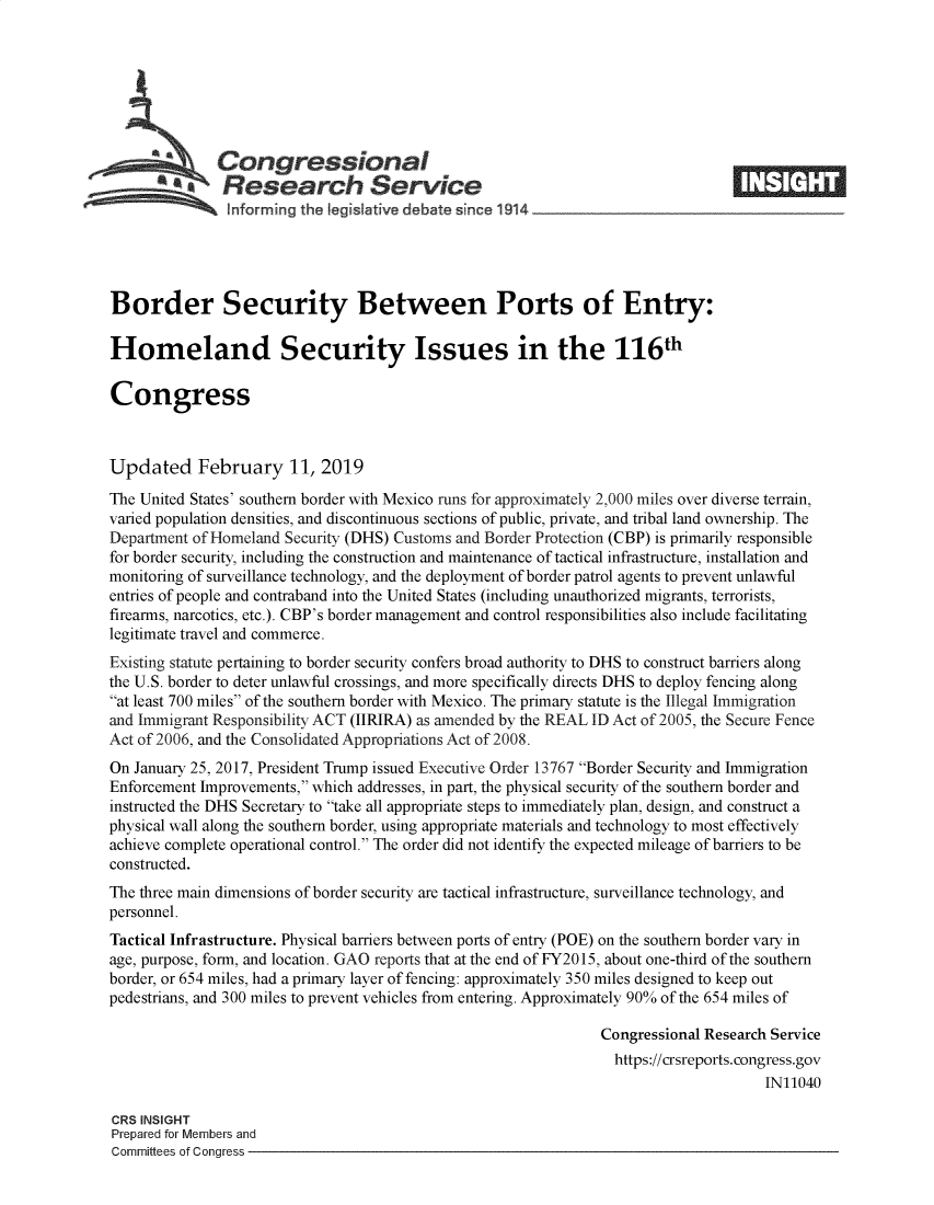 handle is hein.crs/govyhp0001 and id is 1 raw text is: 







            iCongressional
            *.Research Service






Border Security Between Ports of Entry:

Homeland Security Issues in the 116th

Congress



Updated February 11, 2019

The United States' southern border with Mexico runs for approximately 2,000 miles over diverse terrain,
vaned population densities, and discontinuous sections of public, private, and tribal land ownership. The
Department of Homeland Security (DHS) Customs and Border Protection (CBP) is primarily responsible
for border security, including the construction and maintenance of tactical infrastructure, installation and
monitoring of surveillance technology, and the deployment of border patrol agents to prevent unlawful
entries of people and contraband into the United States (including unauthorized migrants, terrorists,
firearms, narcotics, etc.). CBP's border management and control responsibilities also include facilitating
legitimate travel and commerce.
Existing statute pertaining to border security confers broad authority to DHS to construct barriers along
the U.S. border to deter unlawful crossings, and more specifically directs DHS to deploy fencing along
at least 700 miles of the southern border with Mexico. The primary statute is the Illegal Immigration
and Immigrant Responsibility ACT (IIRIRA) as amended by the REAL ID Act of 2005, the Secure Fence
Act of 2006, and the Consolidated Appropriations Act of 2008.
On January 25, 2017, President Trump issued Executive Order 13767 Border Security and Immigration
Enforcement Improvements, which addresses, in part, the physical security of the southern border and
instructed the DHS Secretary to take all appropriate steps to immediately plan, design, and construct a
physical wall along the southern border, using appropriate materials and technology to most effectively
achieve complete operational control. The order did not identify the expected mileage of barriers to be
constructed.
The three main dimensions of border security are tactical infrastructure, surveillance technology, and
personnel.
Tactical Infrastructure. Physical barriers between ports of entry (POE) on the southern border vary in
age, purpose, form, and location. GAO reports that at the end of FY2015, about one-third of the southern
border, or 654 miles, had a primary layer of fencing: approximately 350 miles designed to keep out
pedestrians, and 300 miles to prevent vehicles from entering. Approximately 90% of the 654 miles of

                                                                Congressional Research Service
                                                                  https://crsreports.congress.gov
                                                                                      IN11040

CRS INSIGHT
Prepared for Members and
Committees of Congress


