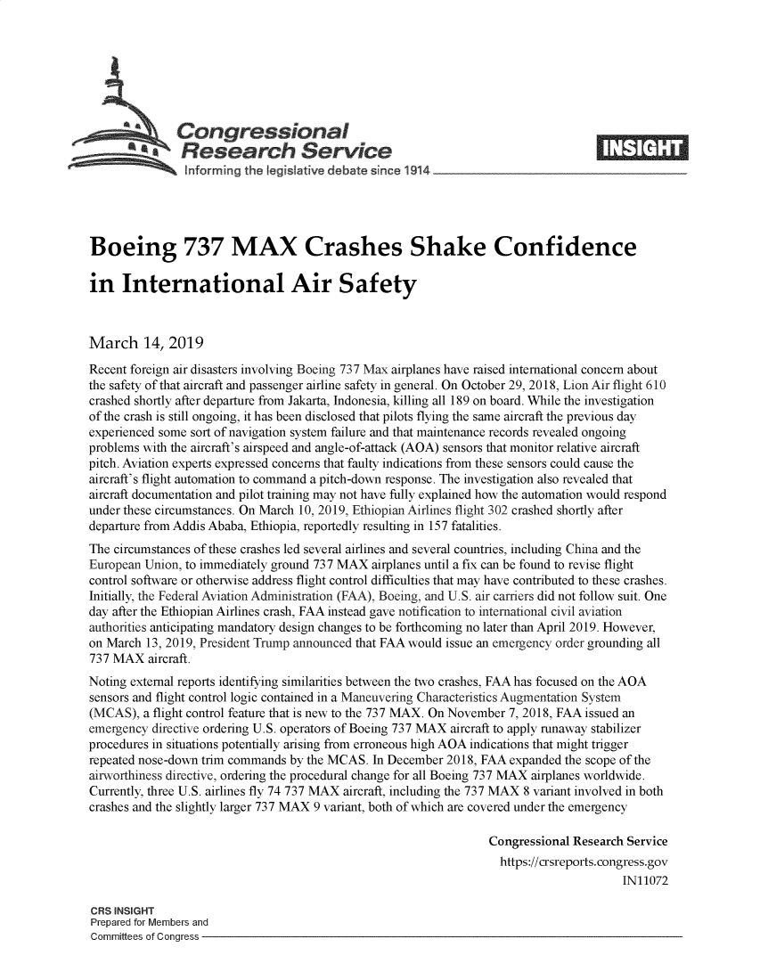 handle is hein.crs/govyiu0001 and id is 1 raw text is: 







               Congressional
          -Research Service






Boeing 737 MAX Crashes Shake Confidence

in International Air Safety



March 14, 2019

Recent foreign air disasters involving Boeing 737 Max airplanes have raised international concern about
the safety of that aircraft and passenger airline safety in general. On October 29, 2018, Lion Air flight 610
crashed shortly after departure from Jakarta, Indonesia, killing all 189 on board. While the investigation
of the crash is still ongoing, it has been disclosed that pilots flying the same aircraft the previous day
experienced some sort of navigation system failure and that maintenance records revealed ongoing
problems with the aircraft's airspeed and angle-of-attack (AOA) sensors that monitor relative aircraft
pitch. Aviation experts expressed concerns that faulty indications from these sensors could cause the
aircraft's flight automation to command a pitch-down response. The investigation also revealed that
aircraft documentation and pilot training may not have fully explained how the automation would respond
under these circumstances. On March 10, 2019, Ethiopian Airlines flight 302 crashed shortly after
departure from Addis Ababa, Ethiopia, reportedly resulting in 157 fatalities.
The circumstances of these crashes led several airlines and several countries, including China and the
European Union, to immediately ground 737 MAX  airplanes until a fix can be found to revise flight
control software or otherwise address flight control difficulties that may have contributed to these crashes.
Initially, the Federal Aviation Administration (FAA), Boeing, and U.S. air carriers did not follow suit. One
day after the Ethiopian Airlines crash, FAA instead gave notification to international civil aviation
authorities anticipating mandatory design changes to be forthcoming no later than April 2019. However,
on March  13, 2019, President Trump announced that FAA would issue an emergency order grounding all
737 MAX   aircraft.
Noting external reports identifying similarities between the two crashes, FAA has focused on the AOA
sensors and flight control logic contained in a Maneuvering Characteristics Augmentation System
(MCAS),  a flight control feature that is new to the 737 MAX. On November 7, 2018, FAA issued an
emergency directive ordering U.S. operators of Boeing 737 MAX aircraft to apply runaway stabilizer
procedures in situations potentially arising from erroneous high AOA indications that might trigger
repeated nose-down trim commands by the MCAS.  In December 2018, FAA expanded the scope of the
airworthiness directive, ordering the procedural change for all Boeing 737 MAX airplanes worldwide.
Currently, three U.S. airlines fly 74 737 MAX aircraft, including the 737 MAX 8 variant involved in both
crashes and the slightly larger 737 MAX 9 variant, both of which are covered under the emergency

                                                                  Congressional Research Service
                                                                    https://crsreports.congress.gov
                                                                                        IN11072

CRS INSIGHT
Prepared for Members and
Committees of Congress


