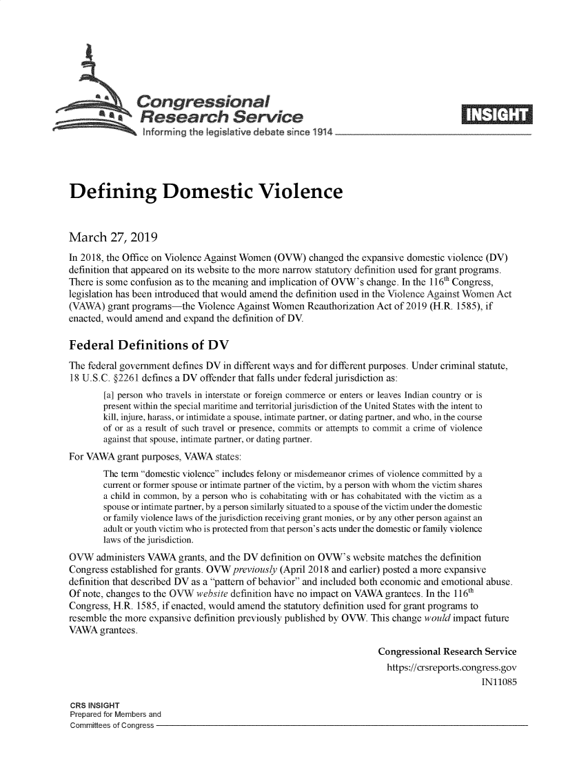 handle is hein.crs/govyjf0001 and id is 1 raw text is: 







               Congressional
            *   Research Service






Defining Domestic Violence



March 27, 2019

In 2018, the Office on Violence Against Women (OVW) changed the expansive domestic violence (DV)
definition that appeared on its website to the more narrow statutory definition used for grant programs.
There is some confusion as to the meaning and implication of OVW's change. In the 116th Congress,
legislation has been introduced that would amend the definition used in the Violence Against Women Act
(VAWA)   grant programs-the Violence Against Women  Reauthorization Act of 2019 (H.R. 1585), if
enacted, would amend and expand the definition of DV.

Federal Definitions of DV

The federal government defines DV in different ways and for different purposes. Under criminal statute,
18 U.S.C. §2261 defines a DV offender that falls under federal jurisdiction as:
        [a] person who travels in interstate or foreign commerce or enters or leaves Indian country or is
        present within the special maritime and territorial jurisdiction of the United States with the intent to
        kill, injure, harass, or intimidate a spouse, intimate partner, or dating partner, and who, in the course
        of or as a result of such travel or presence, commits or attempts to commit a crime of violence
        against that spouse, intimate partner, or dating partner.
For VAWA   grant purposes, VAWA states:
        The term domestic violence includes felony or misdemeanor crimes of violence committed by a
        current or former spouse or intimate partner of the victim, by a person with whom the victim shares
        a child in common, by a person who is cohabitating with or has cohabitated with the victim as a
        spouse or intimate partner, by a person similarly situated to a spouse of the victim under the domestic
        or family violence laws of the jurisdiction receiving grant monies, or by any other person against an
        adult or youth victim who is protected from that person's acts under the domestic or family violence
        laws of the jurisdiction.
OVW   administers VAWA  grants, and the DV definition on OVW's website matches the definition
Congress established for grants. OVW previously (April 2018 and earlier) posted a more expansive
definition that described DV as a pattern of behavior and included both economic and emotional abuse.
Of note, changes to the OVW website definition have no impact on VAWA grantees. In the 116th
Congress, H.R. 1585, if enacted, would amend the statutory definition used for grant programs to
resemble the more expansive definition previously published by OVW. This change would impact future
VAWA   grantees.

                                                                   Congressional  Research Service
                                                                     https://crsreports.congress.gov
                                                                                          IN11085

CRS INSIGHT
Prepared for Members and
Committees of Congress



