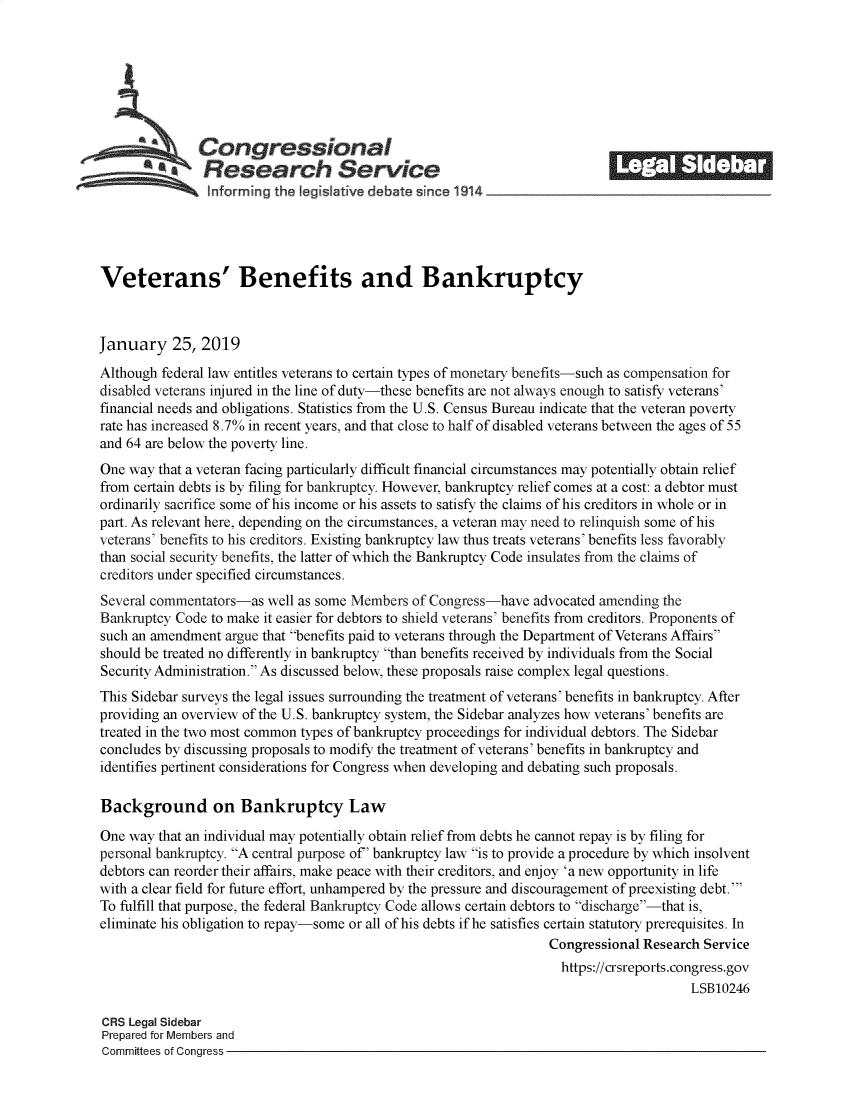 handle is hein.crs/govyjy0001 and id is 1 raw text is: 







               Congressional                                                ______
            *Research Service






Veterans' Benefits and Bankruptcy



January 25, 2019
Although federal law entitles veterans to certain types of monetary benefits-such as compensation for
disabled veterans injured in the line of duty-these benefits are not always enough to satisfy veterans'
financial needs and obligations. Statistics from the U.S. Census Bureau indicate that the veteran poverty
rate has increased 8.7% in recent years, and that close to half of disabled veterans between the ages of 55
and 64 are below the poverty line.
One way  that a veteran facing particularly difficult financial circumstances may potentially obtain relief
from certain debts is by filing for bankruptcy. However, bankruptcy relief comes at a cost: a debtor must
ordinarily sacrifice some of his income or his assets to satisfy the claims of his creditors in whole or in
part. As relevant here, depending on the circumstances, a veteran may need to relinquish some of his
veterans' benefits to his creditors. Existing bankruptcy law thus treats veterans' benefits less favorably
than social security benefits, the latter of which the Bankruptcy Code insulates from the claims of
creditors under specified circumstances.
Several commentators-as  well as some Members of Congress-have  advocated amending the
Bankruptcy Code to make it easier for debtors to shield veterans' benefits from creditors. Proponents of
such an amendment  argue that benefits paid to veterans through the Department of Veterans Affairs
should be treated no differently in bankruptcy than benefits received by individuals from the Social
Security Administration. As discussed below, these proposals raise complex legal questions.
This Sidebar surveys the legal issues surrounding the treatment of veterans' benefits in bankruptcy. After
providing an overview of the U.S. bankruptcy system, the Sidebar analyzes how veterans' benefits are
treated in the two most common types of bankruptcy proceedings for individual debtors. The Sidebar
concludes by discussing proposals to modify the treatment of veterans' benefits in bankruptcy and
identifies pertinent considerations for Congress when developing and debating such proposals.

Background on Bankruptcy Law

One way  that an individual may potentially obtain relief from debts he cannot repay is by filing for
personal bankruptcy. A central purpose of' bankruptcy law is to provide a procedure by which insolvent
debtors can reorder their affairs, make peace with their creditors, and enjoy 'a new opportunity in life
with a clear field for future effort, unhampered by the pressure and discouragement of preexisting debt.'
To fulfill that purpose, the federal Bankruptcy Code allows certain debtors to discharge-that is,
eliminate his obligation to repay-some or all of his debts if he satisfies certain statutory prerequisites. In
                                                                   Congressional Research Service
                                                                   https://crsreports.congress.gov
                                                                                        LSB10246

CRS Legal Sidebar
Prepared for Members and
Committees of Congress


