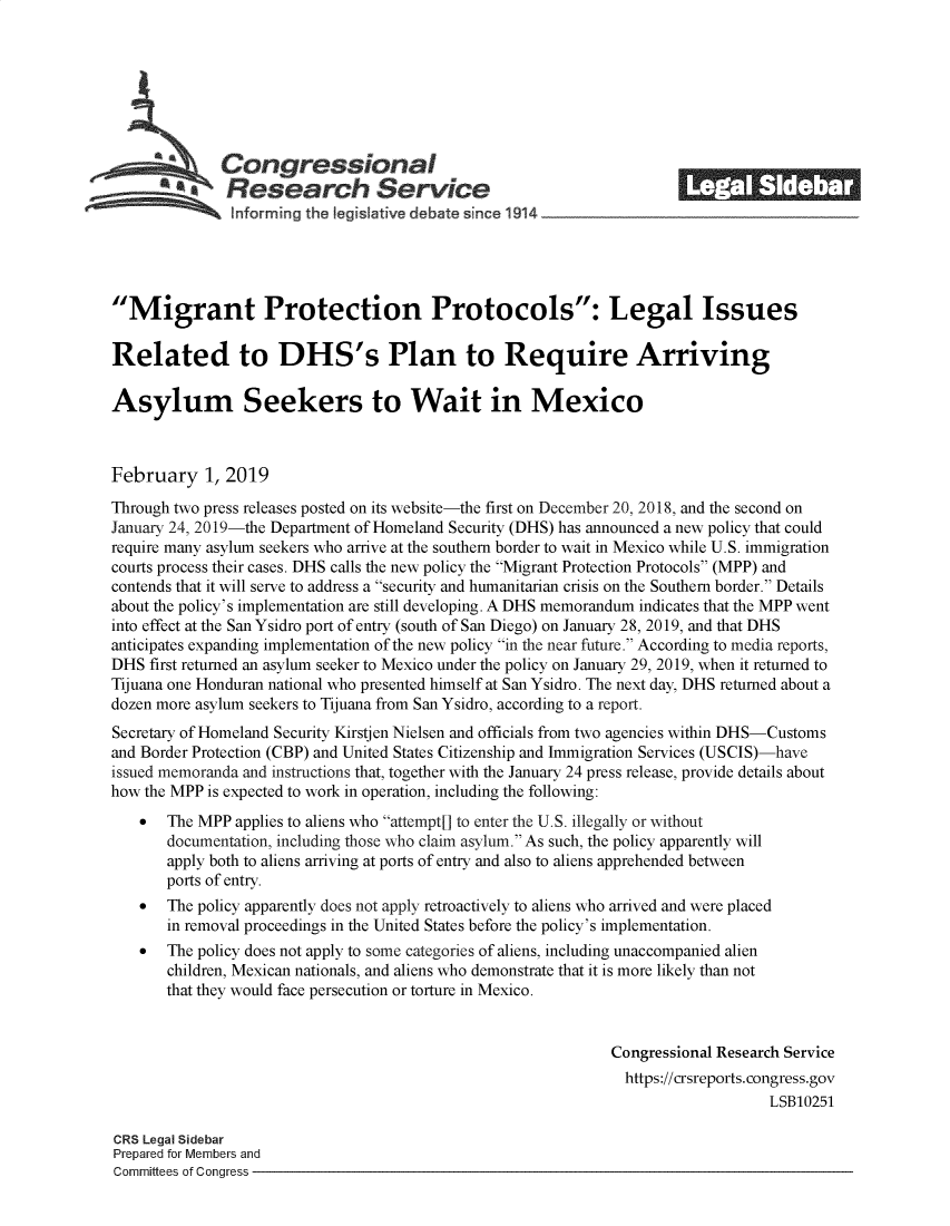 handle is hein.crs/govykc0001 and id is 1 raw text is: 















Migrant Protection Protocols: Legal Issues

Related to DHS's Plan to Require Arriving

Asylum Seekers to Wait in Mexico



February 1, 2019

Through two press releases posted on its website-the first on December 20, 2018, and the second on
January 24, 2019-the Department of Homeland Security (DHS) has announced a new policy that could
require many asylum seekers who arrive at the southern border to wait in Mexico while U.S. immigration
courts process their cases. DHS calls the new policy the Migrant Protection Protocols (MPP) and
contends that it will serve to address a security and humanitarian crisis on the Southern border. Details
about the policy's implementation are still developing. A DHS memorandum indicates that the MPP went
into effect at the San Ysidro port of entry (south of San Diego) on January 28, 2019, and that DHS
anticipates expanding implementation of the new policy in the near future. According to media reports,
DHS  first returned an asylum seeker to Mexico under the policy on January 29, 2019, when it returned to
Tijuana one Honduran national who presented himself at San Ysidro. The next day, DHS returned about a
dozen more asylum seekers to Tijuana from San Ysidro, according to a report.
Secretary of Homeland Security Kirstjen Nielsen and officials from two agencies within DHS-Customs
and Border Protection (CBP) and United States Citizenship and Immigration Services (USCIS)-have
issued memoranda and instructions that, together with the January 24 press release, provide details about
how the MPP is expected to work in operation, including the following:
    *  The MPP  applies to aliens who attempt[] to enter the U.S. illegally or without
       documentation, including those who claim asylum. As such, the policy apparently will
       apply both to aliens arving at ports of entry and also to aliens apprehended between
       ports of entry.
    *  The policy apparently does not apply retroactively to aliens who arrived and were placed
       in removal proceedings in the United States before the policy's implementation.
    *  The policy does not apply to some categories of aliens, including unaccompanied alien
       children, Mexican nationals, and aliens who demonstrate that it is more likely than not
       that they would face persecution or torture in Mexico.


                                                               Congressional Research Service
                                                                 https://crsreports.congress.gov
                                                                                   LSB10251

CRS Legal Sidebar
Prepared for Members and
Committees of Congress


