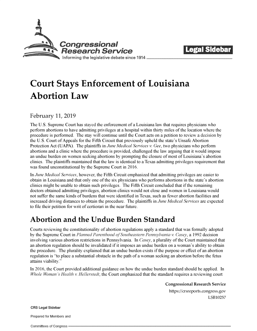 handle is hein.crs/govykh0001 and id is 1 raw text is: 







              Congressional                                               ______
       a Research Service






Court Stays Enforcement of Louisiana

Abortion Law



February 11, 2019

The U.S. Supreme Court has stayed the enforcement of a Louisiana law that requires physicians who
perform abortions to have admitting privileges at a hospital within thirty miles of the location where the
procedure is performed. The stay will continue until the Court acts on a petition to review a decision by
the U.S. Court of Appeals for the Fifth Circuit that previously upheld the state's Unsafe Abortion
Protection Act (UAPA). The plaintiffs in June Medical Services v. Gee, two physicians who perform
abortions and a clinic where the procedure is provided, challenged the law arguing that it would impose
an undue burden on women seeking abortions by prompting the closure of most of Louisiana's abortion
clinics. The plaintiffs maintained that the law is identical to a Texas admitting privileges requirement that
was found unconstitutional by the Supreme Court in 2016.
In June Medical Services, however, the Fifth Circuit emphasized that admitting privileges are easier to
obtain in Louisiana and that only one of the six physicians who performs abortions in the state's abortion
clinics might be unable to obtain such privileges. The Fifth Circuit concluded that if the remaining
doctors obtained admitting privileges, abortion clinics would not close and women in Louisiana would
not suffer the same kinds of burdens that were identified in Texas, such as fewer abortion facilities and
increased driving distances to obtain the procedure. The plaintiffs in June Medical Services are expected
to file their petition for writ of certiorari in the near future.


Abortion and the Undue Burden Standard

Courts reviewing the constitutionality of abortion regulations apply a standard that was formally adopted
by the Supreme Court in Planned Parenthood ofSoutheastern Pennsylvania v. Casey, a 1992 decision
involving various abortion restrictions in Pennsylvania. In Casey, a plurality of the Court maintained that
an abortion regulation should be invalidated if it imposes an undue burden on a woman's ability to obtain
the procedure. The plurality explained that an undue burden exists if the purpose or effect of an abortion
regulation is to place a substantial obstacle in the path of a woman seeking an abortion before the fetus
attains viability.
In 2016, the Court provided additional guidance on how the undue burden standard should be applied. In
Whole Woman  's Health v. Hellerstedt, the Court emphasized that the standard requires a reviewing court

                                                                 Congressional Research Service
                                                                   https://crsreports.congress.gov
                                                                                      LSB10257

CRS Legal Sidebar

Prepared for Members and


Committees of Congress


