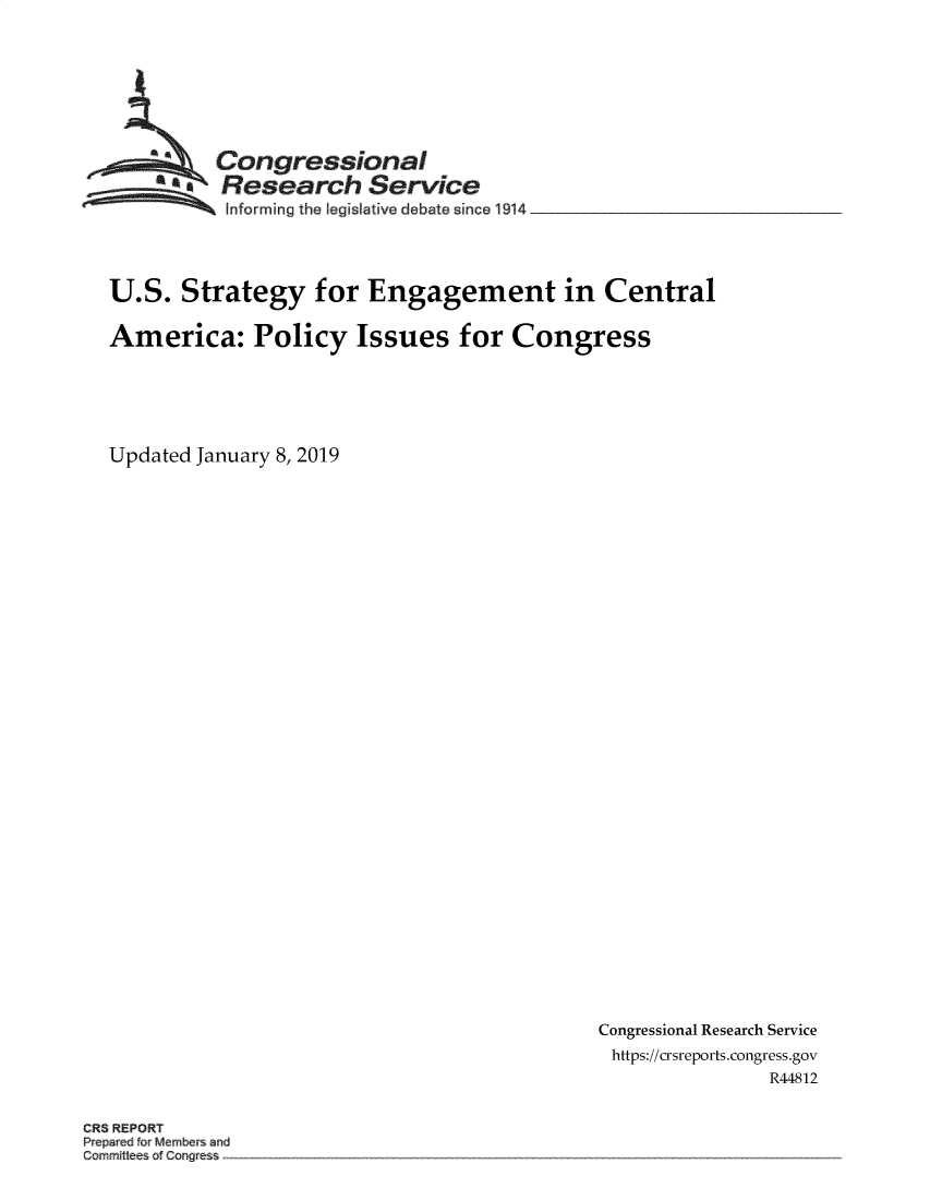 handle is hein.crs/govyop0001 and id is 1 raw text is: 








         Congressional
       *aResearch Service
          Informing the IegisFative debate since l914




U.S.  Strategy   for  Engagement in Central

America: Policy Issues for Congress






Updated January 8, 2019


Congressional Research Service
https://crsreports.congress.gov
              R44812


CR8 REPORT
Pre r dfo M mber and
Commit of Cong e


