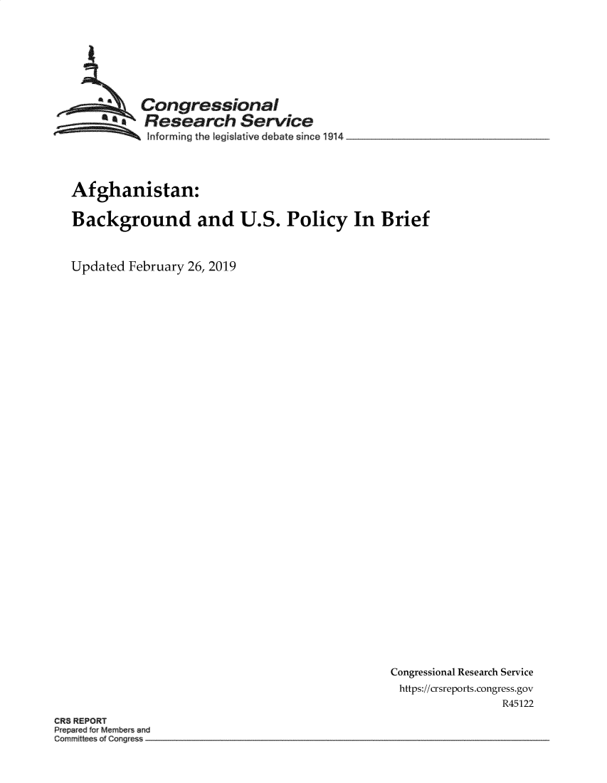 handle is hein.crs/govypp0001 and id is 1 raw text is: 






          Congressional
          Research Service
 ~~~ ~Informing  the legislative debate since 1914 __________________



 Afghanistan:

 Background and U.S. Policy In Brief


Updated February 26, 2019


Congressional Research Service
https://crsreports.congress.gov
                R45122


CRS REPORT


