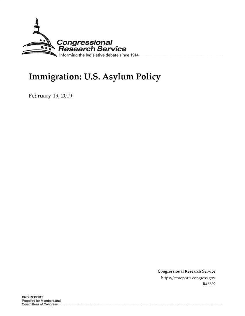 handle is hein.crs/govyrr0001 and id is 1 raw text is: 








           Congressional
           Research Service
 ~~~ Informing the legislative debate since 1914 _____




 Immigration: U.S. Asylum Policy



February 19, 2019


Congressional Research Service
https://crsreports.congress.gov
                 R45539


CRS REPORT
Prepared frMembers and
Cammitees ofCongres


