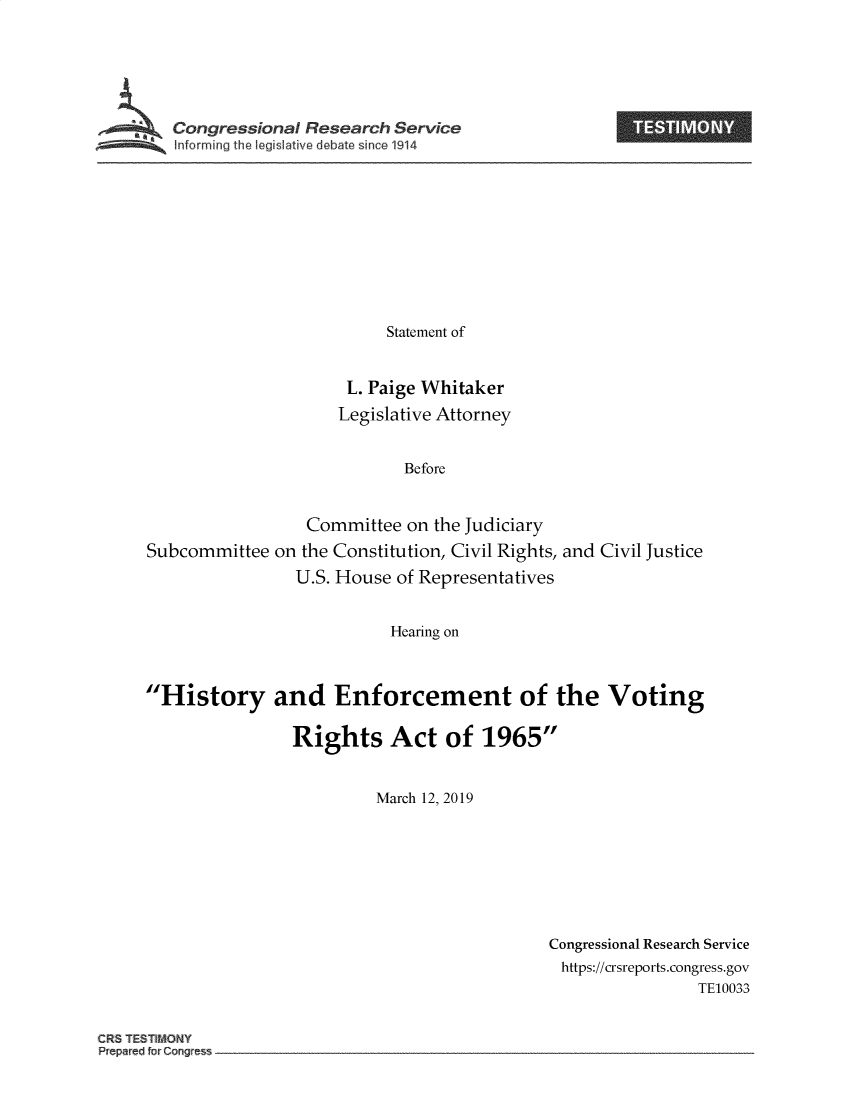 handle is hein.crs/govyuy0001 and id is 1 raw text is: 






Congressional Research Service


                         Statement of


                     L. Paige Whitaker
                     Legislative Attorney


                           Before


                 Committee  on the Judiciary
Subcommittee  on the Constitution, Civil Rights, and Civil Justice
                U.S. House of Representatives


                          Hearing on



History and Enforcement of the Voting

               Rights Act of 1965


                        March 12, 2019


Congressional Research Service
https://crsreports.congress.gov
                TE10033


CRS TESTIMONY


I


