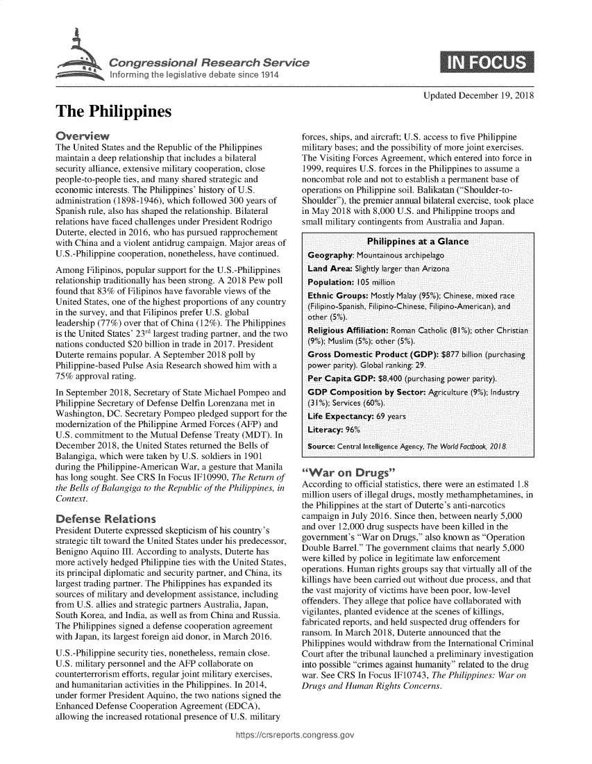 handle is hein.crs/govyvl0001 and id is 1 raw text is: 








                                                                                        Updated  December  19, 2018

The Philippines


Overview
The United States and the Republic of the Philippines
maintain a deep relationship that includes a bilateral
security alliance, extensive military cooperation, close
people-to-people ties, and many shared strategic and
economic  interests. The Philippines' history of U.S.
administration (1898-1946), which followed 300 years of
Spanish rule, also has shaped the relationship. Bilateral
relations have faced challenges under President Rodrigo
Duterte, elected in 2016, who has pursued rapprochement
with China and a violent antidrug campaign. Major areas of
U.S.-Philippine cooperation, nonetheless, have continued.
Among   Filipinos, popular support for the U.S.-Philippines
relationship traditionally has been strong. A 2018 Pew poll
found that 83% of Filipinos have favorable views of the
United States, one of the highest proportions of any country
in the survey, and that Filipinos prefer U.S. global
leadership (77%) over that of China (12%). The Philippines
is the United States' 23rd largest trading partner, and the two
nations conducted $20 billion in trade in 2017. President
Duterte remains popular. A September 2018 poll by
Philippine-based Pulse Asia Research showed him with a
75%  approval rating.
In September 2018, Secretary of State Michael Pompeo and
Philippine Secretary of Defense Delfin Lorenzana met in
Washington, DC.  Secretary Pompeo pledged support for the
modernization of the Philippine Armed Forces (AFP) and
U.S. commitment  to the Mutual Defense Treaty (MDT). In
December  2018, the United States returned the Bells of
Balangiga, which were taken by U.S. soldiers in 1901
during the Philippine-American War, a gesture that Manila
has long sought. See CRS In Focus IF10990, The Return of
the Bells of Balangiga to the Republic of the Philippines, in
Context.

Defense Relations
President Duterte expressed skepticism of his country's
strategic tilt toward the United States under his predecessor,
Benigno Aquino  III. According to analysts, Duterte has
more actively hedged Philippine ties with the United States,
its principal diplomatic and security partner, and China, its
largest trading partner. The Philippines has expanded its
sources of military and development assistance, including
from U.S. allies and strategic partners Australia, Japan,
South Korea, and India, as well as from China and Russia.
The Philippines signed a defense cooperation agreement
with Japan, its largest foreign aid donor, in March 2016.
U.S.-Philippine security ties, nonetheless, remain close.
U.S. military personnel and the AFP collaborate on
counterterrorism efforts, regular joint military exercises,
and humanitarian activities in the Philippines. In 2014,
under former President Aquino, the two nations signed the
Enhanced  Defense Cooperation Agreement  (EDCA),
allowing the increased rotational presence of U.S. military


forces, ships, and aircraft; U.S. access to five Philippine
military bases; and the possibility of more joint exercises.
The Visiting Forces Agreement, which entered into force in
1999, requires U.S. forces in the Philippines to assume a
noncombat  role and not to establish a permanent base of
operations on Philippine soil. Balikatan (Shoulder-to-
Shoulder), the premier annual bilateral exercise, took place
in May 2018  with 8,000 U.S. and Philippine troops and
small military contingents from Australia and Japan.

                Philippines at a Glance
  Geography: Mountainous archipelago
  Land Area: Slightly larger than Arizona
  Population: 105 million
  Ethnic Groups: Mostly Malay (9500); Chinese, mixed race
  (Filipino-Spanish, Filipino-Chinese, Filipino-American), and
  other (5%).
  Religious Affiliation: Roman Catholic (81%); other Christian
  (9%); Muslim (5%); other (5%).
  Gross Domestic  Product (GDP):  $877 billion (purchasing
  power parity). Global ranking: 29.
  Per Capita GDP: $8,400 (purchasing power parity).
  GDP  Composition  by Sector: Agriculture (9%); Industry
  (3100); Services (60%).
  Life Expectancy: 69 years
  Literacy: 96%
  Source: Central Intelligence Agency, The World Foctbook, 2018


War on Drugs
According to official statistics, there were an estimated 1.8
million users of illegal drugs, mostly methamphetamines, in
the Philippines at the start of Duterte's anti-narcotics
campaign  in July 2016. Since then, between nearly 5,000
and over 12,000 drug suspects have been killed in the
government's War  on Drugs, also known as Operation
Double Barrel. The government claims that nearly 5,000
were killed by police in legitimate law enforcement
operations. Human rights groups say that virtually all of the
killings have been carried out without due process, and that
the vast majority of victims have been poor, low-level
offenders. They allege that police have collaborated with
vigilantes, planted evidence at the scenes of killings,
fabricated reports, and held suspected drug offenders for
ransom. In March 2018, Duterte announced that the
Philippines would withdraw from the International Criminal
Court after the tribunal launched a preliminary investigation
into possible crimes against humanity related to the drug
war. See CRS  In Focus IF10743, The Philippines: War on
Drugs and Human   Rights Concerns.


ittps://crsreports.congress


