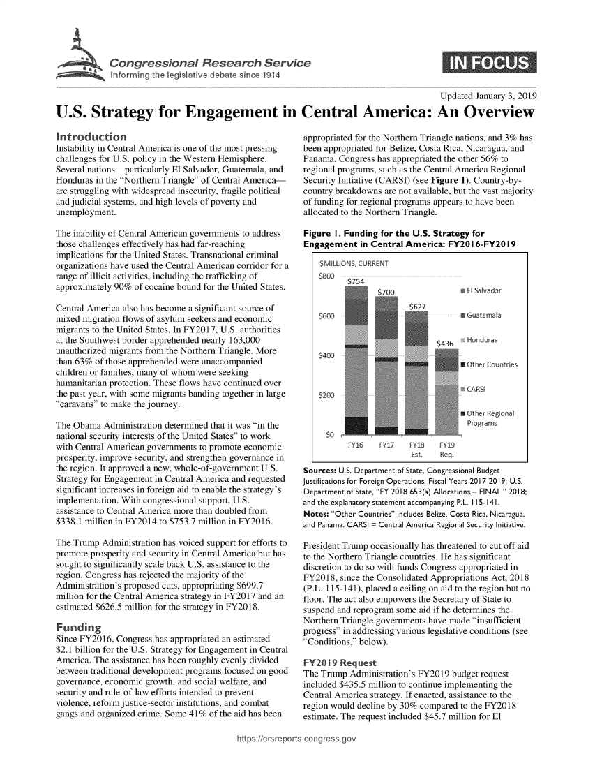 handle is hein.crs/govyvo0001 and id is 1 raw text is: 





lfrrg   theleikiedb src.11


S


                                                                                           Updated January 3, 2019

U.S. Strategy for Engagement in Central America: An Overview


Introduction
Instability in Central America is one of the most pressing
challenges for U.S. policy in the Western Hemisphere.
Several nations-particularly El Salvador, Guatemala, and
Honduras in the Northern Triangle of Central America-
are struggling with widespread insecurity, fragile political
and judicial systems, and high levels of poverty and
unemployment.

The inability of Central American governments to address
those challenges effectively has had far-reaching
implications for the United States. Transnational criminal
organizations have used the Central American corridor for a
range of illicit activities, including the trafficking of
approximately 90%  of cocaine bound for the United States.

Central America also has become a significant source of
mixed migration flows of asylum seekers and economic
migrants to the United States. In FY2017, U.S. authorities
at the Southwest border apprehended nearly 163,000
unauthorized migrants from the Northern Triangle. More
than 63% of those apprehended were unaccompanied
children or families, many of whom were seeking
humanitarian protection. These flows have continued over
the past year, with some migrants banding together in large
caravans to make the journey.

The Obama  Administration determined that it was in the
national security interests of the United States to work
with Central American governments to promote economic
prosperity, improve security, and strengthen governance in
the region. It approved a new, whole-of-government U.S.
Strategy for Engagement in Central America and requested
significant increases in foreign aid to enable the strategy's
implementation. With congressional support, U.S.
assistance to Central America more than doubled from
$338.1 million in FY2014 to $753.7 million in FY2016.

The Trump  Administration has voiced support for efforts to
promote prosperity and security in Central America but has
sought to significantly scale back U.S. assistance to the
region. Congress has rejected the majority of the
Administration's proposed cuts, appropriating $699.7
million for the Central America strategy in FY2017 and an
estimated $626.5 million for the strategy in FY2018.

Funding
Since FY2016, Congress has appropriated an estimated
$2.1 billion for the U.S. Strategy for Engagement in Central
America. The assistance has been roughly evenly divided
between traditional development programs focused on good
governance, economic growth, and social welfare, and
security and rule-of-law efforts intended to prevent
violence, reform justice-sector institutions, and combat
gangs and organized crime. Some 41% of the aid has been


appropriated for the Northern Triangle nations, and 3% has
been appropriated for Belize, Costa Rica, Nicaragua, and
Panama.  Congress has appropriated the other 56% to
regional programs, such as the Central America Regional
Security Initiative (CARSI) (see Figure 1). Country-by-
country breakdowns are not available, but the vast majority
of funding for regional programs appears to have been
allocated to the Northern Triangle.

Figure  I. Funding for the U.S. Strategy for
Engagement in   Central America:  FY20  I 6-FY20 19

    $MILLIONS, CURRENT
    $800
                  $4dor
                         $627
    $600                             m Guatemala


                                $436   Honduras
    $400
                                      *Other Countries

                                      CARSI
    $200

                                     SOher  Regional
                                       Programs

           FY16   FY17   FY18   FY19
                          Est.  Req.
Sources: U.S. Department of State, Congressional Budget
justifications for Foreign Operations, Fiscal Years 2017-2019; U.S.
Department of State, FY 2018 653(a) Allocations - FINAL, 2018;
and the explanatory statement accompanying P.L. 115-141.
Notes: Other Countries includes Belize, Costa Rica, Nicaragua,
and Panama. CARSI = Central America Regional Security Initiative.

President Trump occasionally has threatened to cut off aid
to the Northern Triangle countries. He has significant
discretion to do so with funds Congress appropriated in
FY2018,  since the Consolidated Appropriations Act, 2018
(P.L. 115-141), placed a ceiling on aid to the region but no
floor. The act also empowers the Secretary of State to
suspend and reprogram some  aid if he determines the
Northern Triangle governments have made insufficient
progress in addressing various legislative conditions (see
Conditions, below).

FY20  19 Request
The Trump  Administration's FY2019 budget request
included $435.5 million to continue implementing the
Central America strategy. If enacted, assistance to the
region would decline by 30% compared to the FY2018
estimate. The request included $45.7 million for El


ttps:I/crsreportsszongressgo,


