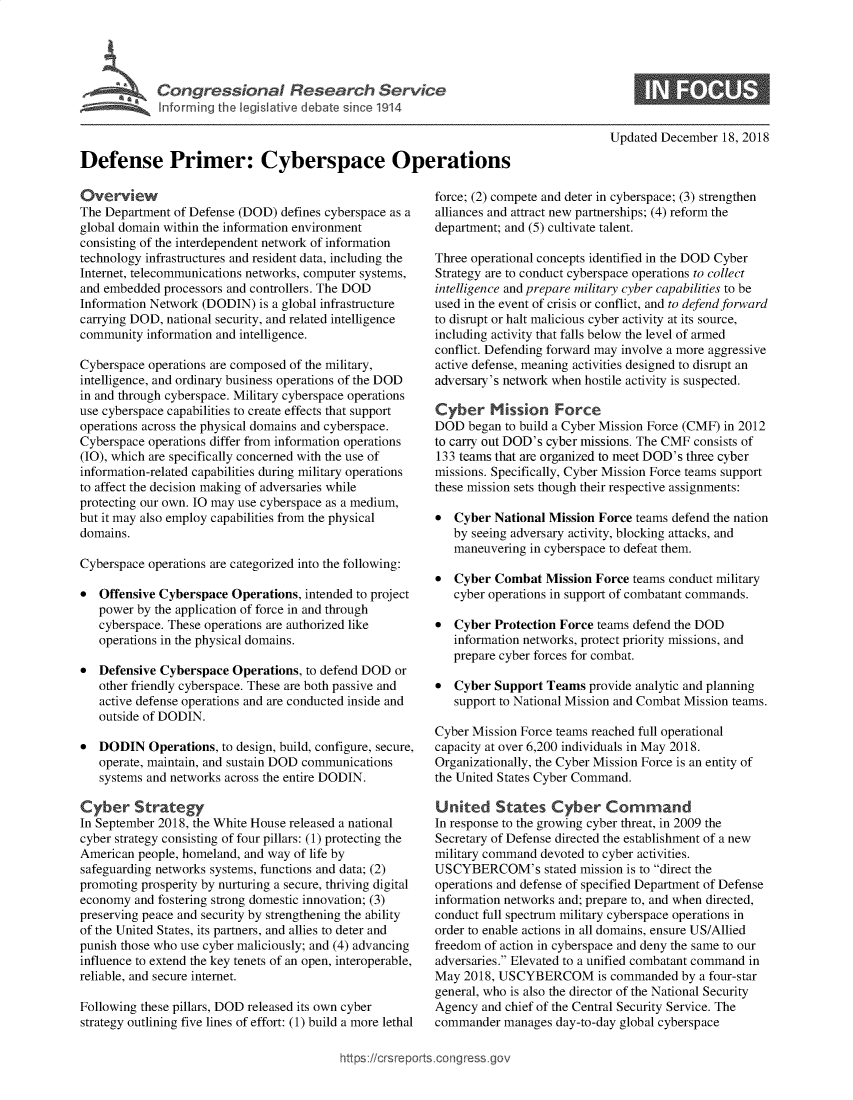 handle is hein.crs/govyvu0001 and id is 1 raw text is: 





             InsPrimer:   ebesince Operations



Defense Primer: Cyberspace Operations


Overview
The Department of Defense (DOD)  defines cyberspace as a
global domain within the information environment
consisting of the interdependent network of information
technology infrastructures and resident data, including the
Internet, telecommunications networks, computer systems,
and embedded  processors and controllers. The DOD
Information Network (DODIN)  is a global infrastructure
carrying DOD, national security, and related intelligence
community  information and intelligence.

Cyberspace operations are composed of the military,
intelligence, and ordinary business operations of the DOD
in and through cyberspace. Military cyberspace operations
use cyberspace capabilities to create effects that support
operations across the physical domains and cyberspace.
Cyberspace operations differ from information operations
(IO), which are specifically concerned with the use of
information-related capabilities during military operations
to affect the decision making of adversaries while
protecting our own. IO may use cyberspace as a medium,
but it may also employ capabilities from the physical
domains.

Cyberspace operations are categorized into the following:

*  Offensive Cyberspace  Operations, intended to project
   power by the application of force in and through
   cyberspace. These operations are authorized like
   operations in the physical domains.

*  Defensive Cyberspace  Operations, to defend DOD or
   other friendly cyberspace. These are both passive and
   active defense operations and are conducted inside and
   outside of DODIN.

*  DODIN   Operations, to design, build, configure, secure,
   operate, maintain, and sustain DOD communications
   systems and networks across the entire DODIN.

Cyber Strategy
In September 2018, the White House released a national
cyber strategy consisting of four pillars: (1) protecting the
American people, homeland, and way of life by
safeguarding networks systems, functions and data; (2)
promoting prosperity by nurturing a secure, thriving digital
economy  and fostering strong domestic innovation; (3)
preserving peace and security by strengthening the ability
of the United States, its partners, and allies to deter and
punish those who use cyber maliciously; and (4) advancing
influence to extend the key tenets of an open, interoperable,
reliable, and secure internet.

Following these pillars, DOD released its own cyber
strategy outlining five lines of effort: (1) build a more lethal


Updated December  18, 2018


force; (2) compete and deter in cyberspace; (3) strengthen
alliances and attract new partnerships; (4) reform the
department; and (5) cultivate talent.

Three operational concepts identified in the DOD Cyber
Strategy are to conduct cyberspace operations to collect
intelligence and prepare military cyber capabilities to be
used in the event of crisis or conflict, and to defend forward
to disrupt or halt malicious cyber activity at its source,
including activity that falls below the level of armed
conflict. Defending forward may involve a more aggressive
active defense, meaning activities designed to disrupt an
adversary's network when hostile activity is suspected.

Cyber Mission Force
DOD  began to build a Cyber Mission Force (CMF) in 2012
to carry out DOD's cyber missions. The CMF consists of
133 teams that are organized to meet DOD's three cyber
missions. Specifically, Cyber Mission Force teams support
these mission sets though their respective assignments:

*  Cyber  National Mission Force teams defend the nation
   by seeing adversary activity, blocking attacks, and
   maneuvering in cyberspace to defeat them.

*  Cyber  Combat  Mission Force teams conduct military
   cyber operations in support of combatant commands.

*  Cyber  Protection Force teams defend the DOD
   information networks, protect priority missions, and
   prepare cyber forces for combat.

*  Cyber  Support Teams  provide analytic and planning
   support to National Mission and Combat Mission teams.

Cyber Mission Force teams reached full operational
capacity at over 6,200 individuals in May 2018.
Organizationally, the Cyber Mission Force is an entity of
the United States Cyber Command.

United States Cyber Command
In response to the growing cyber threat, in 2009 the
Secretary of Defense directed the establishment of a new
military command devoted to cyber activities.
USCYBERCOM's stated mission is   to direct the
operations and defense of specified Department of Defense
information networks and; prepare to, and when directed,
conduct full spectrum military cyberspace operations in
order to enable actions in all domains, ensure US/Allied
freedom of action in cyberspace and deny the same to our
adversaries. Elevated to a unified combatant command in
May  2018, USCYBERCOM is commanded by a four-star
general, who is also the director of the National Security
Agency  and chief of the Central Security Service. The
commander  manages  day-to-day global cyberspace


https://crsreports.congress go


