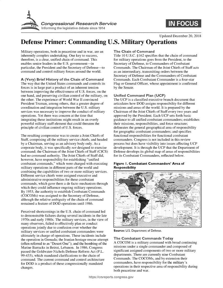 handle is hein.crs/govyvw0001 and id is 1 raw text is: 





Infrirgtheleikiee eic  1914


0


                                                                                     Updated December  20, 2018

Defense Primer: Commanding U.S. Military Operations


Military operations, both in peacetime and in war, are an
inherently complex undertaking. One key to success,
therefore, is a clear, unified chain of command. This
enables senior leaders in the U.S. government-in
particular, the President and the Secretary of Defense-to
command  and control military forces around the world.

A (Very)  Brief History of the Chain of Command
The way that the United States commands and controls its
forces is in large part a product of an inherent tension
between improving the effectiveness of U.S. forces, on the
one hand, and preserving civilian control of the military, on
the other. The experience of World War II convinced
President Truman, among others, that a greater degree of
coordination and integration between the U.S. military
services was necessary to improve the conduct of military
operations. Yet there was concern at the time that
integrating these institutions might result in an overly
powerful military staff element that could threaten the
principle of civilian control of U.S. forces.

The resulting compromise was to create a Joint Chiefs of
Staff, comprising all the military service chiefs, and headed
by a Chairman, serving as an advisory body only. As a
corporate body, it was specifically not designed to exercise
command;  the Chairman of the Joint Chiefs of Staff (CJCS)
had no command  authority. The Joint Chiefs of Staff did,
however, have responsibility for establishing unified
combatant commands,  which were charged with executing
military operations in different parts of the world and
combining the capabilities of two or more military services.
Different service chiefs were assigned executive and
administrative responsibilities for these combatant
commands,  which gave them a de facto mechanism through
which they could influence ongoing military operations.
By 1953, the authority to establish Combatant Commands
(COCOMs)   was assigned to the Secretary of Defense,
although the relative ambiguity of the chain of command
remained a feature of DOD operations until 1986.

Perceived shortcomings in the U.S. chain of command led
to demonstrable failures during several incidents in the late
1970s and early 1980s. The military services, in the view of
many observers, failed to effectively plan or conduct
operations jointly due to confusion over whether the
military services or unified combatant commanders were
ultimately in charge of operations. These incidents include
the operation in Grenada; the Iranian hostage rescue attempt
(often referred to as Desert One); and the bombing of the
Marine Barracks in Beirut, Lebanon. In 1986, Congress
passed the Goldwater-Nichols Defense Reform Act (P.L.
99-433), which mandated clarifications to the chain of
command.  The current command and control architecture
for DOD  is a product of these congressionally mandated
changes.


The  Chain  of Command
Title 10 U.S.C. §162 specifies that the chain of command
for military operations goes from the President, to the
Secretary of Defense, to Commanders of Combatant
Commands.  The Chairman  of the Joint Chiefs of Staff acts
as an intermediary, transmitting orders between the
Secretary of Defense and the Commanders of Combatant
Commands.  Each Combatant  Commander  is a four-star
Flag or General Officer, whose appointment is confirmed
by the Senate.

Unified Command Plan (UCP)
The UCP  is a classified executive branch document that
articulates how DOD assigns responsibility for different
missions and areas of the world. It is prepared by the
Chairman of the Joint Chiefs of Staff every two years and
approved by the President. Each UCP sets forth basic
guidance to all unified combatant commanders; establishes
their missions, responsibilities, and force structure;
delineates the general geographical area of responsibility
for geographic combatant commanders; and specifies
functional responsibilities for functional combatant
commanders.  Congress is not included in this review
process but does have visibility into issues affecting UCP
development. It is through the UCP that the Department of
Defense develops its global map of areas of responsibilities
for its Combatant Commanders, reflected below.

Figure I. Combatant  Commanders' Area of
Responsibility


Source: U.S. Department of Defense.


The  Combatant   Commands Today
A COCOM is   a military command with broad continuing
missions under a single commander and composed of
significant assigned components of two or more military
departments. There are currently nine Combatant
Commands.  The COCOMs,   and by extension their
commanders, have responsibility for the military's
operations in their respective area of responsibility during
both peacetime and war.


ttps://crsreports.congress.gov



