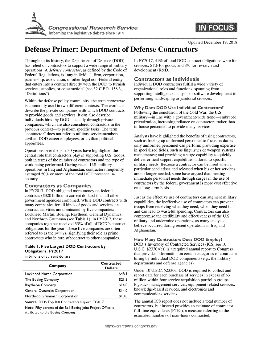 handle is hein.crs/govywc0001 and id is 1 raw text is: 








                                                                                       Updated  December  19, 2018

Defense Primer: Department of Defense Contractors


Throughout its history, the Department of Defense (DOD)
has relied on contractors to support a wide range of military
operations. A defense contractor, as defined by the Code of
Federal Regulations, is any individual, firm, corporation,
partnership, association, or other legal non-Federal entity
that enters into a contract directly with the DOD to furnish
services, supplies, or construction (see 32 C.F.R. 158.3,
Definitions).
Within the defense policy community, the term contractor
is commonly used in two different contexts. The word can
describe the private companies with which DOD contracts
to provide goods and services. It can also describe
individuals hired by DOD-usually through private
companies, which are also considered contractors in the
previous context-to perform specific tasks. The term
contractor does not refer to military servicemembers,
civilian DOD career employees, or civilian political
appointees.
Operations over the past 30 years have highlighted the
central role that contractors play in supporting U.S. troops,
both in terms of the number of contractors and the type of
work being performed. During recent U.S. military
operations in Iraq and Afghanistan, contractors frequently
averaged 50%  or more of the total DOD presence in-
country.
Contractors as Companies
In FY2017, DOD   obligated more money on federal
contracts ($320 billion in current dollars) than all other
government  agencies combined. While DOD  contracts with
many  companies for all kinds of goods and services, its
contract activities are dominated by five companies:
Lockheed  Martin, Boeing, Raytheon, General Dynamics,
and Northrop Grumman   (see Table 1). In FY2017, these
companies together received 33% of all of DOD's contract
obligations for the year. These five companies are often
referred to as the primes, signifying their role as prime
contractors who in turn subcontract to other companies.

Table  I. Five Largest DOD  Contractors  by
Obligations, FY20 I 7
in billions of current dollars
                                         Contracted
             Company                       Dollars
Lockheed Martin Corporation                       $48.1
The Boeing Company                                $21.3
Raytheon Company                                  $14.0
General Dynamics Corporation                      $14.0
Northrop Grumman  Corporation                     $10.0
Source: FPDS Top 100 Contractors Report, FY2017.
Note: Fifty percent of the Bell-Boeing Joint Project Office is
attributed to the Boeing Company.


In FY2017, 41%  of total DOD contract obligations were for
services, 51% for goods, and 8% for research and
development (R&D).

Contractors as Individuals
Individual DOD  contractors fulfill a wide variety of
organizational roles and functions, spanning from
supporting intelligence analysis or software development to
performing landscaping or janitorial services.

Why   Does  DOD   Use  Individual Contractors?
Following the conclusion of the Cold War, the U.S.
military-in line with a government-wide trend-embraced
privatization, increasing reliance on contractors rather than
in-house personnel to provide many services.

Analysts have highlighted the benefits of using contractors,
such as freeing up uniformed personnel to focus on duties
only uniformed personnel can perform; providing expertise
in specialized fields, such as linguistics or weapon systems
maintenance; and providing a surge capability to quickly
deliver critical support capabilities tailored to specific
military needs. Because a contractor can be hired when a
particular need arises and released when his or her services
are no longer needed, some have argued that meeting
immediate personnel needs through surges in the use of
contractors by the federal government is more cost effective
on a long-term basis.

Just as the effective use of contractors can augment military
capabilities, the ineffective use of contractors can prevent
troops from receiving what they need, when they need it,
and can lead to wasteful spending. Contractors can also
compromise  the credibility and effectiveness of the U.S.
military and undermine operations, as many analysts
believe occurred during recent operations in Iraq and
Afghanistan.

How   Many  Contractors   Does  DOD   Employ?
DOD's  Inventory of Contracted Services (ICS, see 10
U.S.C. §2330a(c)) is a required annual report to Congress
that provides information on certain categories of contractor
hiring by individual DOD components (e.g., the military
departments and defense agencies).
Under  10 U.S.C. §2330a, DOD is required to collect and
report data for each purchase of services in excess of $3
million within four service acquisition portfolio groups:
logistics management services, equipment related services,
knowledge-based  services, and electronics and
communications  services.
The annual ICS report does not include a total number of
contractors, but instead provides an estimate of contractor
full-time equivalents (FTEs), a measure referring to the
estimated numbers of man-hours contracted.


https:/crsreports.congress go


