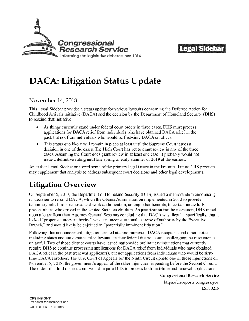 handle is hein.crs/govyxl0001 and id is 1 raw text is: 







              Congressional                                               ______
            *.Research Service






DACA: Litigation Status Update



November 14, 2018

This Legal Sidebar provides a status update for various lawsuits concerning the Deferred Action for
Childhood Arrivals initiative (DACA) and the decision by the Department of Homeland Security (DHS)
to rescind that initiative.
    *  As things currently stand under federal court orders in three cases, DHS must process
       applications for DACA relief from individuals who have obtained DACA relief in the
       past, but not from individuals who would be first-time DACA enrollees.
    *  This status quo likely will remain in place at least until the Supreme Court issues a
       decision in one of the cases. The High Court has yet to grant review in any of the three
       cases. Assuming the Court does grant review in at least one case, it probably would not
       issue a definitive ruling until late spring or early summer of 2019 at the earliest.
An earlier Legal Sidebar analyzed some of the primary legal issues in the lawsuits. Future CRS products
may supplement that analysis to address subsequent court decisions and other legal developments.

Litigation Overview

On September 5, 2017, the Department of Homeland Security (DHS) issued a memorandum announcing
its decision to rescind DACA, which the Obama Administration implemented in 2012 to provide
temporary relief from removal and work authorization, among other benefits, to certain unlawfully
present aliens who arrived in the United States as children. As justification for the rescission, DHS relied
upon a letter from then-Attorney General Sessions concluding that DACA was illegal-specifically, that it
lacked proper statutory authority, was an unconstitutional exercise of authority by the Executive
Branch, and would likely be enjoined in potentially imminent litigation.
Following this announcement, litigation ensued at cross purposes. DACA recipients and other parties,
including states and universities, filed lawsuits in four federal district courts challenging the rescission as
unlawful. Two of those district courts have issued nationwide preliminary injunctions that currently
require DHS to continue processing applications for DACA relief from individuals who have obtained
DACA   relief in the past (renewal applicants), but not applications from individuals who would be first-
time DACA  enrollees. The U.S. Court of Appeals for the Ninth Circuit upheld one of those injunctions on
November  8, 2018; the government's appeal of the other injunction is pending before the Second Circuit.
The order of a third district court would require DHS to process both first-time and renewal applications
                                                                 Congressional Research Service
                                                                   https://crsreports.congress.gov
                                                                                      LSB10216

CRS INSIGHT
Prepared for Members and
Committees of Congress


