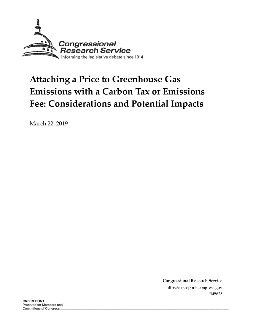 handle is hein.crs/govyyh0001 and id is 1 raw text is: 






         Congressional
       ~.Research Service
 ~~~ I~nfonning the legislative debate since 1914 __________________



 Attaching   a Price  to Greenhouse Gas

 Emissions with a Carbon Tax or Emissions

 Fee: Considerations and Potential Impacts


March 22, 2019


Congressional Research Service
https://crsreports.congress.gov
              R45625


CRS REPORT
P e red Member and
C~mrnft    of Cong e  -.


