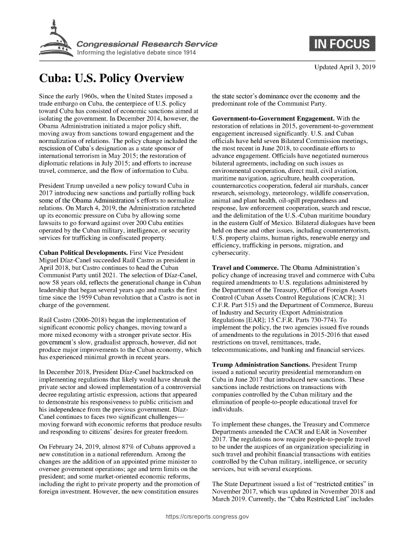 handle is hein.crs/govyyo0001 and id is 1 raw text is: 




Congressional Research Service
Informing the legislative debate since 1914


Updated April 3, 2019


Cuba: U.S. Policy Overview

Since the early 1960s, when the United States imposed a
trade embargo on Cuba, the centerpiece of U.S. policy
toward Cuba has consisted of economic sanctions aimed at
isolating the government. In December 2014, however, the
Obama  Administration initiated a major policy shift,
moving  away from sanctions toward engagement and the
normalization of relations. The policy change included the
rescission of Cuba's designation as a state sponsor of
international terrorism in May 2015; the restoration of
diplomatic relations in July 2015; and efforts to increase
travel, commerce, and the flow of information to Cuba.

President Trump unveiled a new policy toward Cuba in
2017 introducing new sanctions and partially rolling back
some of the Obama Administration's efforts to normalize
relations. On March 4, 2019, the Administration ratcheted
up its economic pressure on Cuba by allowing some
lawsuits to go forward against over 200 Cuba entities
operated by the Cuban military, intelligence, or security
services for trafficking in confiscated property.

Cuban  Political Developments. First Vice President
Miguel Dfaz-Canel succeeded Radl Castro as president in
April 2018, but Castro continues to head the Cuban
Communist  Party until 2021. The selection of Dfaz-Canel,
now  58 years old, reflects the generational change in Cuban
leadership that began several years ago and marks the first
time since the 1959 Cuban revolution that a Castro is not in
charge of the government.

Rafil Castro (2006-2018) began the implementation of
significant economic policy changes, moving toward a
more mixed  economy  with a stronger private sector. His
government's slow, gradualist approach, however, did not
produce major improvements to the Cuban economy, which
has experienced minimal growth in recent years.

In December 2018, President Dfaz-Canel backtracked on
implementing regulations that likely would have shrunk the
private sector and slowed implementation of a controversial
decree regulating artistic expression, actions that appeared
to demonstrate his responsiveness to public criticism and
his independence from the previous government. Dfaz-
Canel continues to faces two significant challenges-
moving  forward with economic reforms that produce results
and responding to citizens' desires for greater freedom.

On February 24, 2019, almost 87% of Cubans approved a
new constitution in a national referendum. Among the
changes are the addition of an appointed prime minister to
oversee government operations; age and term limits on the
president; and some market-oriented economic reforms,
including the right to private property and the promotion of
foreign investment. However, the new constitution ensures


the state sector's dominance over the economy and the
predominant role of the Communist Party.

Government-to-Government Engagement. With the
restoration of relations in 2015, government-to-government
engagement  increased significantly. U.S. and Cuban
officials have held seven Bilateral Commission meetings,
the most recent in June 2018, to coordinate efforts to
advance engagement. Officials have negotiated numerous
bilateral agreements, including on such issues as
environmental cooperation, direct mail, civil aviation,
maritime navigation, agriculture, health cooperation,
counternarcotics cooperation, federal air marshals, cancer
research, seismology, meteorology, wildlife conservation,
animal and plant health, oil-spill preparedness and
response, law enforcement cooperation, search and rescue,
and the delimitation of the U.S.-Cuban maritime boundary
in the eastern Gulf of Mexico. Bilateral dialogues have been
held on these and other issues, including counterterrorism,
U.S. property claims, human rights, renewable energy and
efficiency, trafficking in persons, migration, and
cybersecurity.

Travel and Commerce.   The Obama  Administration's
policy change of increasing travel and commerce with Cuba
required amendments to U.S. regulations administered by
the Department of the Treasury, Office of Foreign Assets
Control (Cuban Assets Control Regulations [CACR]; 31
C.F.R. Part 515) and the Department of Commerce, Bureau
of Industry and Security (Export Administration
Regulations [EAR]; 15 C.F.R. Parts 730-774). To
implement the policy, the two agencies issued five rounds
of amendments  to the regulations in 2015-2016 that eased
restrictions on travel, remittances, trade,
telecommunications, and banking and financial services.

Trump   Administration Sanctions. President Trump
issued a national security presidential memorandum on
Cuba in June 2017 that introduced new sanctions. These
sanctions include restrictions on transactions with
companies controlled by the Cuban military and the
elimination of people-to-people educational travel for
individuals.

To implement these changes, the Treasury and Commerce
Departments amended  the CACR  and EAR  in November
2017. The regulations now require people-to-people travel
to be under the auspices of an organization specializing in
such travel and prohibit financial transactions with entities
controlled by the Cuban military, intelligence, or security
services, but with several exceptions.

The State Department issued a list of restricted entities in
November  2017, which was updated in November  2018 and
March  2019. Currently, the Cuba Restricted List includes


