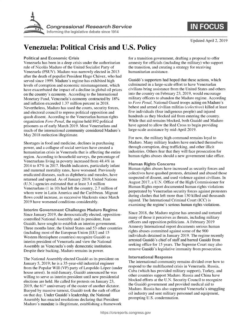 handle is hein.crs/govyyp0001 and id is 1 raw text is: 










Venezuela: Political Crisis and U.S. Policy


Political and Economic   Crisis
Venezuela has been in a deep crisis under the authoritarian
rule of NicolAs Maduro of the United Socialist Party of
Venezuela (PSUV).  Maduro  was narrowly elected in 2013
after the death of populist President Hugo ChAvez, who had
served since 1999. Maduro's regime has exhibited high
levels of corruption and economic mismanagement, which
have exacerbated the impact of a decline in global oil prices
on the country's economy. According to the International
Monetary Fund, Venezuela's economy  contracted by 18%
and inflation exceeded 1.37 million percent in 2018.
Nevertheless, Maduro has used the courts, security forces,
and electoral council to repress political opposition and
quash dissent. According to the Venezuelan human rights
organization Foro Penal, the regime held 892 political
prisoners as of early March 2019. Most Venezuelans and
much  of the international community considered Maduro's
May  2018 reelection illegitimate.

Shortages in food and medicine, declines in purchasing
power, and a collapse of social services have created a
humanitarian crisis in Venezuela that is affecting the entire
region. According to household surveys, the percentage of
Venezuelans living in poverty increased from 48.4% in
2014 to 87% in 2017. Health indicators, particularly infant
and maternal mortality rates, have worsened. Previously
eradicated diseases, such as diphtheria and measles, have
returned and spread. As of January 2019, United Nations
(U.N.) agencies estimated that at least 3.4 million
Venezuelans (1 in 10) had left the country, 2.7 million of
whom  were in Latin America and the Caribbean. Migrant
flows could increase, as successive blackouts since March
2019 have worsened conditions considerably.

Interim  Government Challenges Maduro Regime
Since January 2019, the democratically elected, opposition-
controlled National Assembly and its president, Juan
Guaid6, have sought to establish an interim government.
Three months later, the United States and 53 other countries
(including most of the European Union [EU] and 15
Western Hemisphere  countries) recognize Guaid6 as
interim president of Venezuela and view the National
Assembly  as Venezuela's only democratic institution.
Despite their backing, Maduro remains in power.

The National Assembly elected Guaid6 as its president on
January 5, 2019; he is a 35-year-old industrial engineer
from the Popular Will (VP) party of Leopoldo L6pez (under
house arrest). In mid-January, Guaid6 announced he was
willing to serve as interim president until new presidential
elections are held. He called for protests on January 23,
2019, the 61st anniversary of the ouster of another dictator.
Buoyed  by massive turnout, Guaid6 took the oath of office
on that day. Under Guaid6's leadership, the National
Assembly  has enacted resolutions declaring that President
Maduro's  mandate is illegitimate, establishing a framework


Updated April 2, 2019


for a transition government, drafting a proposal to offer
amnesty for officials (including the military) who support
the transition, and creating a strategy for receiving
humanitarian assistance.

Guaid6's supporters had hoped that these actions, which
culminated in a large-scale effort to have Venezuelan
civilians bring assistance from the United States and others
into the country on February 23, 2019, would encourage
military officers to abandon the Maduro regime. According
to Foro Penal, National Guard troops acting on Maduro's
behest and armed civilian militias (colectivos) killed at least
five individuals (four indigenous people) and injured
hundreds as they blocked aid from entering the country.
While that aid remains blocked, both Guaid6 and Maduro
have agreed to allow the Red Cross to begin providing
large-scale assistance by mid-April 2019.

For now, the military high command remains loyal to
Maduro. Many  military leaders have enriched themselves
through corruption, drug trafficking, and other illicit
industries. Others fear that they will face prosecution for
human  rights abuses should a new government take office.

Human Rights Concerns
Human  rights abuses have increased as security forces and
colectivos have quashed protests, detained and abused those
suspected of dissent, and used violence against civilians. In
August 2017, a U.N. Office of the High Commissioner for
Human  Rights report documented human rights violations
perpetrated by Venezuelan security forces against protesters
during clashes that left more than 130 killed and thousands
injured. The International Criminal Court (ICC) is
examining the regime's serious human rights violations.

Since 2018, the Maduro regime has arrested and tortured
many  of those it perceives as threats, including military
officers and opposition politicians. A February 2019
Amnesty  International report documents serious human
rights abuses committed against some of the 900
individuals detained in January 2019. The regime recently
arrested Guaid6's chief of staff and barred Guaid6 from
seeking office for 15 years. The Supreme Court may also
remove  Guaid6's legislative immunity from prosecution.

International  Response
The international community remains divided over how to
respond to the multifaceted crisis in Venezuela. Russia,
Cuba (which has provided military support), Turkey, and
other countries support Maduro. Russia and China have
blocked efforts at the U.N. Security Council to recognize
the Guaid6 government and provided medical aid to
Maduro. Russia has also supported Venezuela's struggling
oil industry and sent military personnel and equipment,
prompting U.S. condemnation.


https:I/crsreports.conc -- _-_


