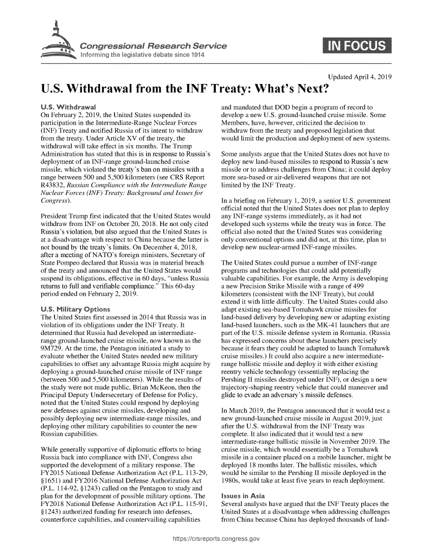 handle is hein.crs/govzbl0001 and id is 1 raw text is: 




Congressional Research SenAce
Informing the legislative debate since 1914


0


                                                                                             Updated April 4, 2019

U.S. Withdrawal from the INF Treaty: What's Next?


U.S. Withdrawal
On February 2, 2019, the United States suspended its
participation in the Intermediate-Range Nuclear Forces
(INF) Treaty and notified Russia of its intent to withdraw
from the treaty. Under Article XV of the treaty, the
withdrawal will take effect in six months. The Trump
Administration has stated that this is in response to Russia's
deployment of an INF-range ground-launched cruise
missile, which violated the treaty's ban on missiles with a
range between 500 and 5,500 kilometers (see CRS Report
R43832, Russian Compliance  with the Intermediate Range
Nuclear Forces (INF) Treaty: Background and Issues for
Congress).

President Trump first indicated that the United States would
withdraw from INF  on October 20, 2018. He not only cited
Russia's violation, but also argued that the United States is
at a disadvantage with respect to China because the latter is
not bound by the treaty's limits. On December 4, 2018,
after a meeting of NATO's foreign ministers, Secretary of
State Pompeo declared that Russia was in material breach
of the treaty and announced that the United States would
suspend its obligations, effective in 60 days, unless Russia
returns to full and verifiable compliance. This 60-day
period ended on February 2, 2019.

U.S. Military Options
The United States first assessed in 2014 that Russia was in
violation of its obligations under the INF Treaty. It
determined that Russia had developed an intermediate-
range ground-launched cruise missile, now known as the
9M729.  At the time, the Pentagon initiated a study to
evaluate whether the United States needed new military
capabilities to offset any advantage Russia might acquire by
deploying a ground-launched cruise missile of INF range
(between 500 and 5,500 kilometers). While the results of
the study were not made public, Brian McKeon, then the
Principal Deputy Undersecretary of Defense for Policy,
noted that the United States could respond by deploying
new defenses against cruise missiles, developing and
possibly deploying new intermediate-range missiles, and
deploying other military capabilities to counter the new
Russian capabilities.

While generally supportive of diplomatic efforts to bring
Russia back into compliance with INF, Congress also
supported the development of a military response. The
FY2015  National Defense Authorization Act (P.L. 113-29,
§ 1651) and FY2016 National Defense Authorization Act
(P.L. 114-92, § 1243) called on the Pentagon to study and
plan for the development of possible military options. The
FY2018  National Defense Authorization Act (P.L. 115-91,
§ 1243) authorized funding for research into defenses,
counterforce capabilities, and countervailing capabilities


and mandated that DOD  begin a program of record to
develop a new U.S. ground-launched cruise missile. Some
Members,  have, however, criticized the decision to
withdraw from the treaty and proposed legislation that
would limit the production and deployment of new systems.

Some  analysts argue that the United States does not have to
deploy new land-based missiles to respond to Russia's new
missile or to address challenges from China; it could deploy
more sea-based or air-delivered weapons that are not
limited by the INF Treaty.

In a briefing on February 1, 2019, a senior U.S. government
official noted that the United States does not plan to deploy
any INF-range systems immediately, as it had not
developed such systems while the treaty was in force. The
official also noted that the United States was considering
only conventional options and did not, at this time, plan to
develop new nuclear-armed INF-range missiles.

The United States could pursue a number of INF-range
programs and technologies that could add potentially
valuable capabilities. For example, the Army is developing
a new Precision Strike Missile with a range of 499
kilometers (consistent with the INF Treaty), but could
extend it with little difficulty. The United States could also
adapt existing sea-based Tomahawk cruise missiles for
land-based delivery by developing new or adapting existing
land-based launchers, such as the MK-41 launchers that are
part of the U.S. missile defense system in Romania. (Russia
has expressed concerns about these launchers precisely
because it fears they could be adapted to launch Tomahawk
cruise missiles.) It could also acquire a new intermediate-
range ballistic missile and deploy it with either existing
reentry vehicle technology (essentially replacing the
Pershing II missiles destroyed under INF), or design a new
trajectory-shaping reentry vehicle that could maneuver and
glide to evade an adversary's missile defenses.

In March 2019, the Pentagon announced that it would test a
new ground-launched cruise missile in August 2019, just
after the U.S. withdrawal from the INF Treaty was
complete. It also indicated that it would test a new
intermediate-range ballistic missile in November 2019. The
cruise missile, which would essentially be a Tomahawk
missile in a container placed on a mobile launcher, might be
deployed 18 months later. The ballistic missiles, which
would be similar to the Pershing II missile deployed in the
1980s, would take at least five years to reach deployment.

Issues in Asia
Several analysts have argued that the INF Treaty places the
United States at a disadvantage when addressing challenges
from China because China has deployed thousands of land-


https://crsreports.cong



