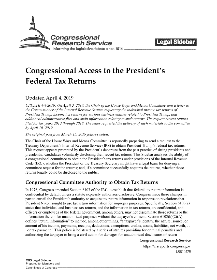 handle is hein.crs/govzbv0001 and id is 1 raw text is: 







               Congressional                                              ______
            *Research Service






 Congressional Access to the President's

 Federal Tax Returns



 Updated April 4, 2019
 UPDATE  4 4 2019: On April 3, 2019, the Chair of the House Ways and Means Committee sent a letter to
 the Commissioner of the Internal Revenue Service requesting the individual income tax returns of
 President Trump, income tax returns for various business entities related to President Trump, and
 additional administrative files and audit information relating to such returns. The request covers returns
filed for tax years 2013 through 2018. The letter requested the delivery of such materials to the committee
by April 10, 2019.
The original post from March 15, 2019 follows below.
The Chair of the House Ways and Means Committee is reportedly preparing to send a request to the
Treasury Department's Internal Revenue Service (IRS) to obtain President Trump's federal tax returns.
This request appears prompted by the President's departure from the past practice of sitting presidents and
presidential candidates voluntarily disclosing their recent tax returns. This Sidebar analyzes the ability of
a congressional committee to obtain the President's tax returns under provisions of the Internal Revenue
Code  (IRC); whether the President or the Treasury Secretary might have a legal basis for denying a
committee request for the returns; and, if a committee successfully acquires the returns, whether those
returns legally could be disclosed to the public.

Congressional Committee Authority to Obtain Tax Returns

In 1976, Congress amended Section 6103 of the IRC to establish that federal tax return information is
confidential by default unless a statute expressly authorizes disclosure. Congress made these changes in
part to curtail the President's authority to acquire tax return information in response to revelations that
President Nixon sought to use tax return information for improper purposes. Specifically, Section 6103(a)
states that individual and business tax returns, and the information in tax returns, are confidential, and
officers or employees of the federal government, among others, may not disseminate those returns or the
information therein for unauthorized purposes without the taxpayer's consent. Section 6103(b)(2)(A)
defines return information to include, among other things, a taxpayer's identity, the nature, source, or
amount  of his income, payments, receipts, deductions, exemptions, credits, assets, liabilities, net worth, . .
. or tax payment. This policy is bolstered by a series of statutes providing for criminal penalties and
authorizing the taxpayer to bring a civil action for damages for unauthorized disclosures of return
                                                                 Congressional Research Service
                                                                   https://crsreports.congress.gov
                                                                                      LSB10275

 CRS Legal Sidebar
 Prepared for Members and
 Committees of Congress


