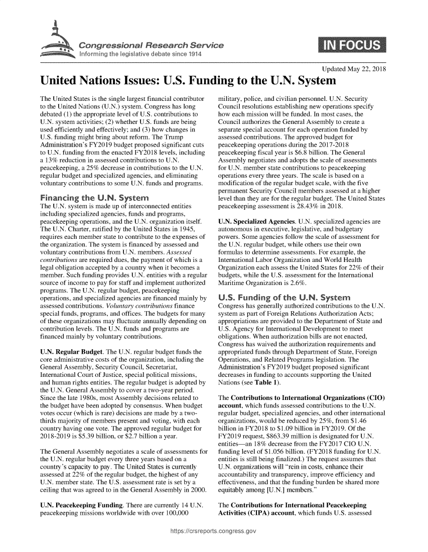 handle is hein.crs/govzdq0001 and id is 1 raw text is: 




Congressional Research Service
Informing the legislative debate since 1914


S


                                                                                            Updated  May 22, 2018

United Nations Issues: U.S. Funding to the U.N. System


The United States is the single largest financial contributor
to the United Nations (U.N.) system. Congress has long
debated (1) the appropriate level of U.S. contributions to
U.N. system activities; (2) whether U.S. funds are being
used efficiently and effectively; and (3) how changes in
U.S. funding might bring about reform. The Trump
Administration's FY2019 budget proposed significant cuts
to U.N. funding from the enacted FY2018 levels, including
a 13% reduction in assessed contributions to U.N.
peacekeeping, a 25% decrease in contributions to the U.N.
regular budget and specialized agencies, and eliminating
voluntary contributions to some U.N. funds and programs.

Financing the U.N. Syster
The U.N. system is made up of interconnected entities
including specialized agencies, funds and programs,
peacekeeping operations, and the U.N. organization itself.
The U.N. Charter, ratified by the United States in 1945,
requires each member state to contribute to the expenses of
the organization. The system is financed by assessed and
voluntary contributions from U.N. members. Assessed
contributions are required dues, the payment of which is a
legal obligation accepted by a country when it becomes a
member.  Such funding provides U.N. entities with a regular
source of income to pay for staff and implement authorized
programs. The U.N. regular budget, peacekeeping
operations, and specialized agencies are financed mainly by
assessed contributions. Voluntary contributions finance
special funds, programs, and offices. The budgets for many
of these organizations may fluctuate annually depending on
contribution levels. The U.N. funds and programs are
financed mainly by voluntary contributions.

U.N. Regular Budget.  The U.N. regular budget funds the
core administrative costs of the organization, including the
General Assembly, Security Council, Secretariat,
International Court of Justice, special political missions,
and human  rights entities. The regular budget is adopted by
the U.N. General Assembly to cover a two-year period.
Since the late 1980s, most Assembly decisions related to
the budget have been adopted by consensus. When budget
votes occur (which is rare) decisions are made by a two-
thirds majority of members present and voting, with each
country having one vote. The approved regular budget for
2018-2019  is $5.39 billion, or $2.7 billion a year.

The General Assembly  negotiates a scale of assessments for
the U.N. regular budget every three years based on a
country's capacity to pay. The United States is currently
assessed at 22% of the regular budget, the highest of any
U.N. member  state. The U.S. assessment rate is set by a
ceiling that was agreed to in the General Assembly in 2000.

U.N. Peacekeeping  Funding. There are currently 14 U.N.
peacekeeping missions worldwide with over 100,000


military, police, and civilian personnel. U.N. Security
Council resolutions establishing new operations specify
how  each mission will be funded. In most cases, the
Council authorizes the General Assembly to create a
separate special account for each operation funded by
assessed contributions. The approved budget for
peacekeeping operations during the 2017-2018
peacekeeping fiscal year is $6.8 billion. The General
Assembly  negotiates and adopts the scale of assessments
for U.N. member state contributions to peacekeeping
operations every three years. The scale is based on a
modification of the regular budget scale, with the five
permanent Security Council members assessed at a higher
level than they are for the regular budget. The United States
peacekeeping assessment is 28.43% in 2018.

U.N. Specialized Agencies. U.N. specialized agencies are
autonomous  in executive, legislative, and budgetary
powers. Some  agencies follow the scale of assessment for
the U.N. regular budget, while others use their own
formulas to determine assessments. For example, the
International Labor Organization and World Health
Organization each assess the United States for 22% of their
budgets, while the U.S. assessment for the International
Maritime Organization is 2.6%.

U.S.   Funding of the U.N. Syster
Congress has generally authorized contributions to the U.N.
system as part of Foreign Relations Authorization Acts;
appropriations are provided to the Department of State and
U.S. Agency for International Development to meet
obligations. When authorization bills are not enacted,
Congress has waived the authorization requirements and
appropriated funds through Department of State, Foreign
Operations, and Related Programs legislation. The
Administration's FY2019 budget proposed significant
decreases in funding to accounts supporting the United
Nations (see Table 1).

The Contributions to International Organizations (CIO)
account, which funds assessed contributions to the U.N.
regular budget, specialized agencies, and other international
organizations, would be reduced by 25%, from $1.46
billion in FY2018 to $1.09 billion in FY2019. Of the
FY2019  request, $863.39 million is designated for U.N.
entities-an 18% decrease from the FY2017 CIO  U.N.
funding level of $1.056 billion. (FY2018 funding for U.N.
entities is still being finalized.) The request assumes that
U.N. organizations will rein in costs, enhance their
accountability and transparency, improve efficiency and
effectiveness, and that the funding burden be shared more
equitably among [U.N.] members.

The Contributions for International Peacekeeping
Activities (CIPA) account, which funds U.S. assessed


https://crsreports.congress go


