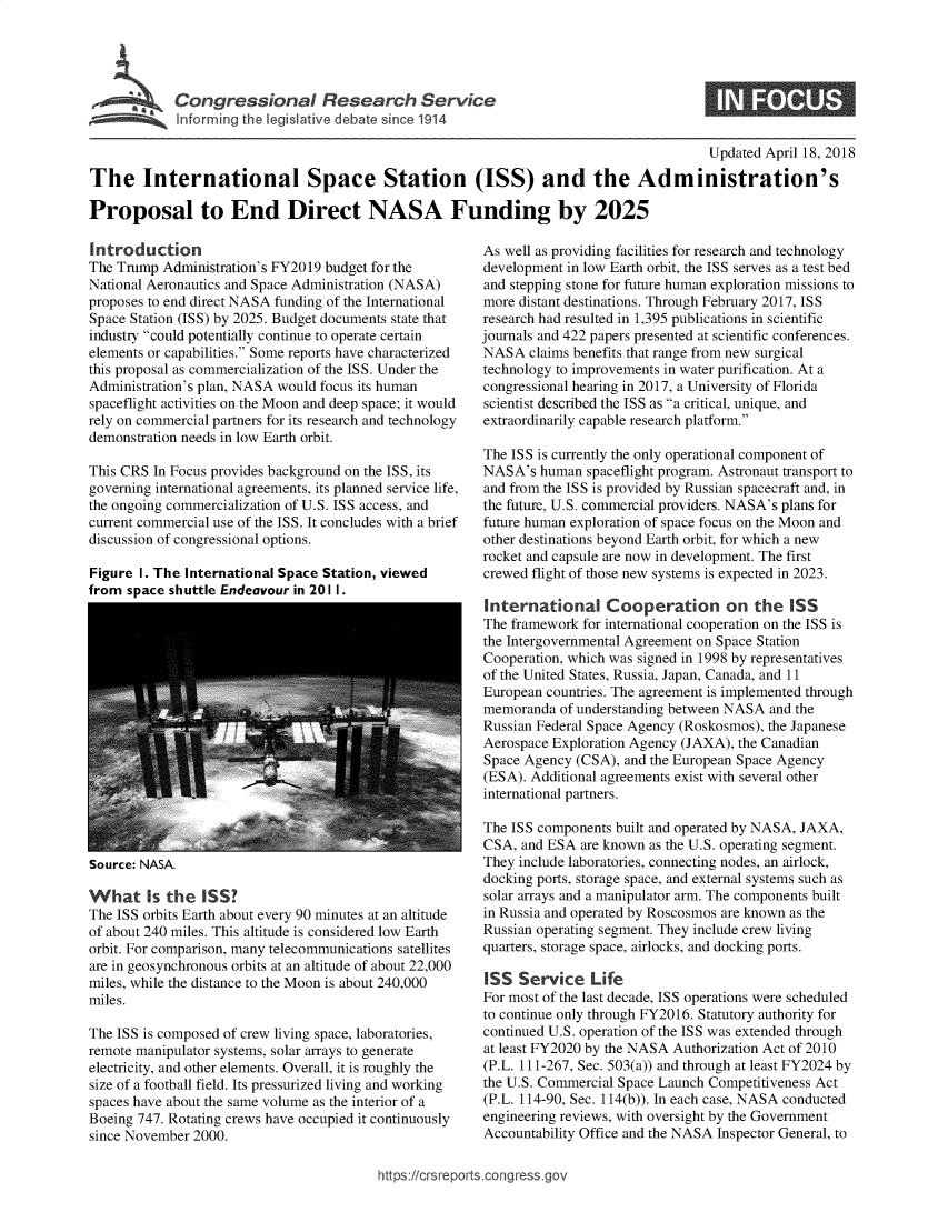 handle is hein.crs/govzgd0001 and id is 1 raw text is: 





~~ I~nrin thel I  iv dc't if~   191


                                                                                        Updated April 18, 2018

The International Space Station (ISS) and the Administration's

Proposal to End Direct NASA Funding by 2025


Introduction
The Trump  Administration's FY2019 budget for the
National Aeronautics and Space Administration (NASA)
proposes to end direct NASA funding of the International
Space Station (ISS) by 2025. Budget documents state that
industry could potentially continue to operate certain
elements or capabilities. Some reports have characterized
this proposal as commercialization of the ISS. Under the
Administration's plan, NASA would focus its human
spaceflight activities on the Moon and deep space; it would
rely on commercial partners for its research and technology
demonstration needs in low Earth orbit.

This CRS In Focus provides background on the ISS, its
governing international agreements, its planned service life,
the ongoing commercialization of U.S. ISS access, and
current commercial use of the ISS. It concludes with a brief
discussion of congressional options.

Figure I. The International Space Station, viewed
from space shuttle Endeavour in 201 1.


Source: NASA.


What Is the ISS?
The ISS orbits Earth about every 90 minutes at an altitude
of about 240 miles. This altitude is considered low Earth
orbit. For comparison, many telecommunications satellites
are in geosynchronous orbits at an altitude of about 22,000
miles, while the distance to the Moon is about 240,000
miles.

The ISS is composed of crew living space, laboratories,
remote manipulator systems, solar arrays to generate
electricity, and other elements. Overall, it is roughly the
size of a football field. Its pressurized living and working
spaces have about the same volume as the interior of a
Boeing 747. Rotating crews have occupied it continuously
since November 2000.


As well as providing facilities for research and technology
development in low Earth orbit, the ISS serves as a test bed
and stepping stone for future human exploration missions to
more distant destinations. Through February 2017, ISS
research had resulted in 1,395 publications in scientific
journals and 422 papers presented at scientific conferences.
NASA   claims benefits that range from new surgical
technology to improvements in water purification. At a
congressional hearing in 2017, a University of Florida
scientist described the ISS as a critical, unique, and
extraordinarily capable research platform.

The ISS is currently the only operational component of
NASA's  human  spaceflight program. Astronaut transport to
and from the ISS is provided by Russian spacecraft and, in
the future, U.S. commercial providers. NASA's plans for
future human exploration of space focus on the Moon and
other destinations beyond Earth orbit, for which a new
rocket and capsule are now in development. The first
crewed flight of those new systems is expected in 2023.

International Cooperation on the ISS
The framework for international cooperation on the ISS is
the Intergovernmental Agreement on Space Station
Cooperation, which was signed in 1998 by representatives
of the United States, Russia, Japan, Canada, and 11
European countries. The agreement is implemented through
memoranda  of understanding between NASA and the
Russian Federal Space Agency (Roskosmos), the Japanese
Aerospace Exploration Agency (JAXA), the Canadian
Space Agency (CSA), and the European Space Agency
(ESA). Additional agreements exist with several other
international partners.

The ISS components built and operated by NASA, JAXA,
CSA,  and ESA are known as the U.S. operating segment.
They include laboratories, connecting nodes, an airlock,
docking ports, storage space, and external systems such as
solar arrays and a manipulator arm. The components built
in Russia and operated by Roscosmos are known as the
Russian operating segment. They include crew living
quarters, storage space, airlocks, and docking ports.

ISS  Service Life
For most of the last decade, ISS operations were scheduled
to continue only through FY2016. Statutory authority for
continued U.S. operation of the ISS was extended through
at least FY2020 by the NASA Authorization Act of 2010
(P.L. 111-267, Sec. 503(a)) and through at least FY2024 by
the U.S. Commercial Space Launch Competitiveness Act
(P.L. 114-90, Sec. 114(b)). In each case, NASA conducted
engineering reviews, with oversight by the Government
Accountability Office and the NASA Inspector General, to


https:/crsreports.congress.go,


