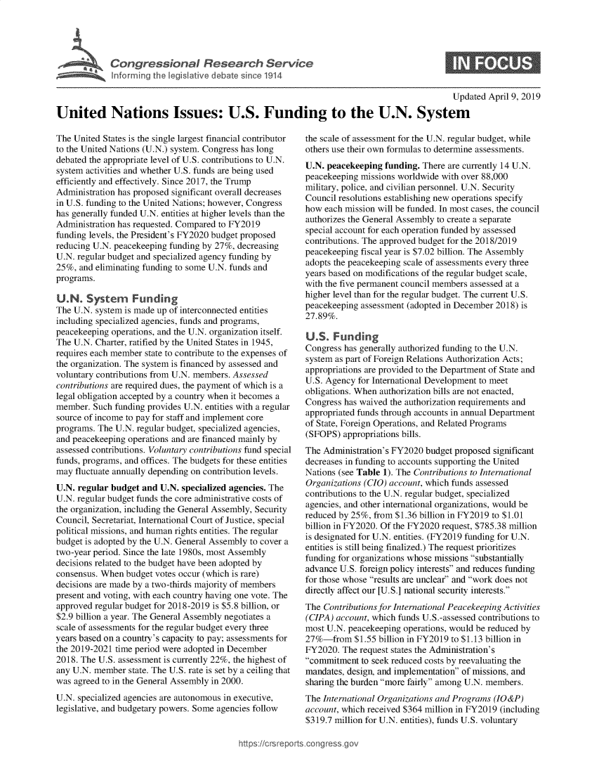 handle is hein.crs/govzgu0001 and id is 1 raw text is: 








                                                                                             Updated April 9, 2019

United Nations Issues: U.S. Funding to the U.N. System


The United States is the single largest financial contributor
to the United Nations (U.N.) system. Congress has long
debated the appropriate level of U.S. contributions to U.N.
system activities and whether U.S. funds are being used
efficiently and effectively. Since 2017, the Trump
Administration has proposed significant overall decreases
in U.S. funding to the United Nations; however, Congress
has generally funded U.N. entities at higher levels than the
Administration has requested. Compared to FY2019
funding levels, the President's FY2020 budget proposed
reducing U.N. peacekeeping funding by 27%, decreasing
U.N. regular budget and specialized agency funding by
25%,  and eliminating funding to some U.N. funds and
programs.

U.N.   System Funding
The U.N. system is made up of interconnected entities
including specialized agencies, funds and programs,
peacekeeping operations, and the U.N. organization itself.
The U.N. Charter, ratified by the United States in 1945,
requires each member state to contribute to the expenses of
the organization. The system is financed by assessed and
voluntary contributions from U.N. members. Assessed
contributions are required dues, the payment of which is a
legal obligation accepted by a country when it becomes a
member.  Such funding provides U.N. entities with a regular
source of income to pay for staff and implement core
programs. The U.N. regular budget, specialized agencies,
and peacekeeping operations and are financed mainly by
assessed contributions. Voluntary contributions fund special
funds, programs, and offices. The budgets for these entities
may  fluctuate annually depending on contribution levels.
U.N. regular budget and U.N. specialized agencies. The
U.N. regular budget funds the core administrative costs of
the organization, including the General Assembly, Security
Council, Secretariat, International Court of Justice, special
political missions, and human rights entities. The regular
budget is adopted by the U.N. General Assembly to cover a
two-year period. Since the late 1980s, most Assembly
decisions related to the budget have been adopted by
consensus. When budget votes occur (which is rare)
decisions are made by a two-thirds majority of members
present and voting, with each country having one vote. The
approved regular budget for 2018-2019 is $5.8 billion, or
$2.9 billion a year. The General Assembly negotiates a
scale of assessments for the regular budget every three
years based on a country's capacity to pay; assessments for
the 2019-2021 time period were adopted in December
2018. The U.S. assessment is currently 22%, the highest of
any U.N. member  state. The U.S. rate is set by a ceiling that
was agreed to in the General Assembly in 2000.
U.N. specialized agencies are autonomous in executive,
legislative, and budgetary powers. Some agencies follow


the scale of assessment for the U.N. regular budget, while
others use their own formulas to determine assessments.
U.N. peacekeeping  funding. There are currently 14 U.N.
peacekeeping missions worldwide with over 88,000
military, police, and civilian personnel. U.N. Security
Council resolutions establishing new operations specify
how  each mission will be funded. In most cases, the council
authorizes the General Assembly to create a separate
special account for each operation funded by assessed
contributions. The approved budget for the 2018/2019
peacekeeping fiscal year is $7.02 billion. The Assembly
adopts the peacekeeping scale of assessments every three
years based on modifications of the regular budget scale,
with the five permanent council members assessed at a
higher level than for the regular budget. The current U.S.
peacekeeping assessment (adopted in December 2018) is
27.89%.

U.S.   Funding
Congress has generally authorized funding to the U.N.
system as part of Foreign Relations Authorization Acts;
appropriations are provided to the Department of State and
U.S. Agency for International Development to meet
obligations. When authorization bills are not enacted,
Congress has waived the authorization requirements and
appropriated funds through accounts in annual Department
of State, Foreign Operations, and Related Programs
(SFOPS)  appropriations bills.
The Administration's FY2020 budget proposed significant
decreases in funding to accounts supporting the United
Nations (see Table 1). The Contributions to International
Organizations (CIO) account, which funds assessed
contributions to the U.N. regular budget, specialized
agencies, and other international organizations, would be
reduced by 25%, from $1.36 billion in FY2019 to $1.01
billion in FY2020. Of the FY2020 request, $785.38 million
is designated for U.N. entities. (FY2019 funding for U.N.
entities is still being finalized.) The request prioritizes
funding for organizations whose missions substantially
advance U.S. foreign policy interests and reduces funding
for those whose results are unclear and work does not
directly affect our [U.S.] national security interests.
The Contributions for International Peacekeeping Activities
(CIPA) account, which funds U.S.-assessed contributions to
most U.N. peacekeeping operations, would be reduced by
27%-from $1.55   billion in FY2019 to $1.13 billion in
FY2020.  The request states the Administration's
commitment  to seek reduced costs by reevaluating the
mandates, design, and implementation of missions, and
sharing the burden more fairly among U.N. members.
The International Organizations and Programs (IO&P)
account, which received $364 million in FY2019 (including
$319.7 million for U.N. entities), funds U.S. voluntary


https://crsreports.cong


