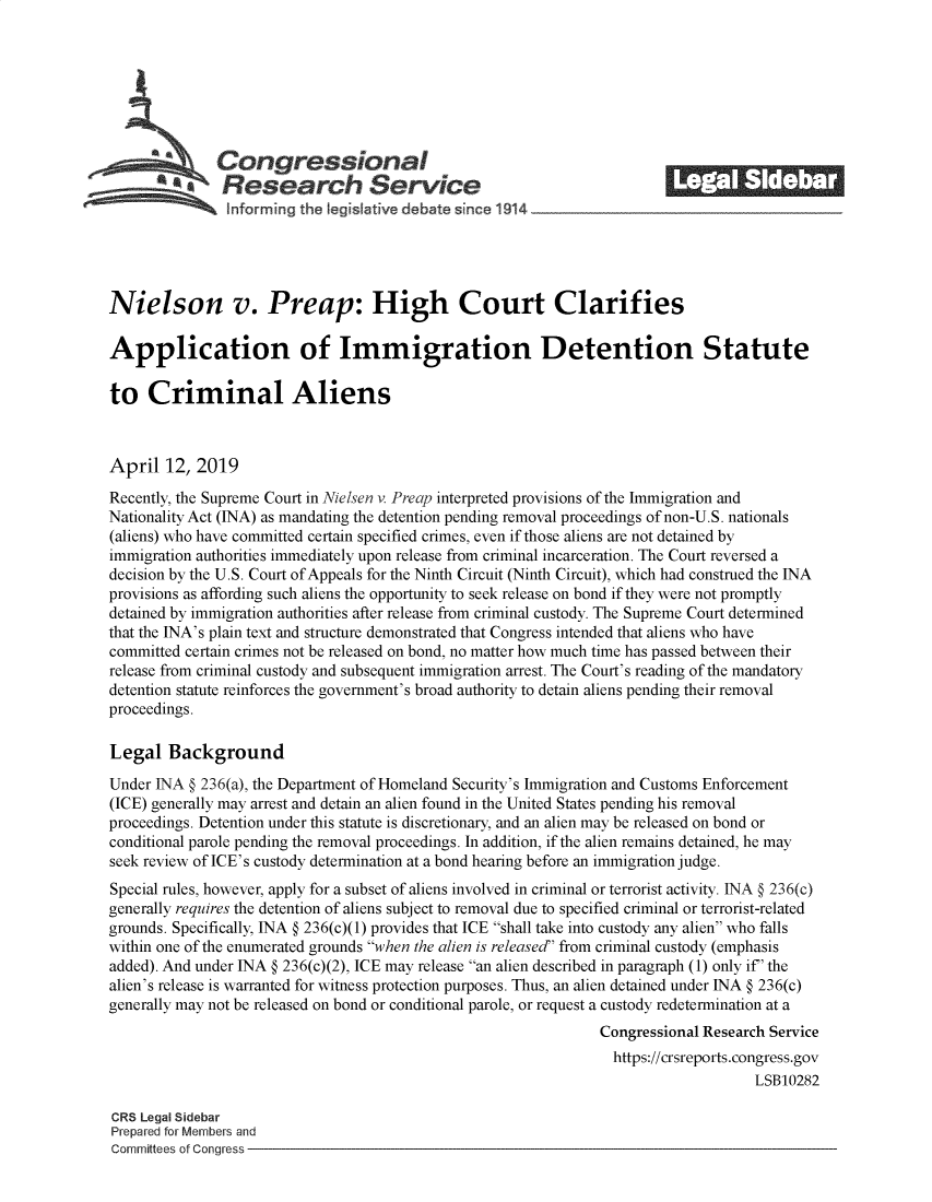 handle is hein.crs/govzhr0001 and id is 1 raw text is: 















Nielson v. Preap: High Court Clarifies

Application of Immigration Detention Statute

to   Criminal Aliens



April  12,  2019

Recently, the Supreme Court in Nielsen v. Preap interpreted provisions of the Immigration and
Nationality Act (INA) as mandating the detention pending removal proceedings of non-U.S. nationals
(aliens) who have committed certain specified crimes, even if those aliens are not detained by
immigration authorities immediately upon release from criminal incarceration. The Court reversed a
decision by the U.S. Court of Appeals for the Ninth Circuit (Ninth Circuit), which had construed the INA
provisions as affording such aliens the opportunity to seek release on bond if they were not promptly
detained by immigration authorities after release from criminal custody. The Supreme Court determined
that the INA's plain text and structure demonstrated that Congress intended that aliens who have
committed certain crimes not be released on bond, no matter how much time has passed between their
release from criminal custody and subsequent immigration arrest. The Court's reading of the mandatory
detention statute reinforces the government's broad authority to detain aliens pending their removal
proceedings.

Legal   Background

Under INA   236(a), the Department of Homeland Security's Immigration and Customs Enforcement
(ICE) generally may arrest and detain an alien found in the United States pending his removal
proceedings. Detention under this statute is discretionary, and an alien may be released on bond or
conditional parole pending the removal proceedings. In addition, if the alien remains detained, he may
seek review of ICE's custody determination at a bond hearing before an immigration judge.
Special rules, however, apply for a subset of aliens involved in criminal or terrorist activity. INA § 236(c)
generally requires the detention of aliens subject to removal due to specified criminal or terrorist-related
grounds. Specifically, INA § 236(c)(1) provides that ICE shall take into custody any alien who falls
within one of the enumerated grounds when the alien is released from criminal custody (emphasis
added). And under INA § 236(c)(2), ICE may release an alien described in paragraph (1) only if' the
alien's release is warranted for witness protection purposes. Thus, an alien detained under INA § 236(c)
generally may not be released on bond or conditional parole, or request a custody redetermination at a
                                                                Congressional Research Service
                                                                  https://crsreports.congress.gov
                                                                                     LSB10282

CRS Legal Sidebar
Prepared for Members and
Committees of Congress


