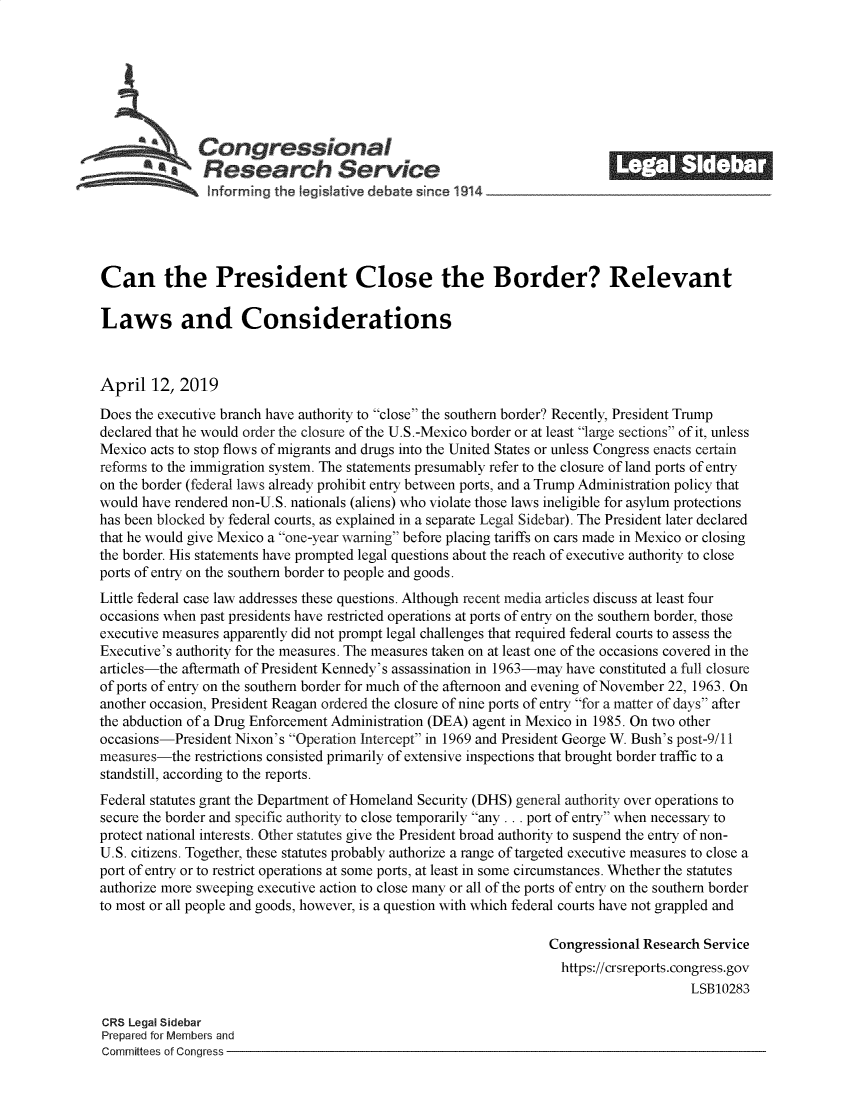 handle is hein.crs/govzik0001 and id is 1 raw text is: 







              Congressional                                               ______
            *.Research Service






Can the President Close the Border? Relevant

Laws and Considerations



April   12, 2019

Does the executive branch have authority to close the southern border? Recently, President Trump
declared that he would order the closure of the U.S.-Mexico border or at least large sections of it, unless
Mexico acts to stop flows of migrants and drugs into the United States or unless Congress enacts certain
reforms to the immigration system. The statements presumably refer to the closure of land ports of entry
on the border (federal laws already prohibit entry between ports, and a Trump Administration policy that
would have rendered non-U.S. nationals (aliens) who violate those laws ineligible for asylum protections
has been blocked by federal courts, as explained in a separate Legal Sidebar). The President later declared
that he would give Mexico a one-year warning before placing tariffs on cars made in Mexico or closing
the border. His statements have prompted legal questions about the reach of executive authority to close
ports of entry on the southern border to people and goods.
Little federal case law addresses these questions. Although recent media articles discuss at least four
occasions when past presidents have restricted operations at ports of entry on the southern border, those
executive measures apparently did not prompt legal challenges that required federal courts to assess the
Executive's authority for the measures. The measures taken on at least one of the occasions covered in the
articles-the aftermath of President Kennedy's assassination in 1963-may have constituted a full closure
of ports of entry on the southern border for much of the afternoon and evening of November 22, 1963. On
another occasion, President Reagan ordered the closure of nine ports of entry for a matter of days after
the abduction of a Drug Enforcement Administration (DEA) agent in Mexico in 1985. On two other
occasions-President Nixon's Operation Intercept in 1969 and President George W. Bush's post-9/11
measures-the  restrictions consisted primarily of extensive inspections that brought border traffic to a
standstill, according to the reports.
Federal statutes grant the Department of Homeland Security (DHS) general authority over operations to
secure the border and specific authority to close temporarily any ... port of entry when necessary to
protect national interests. Other statutes give the President broad authority to suspend the entry of non-
U.S. citizens. Together, these statutes probably authorize a range of targeted executive measures to close a
port of entry or to restict operations at some ports, at least in some circumstances. Whether the statutes
authorize more sweeping executive action to close many or all of the ports of entry on the southern border
to most or all people and goods, however, is a question with which federal courts have not grappled and

                                                                 Congressional Research Service
                                                                   https://crsreports.congress.gov
                                                                                      LSB10283

CRS Legal Sidebar
Prepared for Members and
Committees of Congress


