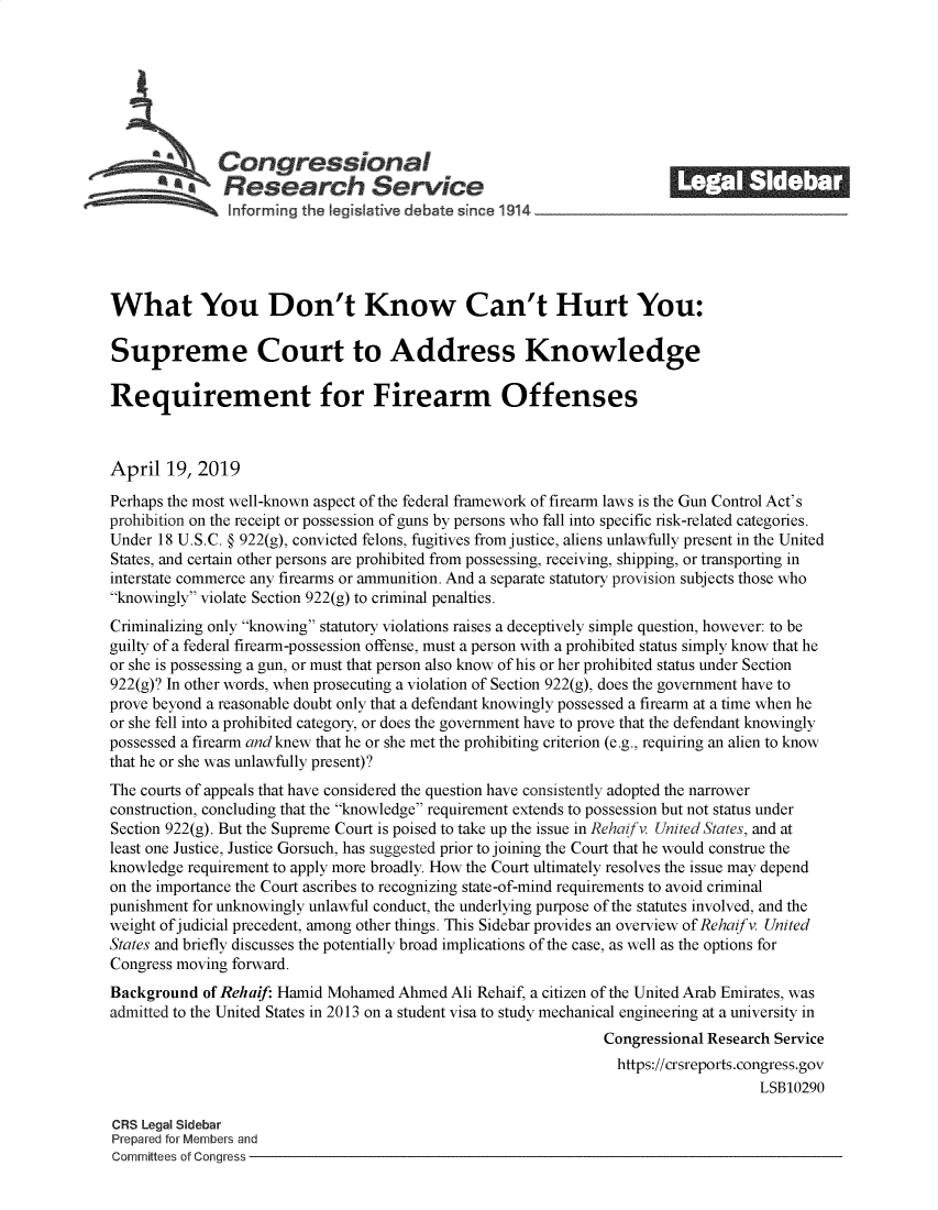 handle is hein.crs/govzki0001 and id is 1 raw text is: 















What You Don't Know Can't Hurt You:

Supreme Court to Address Knowledge

Requirement for Firearm Offenses



April  19,  2019

Perhaps the most well-known aspect of the federal framework of firearm laws is the Gun Control Act's
prohibition on the receipt or possession of guns by persons who fall into specific risk-related categories.
Under 18 U.S.C. § 922(g), convicted felons, fugitives from justice, aliens unlawfully present in the United
States, and certain other persons are prohibited from possessing, receiving, shipping, or transporting in
interstate commerce any firearms or ammunition. And a separate statutory provision subjects those who
knowingly violate Section 922(g) to criminal penalties.
Criminalizing only knowing statutory violations raises a deceptively simple question, however: to be
guilty of a federal firearm-possession offense, must a person with a prohibited status simply know that he
or she is possessing a gun, or must that person also know of his or her prohibited status under Section
922(g)? In other words, when prosecuting a violation of Section 922(g), does the government have to
prove beyond a reasonable doubt only that a defendant knowingly possessed a firearm at a time when he
or she fell into a prohibited category, or does the government have to prove that the defendant knowingly
possessed a firearm and knew that he or she met the prohibiting criterion (e.g., requiring an alien to know
that he or she was unlawfully present)?
The courts of appeals that have considered the question have consistently adopted the narrower
construction, concluding that the knowledge requirement extends to possession but not status under
Section 922(g). But the Supreme Court is poised to take up the issue in Rehaifv. United States, and at
least one Justice, Justice Gorsuch, has suggested prior to joining the Court that he would construe the
knowledge requirement to apply more broadly. How the Court ultimately resolves the issue may depend
on the importance the Court ascribes to recognizing state-of-mind requirements to avoid criminal
punishment for unknowingly unlawful conduct, the underlying purpose of the statutes involved, and the
weight of judicial precedent, among other things. This Sidebar provides an overview of Rehaifv. United
States and briefly discusses the potentially broad implications of the case, as well as the options for
Congress moving forward.
Background  of Rehaif: Hamid Mohamed  Ahmed Ali Rehaif, a citizen of the United Arab Emirates, was
admitted to the United States in 2013 on a student visa to study mechanical engineering at a university in
                                                                Congressional Research Service
                                                                  https://crsreports.congress.gov
                                                                                     LSB10290

CRS Legal Sidebar
Prepared for Members and
Committees of Congress


