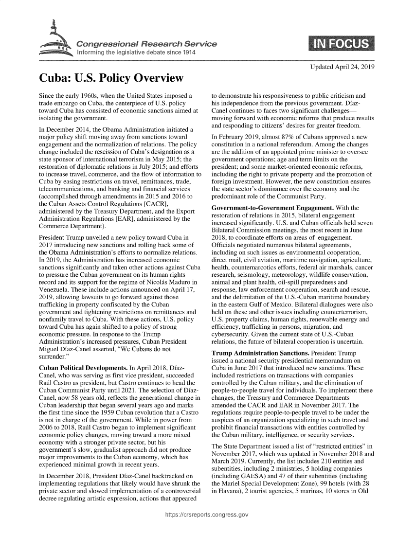 handle is hein.crs/govzlb0001 and id is 1 raw text is: 




Congressional Research Service
Informing the legislative debate since 1914


Updated April 24, 2019


Cuba: U.S. Policy Overview

Since the early 1960s, when the United States imposed a
trade embargo on Cuba, the centerpiece of U.S. policy
toward Cuba has consisted of economic sanctions aimed at
isolating the government.
In December 2014, the Obama  Administration initiated a
major policy shift moving away from sanctions toward
engagement  and the normalization of relations. The policy
change included the rescission of Cuba's designation as a
state sponsor of international terrorism in May 2015; the
restoration of diplomatic relations in July 2015; and efforts
to increase travel, commerce, and the flow of information to
Cuba by easing restrictions on travel, remittances, trade,
telecommunications, and banking and financial services
(accomplished through amendments  in 2015 and 2016 to
the Cuban Assets Control Regulations [CACR],
administered by the Treasury Department, and the Export
Administration Regulations [EAR], administered by the
Commerce   Department).
President Trump unveiled a new policy toward Cuba in
2017 introducing new sanctions and rolling back some of
the Obama  Administration's efforts to normalize relations.
In 2019, the Administration has increased economic
sanctions significantly and taken other actions against Cuba
to pressure the Cuban government on its human rights
record and its support for the regime of Nicolis Maduro in
Venezuela. These include actions announced on April 17,
2019, allowing lawsuits to go forward against those
trafficking in property confiscated by the Cuban
government  and tightening restrictions on remittances and
nonfamily travel to Cuba. With these actions, U.S. policy
toward Cuba has again shifted to a policy of strong
economic pressure. In response to the Trump
Administration's increased pressures, Cuban President
Miguel Dfaz-Canel asserted, We Cubans do not
surrender.
Cuban  Political Developments. In April 2018, Dfaz-
Canel, who was serving as first vice president, succeeded
Rafil Castro as president, but Castro continues to head the
Cuban  Communist  Party until 2021. The selection of Dfaz-
Canel, now 58 years old, reflects the generational change in
Cuban  leadership that began several years ago and marks
the first time since the 1959 Cuban revolution that a Castro
is not in charge of the government. While in power from
2006 to 2018, Rafil Castro began to implement significant
economic policy changes, moving toward a more mixed
economy  with a stronger private sector, but his
government's slow, gradualist approach did not produce
major improvements  to the Cuban economy, which has
experienced minimal growth in recent years.
In December 2018, President Dfaz-Canel backtracked on
implementing regulations that likely would have shrunk the
private sector and slowed implementation of a controversial
decree regulating artistic expression, actions that appeared


to demonstrate his responsiveness to public criticism and
his independence from the previous government. Dfaz-
Canel continues to faces two significant challenges-
moving  forward with economic reforms that produce results
and responding to citizens' desires for greater freedom.
In February 2019, almost 87% of Cubans approved a new
constitution in a national referendum. Among the changes
are the addition of an appointed prime minister to oversee
government  operations; age and term limits on the
president; and some market-oriented economic reforms,
including the right to private property and the promotion of
foreign investment. However, the new constitution ensures
the state sector's dominance over the economy and the
predominant role of the Communist Party.
Government-to-Government Engagement. With the
restoration of relations in 2015, bilateral engagement
increased significantly. U.S. and Cuban officials held seven
Bilateral Commission meetings, the most recent in June
2018, to coordinate efforts on areas of engagement.
Officials negotiated numerous bilateral agreements,
including on such issues as environmental cooperation,
direct mail, civil aviation, maritime navigation, agriculture,
health, counternarcotics efforts, federal air marshals, cancer
research, seismology, meteorology, wildlife conservation,
animal and plant health, oil-spill preparedness and
response, law enforcement cooperation, search and rescue,
and the delimitation of the U.S.-Cuban maritime boundary
in the eastern Gulf of Mexico. Bilateral dialogues were also
held on these and other issues including counterterrorism,
U.S. property claims, human rights, renewable energy and
efficiency, trafficking in persons, migration, and
cybersecurity. Given the current state of U.S.-Cuban
relations, the future of bilateral cooperation is uncertain.
Trump   Administration Sanctions. President Trump
issued a national security presidential memorandum on
Cuba in June 2017 that introduced new sanctions. These
included restrictions on transactions with companies
controlled by the Cuban military, and the elimination of
people-to-people travel for individuals. To implement these
changes, the Treasury and Commerce Departments
amended  the CACR  and EAR  in November  2017. The
regulations require people-to-people travel to be under the
auspices of an organization specializing in such travel and
prohibit financial transactions with entities controlled by
the Cuban military, intelligence, or security services.
The State Department issued a list of restricted entities in
November  2017, which was updated in November  2018 and
March  2019. Currently, the list includes 210 entities and
subentities, including 2 ministries, 5 holding companies
(including GAESA)  and 47 of their subentities (including
the Mariel Special Development Zone), 99 hotels (with 28
in Havana), 2 tourist agencies, 5 marinas, 10 stores in Old


https://crsreports.congress go



