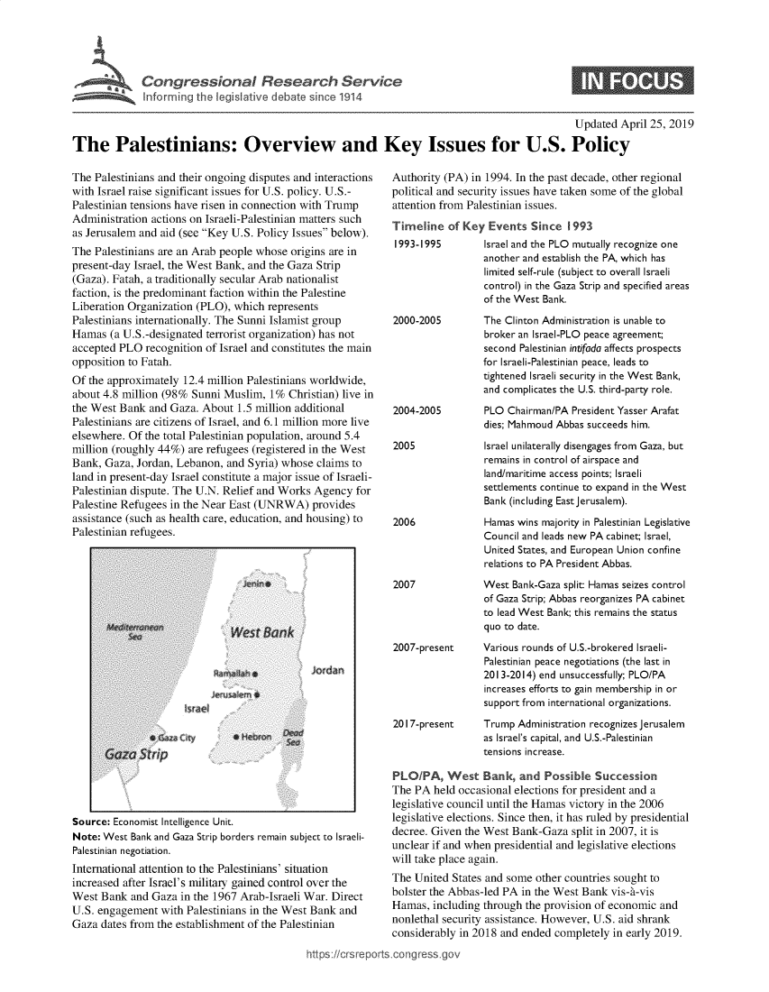 handle is hein.crs/govzlt0001 and id is 1 raw text is: 




Congressional Research Service
Informi ig the legislative debate since 1914


S


                                                                                                Updated April 25, 2019

The Palestinians: Overview and Key Issues for U.S. Policy


The Palestinians and their ongoing disputes and interactions
with Israel raise significant issues for U.S. policy. U.S.-
Palestinian tensions have risen in connection with Trump
Administration actions on Israeli-Palestinian matters such
as Jerusalem and aid (see Key U.S. Policy Issues below).
The Palestinians are an Arab people whose origins are in
present-day Israel, the West Bank, and the Gaza Strip
(Gaza). Fatah, a traditionally secular Arab nationalist
faction, is the predominant faction within the Palestine
Liberation Organization (PLO), which represents
Palestinians internationally. The Sunni Islamist group
Hamas  (a U.S.-designated terrorist organization) has not
accepted PLO  recognition of Israel and constitutes the main
opposition to Fatah.
Of the approximately 12.4 million Palestinians worldwide,
about 4.8 million (98% Sunni Muslim,  1% Christian) live in
the West Bank  and Gaza. About  1.5 million additional
Palestinians are citizens of Israel, and 6.1 million more live
elsewhere. Of the total Palestinian population, around 5.4
million (roughly 44%) are refugees (registered in the West
Bank, Gaza, Jordan, Lebanon, and Syria) whose  claims to
land in present-day Israel constitute a major issue of Israeli-
Palestinian dispute. The U.N. Relief and Works Agency for
Palestine Refugees in the Near East (UNRWA)   provides
assistance (such as health care, education, and housing) to
Palestinian refugees.


Jordan


Source: Economist Intelligence Unit.
Note: West Bank and Gaza Strip borders remain subj
Palestinian negotiation.
International attention to the Palestinians' situa
increased after Israel's military gained control
West Bank  and Gaza  in the 1967 Arab-Israeli'
U.S. engagement  with Palestinians in the West
Gaza dates from the establishment of the Pales


ect to Israeli-

tion


Authority (PA) in 1994. In the past decade, other regional
political and security issues have taken some of the global
attention from Palestinian issues.
Timeline   of Key Events   Since 1993
1993-1995         Israel and the PLO mutually recognize one
                 another and establish the PA, which has
                 limited self-rule (subject to overall Israeli
                 control) in the Gaza Strip and specified areas
                 of the West Bank.


2000-2005






2004-2005


2005





2006




2007


The Clinton Administration is unable to
broker an Israel-PLO peace agreement;
second Palestinian intifada affects prospects
for Israeli-Palestinian peace, leads to
tightened Israeli security in the West Bank,
and complicates the U.S. third-party role.
PLO  Chairman/PA President Yasser Arafat
dies; Mahmoud Abbas succeeds him.
Israel unilaterally disengages from Gaza, but
remains in control of airspace and
land/maritime access points; Israeli
settlements continue to expand in the West
Bank (including East jerusalem).
Hamas wins majority in Palestinian Legislative
Council and leads new PA cabinet; Israel,
United States, and European Union confine
relations to PA President Abbas.
West  Bank-Gaza split: Hamas seizes control
of Gaza Strip; Abbas reorganizes PA cabinet
to lead West Bank; this remains the status
quo to date.


2007-present     Various rounds of U.S.-brokered Israeli-
                  Palestinian peace negotiations (the last in
                  2013-2014) end unsuccessfully; PLO/PA
                  increases efforts to gain membership in or
                  support from international organizations.
2017-present     Trump  Administration recognizes Jerusalem
                 as Israel's capital, and U.S.-Palestinian
                 tensions increase.

PLO/PA, West Bank, and Possible Succession
The PA  held occasional elections for president and a
legislative council until the Hamas victory in the 2006
legislative elections. Since then, it has ruled by presidential
decree. Given the West Bank-Gaza  split in 2007, it is
unclear if and when presidential and legislative elections
will take place again.


over the        The United  States and some other countries sought to
Var. Direct     bolster the Abbas-led PA in the West Bank vis-t-vis
Bank  and       Hamas,  including through the provision of economic and
rinian          nonlethal security assistance. However, U.S. aid shrank
                considerably in 2018 and ended completely in early 2019.
ittps://crsreports.congress .gov


