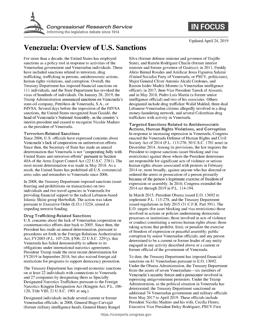 handle is hein.crs/govzlu0001 and id is 1 raw text is: 










Venezuela: Overview of U.S. Sanctions


For more than a decade, the United States has employed
sanctions as a policy tool in response to activities of the
Venezuelan government  and Venezuelan individuals. These
have included sanctions related to terrorism, drug
trafficking, trafficking in persons, antidemocratic actions,
human  rights violations, and corruption. Overall, the
Treasury Department has imposed financial sanctions on
111 individuals, and the State Department has revoked the
visas of hundreds of individuals. On January 28, 2019, the
Trump  Administration announced sanctions on Venezuela's
state-oil company, Petr6leos de Venezuela, S.A., or
PdVSA.  Several days before the imposition of the PdVSA
sanctions, the United States recognized Juan Guaid6, the
head of Venezuela's National Assembly, as the country's
interim president and ceased to recognize NicolAs Maduro
as the president of Venezuela.
Terrorism-Related Sanctions
Since 2006, U.S. officials have expressed concerns about
Venezuela's lack of cooperation on antiterrorism efforts.
Since then, the Secretary of State has made an annual
determination that Venezuela is not cooperating fully with
United States anti-terrorism efforts pursuant to Section
40A  of the Arms Export Control Act (22 U.S.C. 2781). The
most recent determination was made in May 2018. As a
result, the United States has prohibited all U.S. commercial
arms sales and retransfers to Venezuela since 2006.
In 2008, the Treasury Department imposed sanctions (asset
freezing and prohibitions on transactions) on two
individuals and two travel agencies in Venezuela for
providing financial support to the radical Lebanon-based
Islamic Shiite group Hezbollah. The action was taken
pursuant to Executive Order (E.O.) 13224, aimed at
impeding terrorist funding.
Drug  Trafficking-Related  Sanctions
U.S. concerns about the lack of Venezuelan cooperation on
counternarcotics efforts date back to 2005. Since then, the
President has made an annual determination, pursuant to
procedures set forth in the Foreign Relations Authorization
Act, FY2003  (P.L. 107-228, §706; 22 U.S.C. 2291j), that
Venezuela has failed demonstrably to adhere to its
obligations under international narcotics agreements.
President Trump made the most recent determination for
FY2019  in September 2018, but also waived foreign aid
restrictions for programs to support democracy promotion.
The Treasury Department has imposed economic  sanctions
on at least 22 individuals with connections to Venezuela
and 27 companies by designating them as Specially
Designated Narcotics Traffickers pursuant to the Foreign
Narcotics Kingpin Designation Act (Kingpin Act; P.L. 106-
120, Title VIII; 21 U.S.C. 1901 et seq.).
Designated individuals include several current or former
Venezuelan officials: in 2008, General Hugo Carvajal
(former military intelligence head), General Henry Rangel


Updated April 24, 2019


Silva (former defense minister and governor of Trujillo
State), and Ram6n Rodrfguez Chacfn (former interior
minister and former governor of Guirico); in 2011, Freddy
Alirio Bernal Rosales and Amilicar Jesus Figueroa Salazar
(United Socialist Party of Venezuela, or PSUV, politicians),
Major General Cliver Antonio AlcalA Cordones, and
Ramon  Isidro Madriz Moreno (a Venezuelan intelligence
officer); in 2017, then-Vice President Tareck el Aissami;
and in May 2018, Pedro Luis Martin (a former senior
intelligence official) and two of his associates. Others
designated include drug trafficker Walid Makled, three dual
Lebanese-Venezuelan  citizens allegedly involved in a drug
money-laundering network, and several Colombian drug
traffickers with activity in Venezuela.
Targeted   Sanctions  Related to Antidemocratic
Actions,  Human   Rights Violations, and  Corruption
In response to increasing repression in Venezuela, Congress
enacted the Venezuela Defense of Human Rights and Civil
Society Act of 2014 (P.L. 113-278; 50 U.S.C. 1701 note) in
December  2014. Among  its provisions, the law requires the
President to impose sanctions (asset blocking and visa
restrictions) against those whom the President determines
are responsible for significant acts of violence or serious
human  rights abuses associated with protests in February
2014 or, more broadly, against anyone who has directed or
ordered the arrest or prosecution of a person primarily
because of the person's legitimate exercise of freedom of
expression or assembly. In 2016, Congress extended the
2014 act through 2019 in P.L. 114-194.
In March 2015, President Obama issued E.O. 13692 to
implement P.L. 113-278, and the Treasury Department
issued regulations in July 2015 (31 C.F.R. Part 591). The
E.O. targets (for asset blocking and visa restrictions) those
involved in actions or policies undermining democratic
processes or institutions; those involved in acts of violence
or conduct constituting a serious human rights abuse; those
taking actions that prohibit, limit, or penalize the exercise
of freedom of expression or peaceful assembly; public
corruption by senior Venezuelan officials; and any person
determined to be a current or former leader of any entity
engaged in any activity described above or a current or
former official of the government of Venezuela.
To date, the Treasury Department has imposed financial
sanctions on 81 Venezuelans pursuant to E.O. 13692.
Under the Obama  Administration, the Treasury Department
froze the assets of seven Venezuelans-six members of
Venezuela's security forces and a prosecutor involved in
repressing antigovernment protesters. Under the Trump
Administration, as the political situation in Venezuela has
deteriorated, the Treasury Department sanctioned an
additional 74 Venezuelan government and military officials
from May  2017 to April 2019. These officials include
President NicolAs Maduro and his wife, Cecilia Flores;
Executive Vice President Delcy Rodriguez; PSUV First


https://crsreports.congress go


