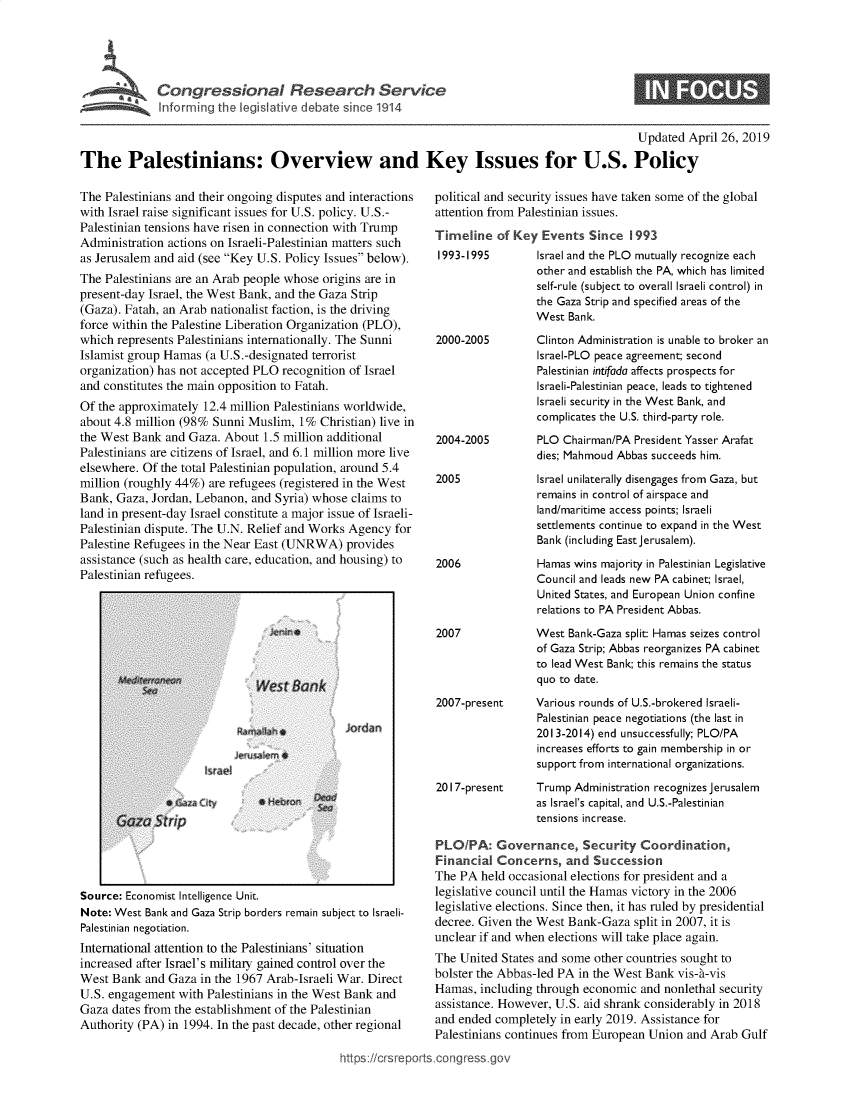handle is hein.crs/govzmj0001 and id is 1 raw text is: 





ConresinlRsacevc


S


                                                                                                Updated April 26, 2019

The Palestinians: Overview and Key Issues for U.S. Policy


The Palestinians and their ongoing disputes and interactions
with Israel raise significant issues for U.S. policy. U.S.-
Palestinian tensions have risen in connection with Trump
Administration actions on Israeli-Palestinian matters such
as Jerusalem and aid (see Key U.S. Policy Issues below).
The Palestinians are an Arab people whose origins are in
present-day Israel, the West Bank, and the Gaza Strip
(Gaza). Fatah, an Arab nationalist faction, is the driving
force within the Palestine Liberation Organization (PLO),
which represents Palestinians internationally. The Sunni
Islamist group Hamas  (a U.S.-designated terrorist
organization) has not accepted PLO recognition of Israel
and constitutes the main opposition to Fatah.
Of the approximately 12.4 million Palestinians worldwide,
about 4.8 million (98% Sunni Muslim,  1% Christian) live in
the West Bank  and Gaza. About  1.5 million additional
Palestinians are citizens of Israel, and 6.1 million more live
elsewhere. Of the total Palestinian population, around 5.4
million (roughly 44%) are refugees (registered in the West
Bank, Gaza, Jordan, Lebanon, and Syria) whose  claims to
land in present-day Israel constitute a major issue of Israeli-
Palestinian dispute. The U.N. Relief and Works Agency for
Palestine Refugees in the Near East (UNRWA)   provides
assistance (such as health care, education, and housing) to
Palestinian refugees.


Jordan


Source: Economist Intelligence Unit.
Note: West Bank and Gaza Strip borders remain subj
Palestinian negotiation.
International attention to the Palestinians' situa
increased after Israel's military gained control
West Bank  and Gaza  in the 1967 Arab-Israeli'
U.S. engagement  with Palestinians in the West
Gaza dates from the establishment of the Pales
Authority (PA) in 1994. In the past decade, oth


ect to Israeli-

tion


political and security issues have taken some of the global
attention from Palestinian issues.
Timeline   of Key Events   Since 1993


1993-1995


2000-2005






2004-2005


2005





2006




2007


Israel and the PLO mutually recognize each
other and establish the PA, which has limited
self-rule (subject to overall Israeli control) in
the Gaza Strip and specified areas of the
West  Bank.
Clinton Administration is unable to broker an
Israel-PLO peace agreement; second
Palestinian intifada affects prospects for
Israeli-Palestinian peace, leads to tightened
Israeli security in the West Bank, and
complicates the U.S. third-party role.
PLO  Chairman/PA President Yasser Arafat
dies; Mahmoud Abbas succeeds him.
Israel unilaterally disengages from Gaza, but
remains in control of airspace and
land/maritime access points; Israeli
settlements continue to expand in the West
Bank (including East jerusalem).
Hamas wins majority in Palestinian Legislative
Council and leads new PA cabinet; Israel,
United States, and European Union confine
relations to PA President Abbas.
West  Bank-Gaza split: Hamas seizes control
of Gaza Strip; Abbas reorganizes PA cabinet
to lead West Bank; this remains the status
quo to date.


2007-present     Various rounds of U.S.-brokered Israeli-
                  Palestinian peace negotiations (the last in
                  2013-2014) end unsuccessfully; PLO/PA
                  increases efforts to gain membership in or
                  support from international organizations.
2017-present     Trump  Administration recognizes Jerusalem
                 as Israel's capital, and U.S.-Palestinian
                 tensions increase.

PLO/PA: Governance, Security Coordination,
Financial  Concerns,   and Succession
The PA  held occasional elections for president and a
legislative council until the Hamas victory in the 2006
legislative elections. Since then, it has ruled by presidential
decree. Given the West Bank-Gaza  split in 2007, it is
unclear if and when elections will take place again.


over the        The United  States and some other countries sought to
Var. Direct     bolster the Abbas-led PA in the West Bank vis-t-vis
Bank  and       Hamas,  including through economic and nonlethal security
rinian          assistance. However, U.S. aid shrank considerably in 2018
er regional     and ended completely  in early 2019. Assistance for
                Palestinians continues from European Union and Arab  Gulf
ittps://crsreports.congress .gov


I


