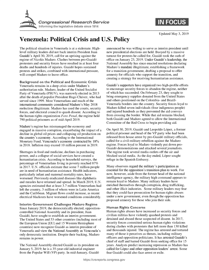 handle is hein.crs/govzoe0001 and id is 1 raw text is: 




VnzCongresional Research Service



Venezuela: Poli;tca  isis an U.s. Policy


The political situation in Venezuela is at a stalemate. High-
level military leaders did not back interim President Juan
Guaid6's April 30, 2019, call for an uprising against the
regime of Nicolfis Maduro. Clashes between pro-Guaid6
protesters and security forces have resulted in at least four
deaths and hundreds of injuries. Guaid6 hopes sustained
protests and strikes, combined with international pressure,
will compel Maduro to leave office.

Background on the Poitical and Economic Crisis
Venezuela remains in a deep crisis under Maduro's
authoritarian rule. Maduro, leader of the United Socialist
Party of Venezuela (PSUV), was narrowly elected in 2013
after the death of populist President Hugo ChAvez, who had
served since 1999. Most Venezuelans and much of the
international community considered Maduro's May 2018
reelection illegitimate. Maduro has used the courts, security
forces, and electoral council to quash dissent. According to
the human rights organization Foro Penal, the regime held
790 political prisoners as of mid-April 2019.

Maduro's regime has mismanaged the economy and
engaged in massive corruption, exacerbating the impact of a
decline in global oil prices and collapsing oil production on
the country's economy. According to the International
Monetary Fund, Venezuela's economy contracted by 18%
in 2018. Inflation may exceed 10 million percent in 2019.

Shortages in food and medicine, declines in purchasing
power, and a collapse of social services have created a
humanitarian crisis. According to household surveys, the
percentage of Venezuelans living in poverty reached 87%
in 2017. U.N. officials estimate that some 7 million people
are in need of humanitarian assistance. Health indicators,
particularly infant and maternal mortality rates, have
worsened. Previously eradicated diseases like diphtheria
and measles have returned and spread. In March 2019, U.N.
agencies estimated that at least 3.7 million Venezuelans had
left the country, 3 million of whom were in Latin America
and the Caribbean. Migrant flows could increase, as recent
electrical blackouts have worsened conditions considerably.

Interim Government Challenges Maduro Regime
Since January 2019, the democratically elected, opposition-
controlled National Assembly and its president, Juan
Guaid6, have sought to establish an interim government.
The United States and 53 other countries (including most of
the European Union [EU] and 15 Western Hemisphere
countries) now recognize Guaid6 as interim president of
Venezuela and view the National Assembly as Venezuela's
only democratic institution. Despite their backing, Maduro
remains in power.

The National Assembly elected Guaid6 as its president on
January 5, 2019; he is a 35-year-old industrial engineer
from the Popular Will (VP) party. In mid-January, Guaid6


Updated May 3, 2019


announced he was willing to serve as interim president until
new presidential elections are held. Buoyed by a massive
turnout for protests he called for, Guaid6 took the oath of
office on January 23, 2019. Under Guaid6's leadership, the
National Assembly has since enacted resolutions declaring
Maduro's mandate illegitimate, establishing a framework
for a transition government, drafting a proposal to offer
amnesty for officials who support the transition, and
creating a strategy for receiving humanitarian assistance.

Guaid6's supporters have organized two high-profile efforts
to encourage security forces to abandon the regime, neither
of which has succeeded. On February 23, they sought to
bring emergency supplies donated from the United States
and others positioned on the Colombia- and Brazil-
Venezuela borders into the country. Security forces loyal to
Maduro killed seven individuals (four indigenous people)
and injured hundreds as they prevented the aid convoys
from crossing the border. While that aid remains blocked,
both Guaid6 and Maduro agreed to allow the International
Committee of the Red Cross to begin providing aid.

On April 30, 2019, Guaid6 and Leopoldo L6pez, a former
political prisoner and head of the VP party who had been
released from house arrest by pro-Guaid6 military officials,
called for a civil-military rebellion against the Maduro
regime. Forces loyal to Maduro violently put down pro-
Guaid6 demonstrations and attacked several journalists.
The regime took several media outlets off the air and
blocked social media. As the day ended, L6pez sought
refuge in the Spanish Embassy.

Many observers regard the military's participation as
essential for the opposition's transition plan to work. For
now, however, aside from the former head of the national
intelligence agency, the military high command appears to
remain loyal to Maduro. Many military leaders have
enriched themselves through corruption, drug trafficking,
and other illicit industries. Some military leaders may fear
that they could face prosecution for human rights abuses
under a new government, even though the opposition has
proposed amnesty for those who join their side.

Human Rights Concerns
Human rights abuses have increased as security forces and
civilian militias have violently quashed protests and
detained and abused those suspected of dissent. In 2017,
security forces committed serious human rights violations
during clashes with protesters that left more than 130 killed
and thousands injured. The regime has arrested and tortured
many of those it perceives as threats, including military
officers and opposition politicians. It has arrested Guaid6's
chief of staff and barred Guaid6 from seeking office for 15
years. Analysts predict increasing repression as Maduro has
called for L6pez and other opposition leaders' arrest. Some
fear Guaid6 could also face arrest or exile.


https:!crsreports~cong --ssqg


