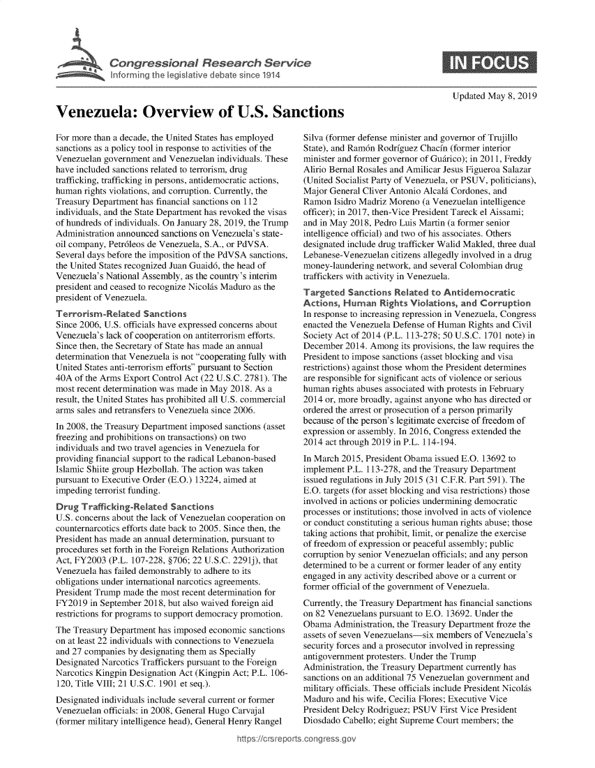 handle is hein.crs/govzpm0001 and id is 1 raw text is: 




V     u Congressional Research Service
    ~Info rming he Vegislative debate since 1914



Venezuela: Overview of U.S. Sanctions


Updated May 8, 2019


For more than a decade, the United States has employed
sanctions as a policy tool in response to activities of the
Venezuelan government and Venezuelan individuals. These
have included sanctions related to terrorism, drug
trafficking, trafficking in persons, antidemocratic actions,
human rights violations, and corruption. Currently, the
Treasury Department has financial sanctions on 112
individuals, and the State Department has revoked the visas
of hundreds of individuals. On January 28, 2019, the Trump
Administration announced sanctions on Venezuela's state-
oil company, Petr6leos de Venezuela, S.A., or PdVSA.
Several days before the imposition of the PdVSA sanctions,
the United States recognized Juan Guaid6, the head of
Venezuela's National Assembly, as the country's interim
president and ceased to recognize Nicolfis Maduro as the
president of Venezuela.
Terrorism -Related Sanctions
Since 2006, U.S. officials have expressed concerns about
Venezuela's lack of cooperation on antiterrorism efforts.
Since then, the Secretary of State has made an annual
determination that Venezuela is not cooperating fully with
United States anti-terrorism efforts pursuant to Section
40A of the Arms Export Control Act (22 U.S.C. 2781). The
most recent determination was made in May 2018. As a
result, the United States has prohibited all U.S. commercial
arms sales and retransfers to Venezuela since 2006.
In 2008, the Treasury Department imposed sanctions (asset
freezing and prohibitions on transactions) on two
individuals and two travel agencies in Venezuela for
providing financial support to the radical Lebanon-based
Islamic Shiite group Hezbollah. The action was taken
pursuant to Executive Order (E.O.) 13224, aimed at
impeding terrorist funding.
Drug Trafficking-Related Sanctions
U.S. concerns about the lack of Venezuelan cooperation on
counternarcotics efforts date back to 2005. Since then, the
President has made an annual determination, pursuant to
procedures set forth in the Foreign Relations Authorization
Act, FY2003 (P.L. 107-228, §706; 22 U.S.C. 2291j), that
Venezuela has failed demonstrably to adhere to its
obligations under international narcotics agreements.
President Trump made the most recent determination for
FY2019 in September 2018, but also waived foreign aid
restrictions for programs to support democracy promotion.
The Treasury Department has imposed economic sanctions
on at least 22 individuals with connections to Venezuela
and 27 companies by designating them as Specially
Designated Narcotics Traffickers pursuant to the Foreign
Narcotics Kingpin Designation Act (Kingpin Act; P.L. 106-
120, Title VIII; 21 U.S.C. 1901 et seq.).
Designated individuals include several current or former
Venezuelan officials: in 2008, General Hugo Carvajal
(former military intelligence head), General Henry Rangel


Silva (former defense minister and governor of Trujillo
State), and Ram6n Rodrfguez Chacfn (former interior
minister and former governor of Gudirico); in 2011, Freddy
Alirio Bernal Rosales and Amilicar Jesus Figueroa Salazar
(United Socialist Party of Venezuela, or PSUV, politicians),
Major General Cliver Antonio Alcalfi Cordones, and
Ramon Isidro Madriz Moreno (a Venezuelan intelligence
officer); in 2017, then-Vice President Tareck el Aissami;
and in May 2018, Pedro Luis Martin (a former senior
intelligence official) and two of his associates. Others
designated include drug trafficker Walid Makled, three dual
Lebanese-Venezuelan citizens allegedly involved in a drug
money-laundering network, and several Colombian drug
traffickers with activity in Venezuela.
Targeted Sanctions Related to Antidemocratic
Actions, Human Rights Violations, and Corruption
In response to increasing repression in Venezuela, Congress
enacted the Venezuela Defense of Human Rights and Civil
Society Act of 2014 (P.L. 113-278; 50 U.S.C. 1701 note) in
December 2014. Among its provisions, the law requires the
President to impose sanctions (asset blocking and visa
restrictions) against those whom the President determines
are responsible for significant acts of violence or serious
human rights abuses associated with protests in February
2014 or, more broadly, against anyone who has directed or
ordered the arrest or prosecution of a person primarily
because of the person's legitimate exercise of freedom of
expression or assembly. In 2016, Congress extended the
2014 act through 2019 in P.L. 114-194.
In March 2015, President Obama issued E.O. 13692 to
implement P.L. 113-278, and the Treasury Department
issued regulations in July 2015 (31 C.F.R. Part 591). The
E.O. targets (for asset blocking and visa restrictions) those
involved in actions or policies undermining democratic
processes or institutions; those involved in acts of violence
or conduct constituting a serious human rights abuse; those
taking actions that prohibit, limit, or penalize the exercise
of freedom of expression or peaceful assembly; public
corruption by senior Venezuelan officials; and any person
determined to be a current or former leader of any entity
engaged in any activity described above or a current or
former official of the government of Venezuela.
Currently, the Treasury Department has financial sanctions
on 82 Venezuelans pursuant to E.O. 13692. Under the
Obama Administration, the Treasury Department froze the
assets of seven Venezuelans-six members of Venezuela's
security forces and a prosecutor involved in repressing
antigovernment protesters. Under the Trump
Administration, the Treasury Department currently has
sanctions on an additional 75 Venezuelan government and
military officials. These officials include President Nicolfs
Maduro and his wife, Cecilia Flores; Executive Vice
President Delcy Rodriguez; PSUV First Vice President
Diosdado Cabello; eight Supreme Court members; the


https:!crsrepor.cong --ssqg


