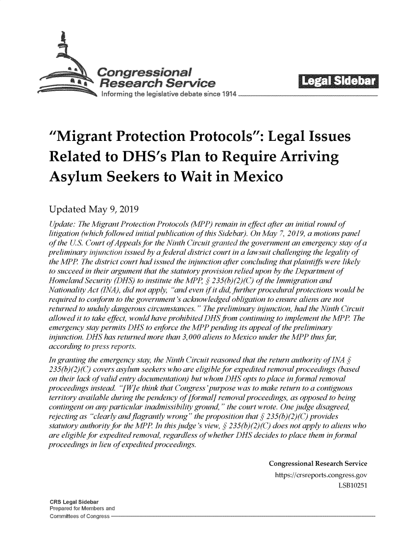 handle is hein.crs/govzpu0001 and id is 1 raw text is: 








   Congressional                                                   _______
   lfr g th Ielsiv debat in                   1914





Migrant Protection Protocols: Legal Issues

Related to DHS's Plan to Require Arriving

Asylum Seekers to Wait in Mexico


Updated May 9, 2019
Update: The Migrant Protection Protocols (MPP) remain in effect after an initial round of
litigation (which followed initial publication of this Sidebar). On May 7, 2019, a motions panel
of the U.S. Court of Appeals for the Ninth Circuit granted the government an emergency stay of a
preliminary injunction issued by a federal district court in a lawsuit challenging the legality of
the MPP The district court had issued the injunction after concluding that plaintiffs were likely
to succeed in their argument that the statutory provision relied upon by the Department of
Homeland Security (DHS) to institute the MPP, § 235(b) (2) (C) of the Immigration and
Nationality Act (INA), did not apply, and even if it did, further procedural protections would be
required to conform to the government's acknowledged obligation to ensure aliens are not
returned to unduly dangerous circumstances. The preliminary injunction, had the Ninth Circuit
allowed it to take effect, would have prohibited DHS from continuing to implement the MPP The
emergency stay perm its DHS to enforce the MPP pending its appeal of the preliminary
injunction. DHS has returned more than 3, 000 aliens to Mexico under the MPP thus far,
according to press reports.
In granting the emergency stay, the Ninth Circuit reasoned that the return authority of INA §
235(b)(2) (C) covers asylum seekers who are eligible for expedited removal proceedings (based
on their lack of valid entry documentation) but whom DHS opts to place informal removal
proceedings instead. [W]e think that Congress 'purpose was to make return to a contiguous
territory available during the pendency of [formal] removal proceedings, as opposed to being
contingent on any particular inadmissibility ground, the court wrote. One judge disagreed,
rejecting as clearly and flagrantly wrong the proposition that § 235(b)(2)(C) provides
statutory authority for the MPP In this judge's view, § 235(b)(2)(C) does not apply to aliens who
are eligible for expedited removal, regardless of whether DHS decides to place them informal
proceedings in lieu of expedited proceedings.

                                                           Congressional Research Service
                                                           https://crsreports.congress.gov
                                                                             LSB10251

 CRS Legal Sidebar
 Prepared for Members and
 Committees of Congress


