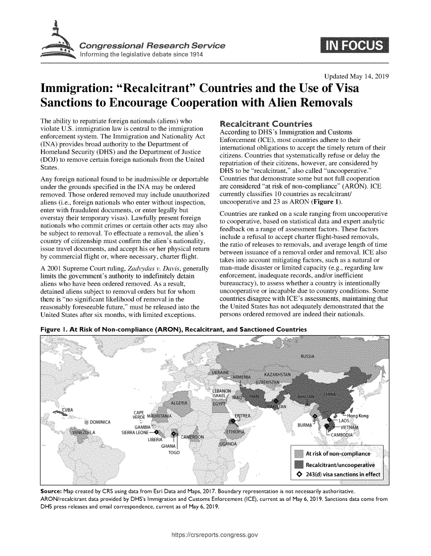 handle is hein.crs/govzrr0001 and id is 1 raw text is: 




         SCongresional Research Service
Informr r the legislative debate since 1914


                                                                                         Updated May 14, 2019

Immigration: Recalcitrant Countries and the Use of Visa

Sanctions to Encourage Cooperation with Alien Removals


The ability to repatriate foreign nationals (aliens) who
violate U.S. immigration law is central to the immigration
enforcement system. The Immigration and Nationality Act
(INA) provides broad authority to the Department of
Homeland Security (DHS) and the Department of Justice
(DOJ) to remove certain foreign nationals from the United
States.
Any foreign national found to be inadmissible or deportable
under the grounds specified in the INA may be ordered
removed. Those ordered removed may include unauthorized
aliens (i.e., foreign nationals who enter without inspection,
enter with fraudulent documents, or enter legally but
overstay their temporary visas). Lawfully present foreign
nationals who commit crimes or certain other acts may also
be subject to removal. To effectuate a removal, the alien's
country of citizenship must confirm the alien's nationality,
issue travel documents, and accept his or her physical return
by commercial flight or, where necessary, charter flight.
A 2001 Supreme Court ruling, Zadvydas v. Davis, generally
limits the government's authority to indefinitely detain
aliens who have been ordered removed. As a result,
detained aliens subject to removal orders but for whom
there is no significant likelihood of removal in the
reasonably foreseeable future, must be released into the
United States after six months, with limited exceptions.


Recalcitrant Countries
According to DHS's Immigration and Customs
Enforcement (ICE), most countries adhere to their
international obligations to accept the timely return of their
citizens. Countries that systematically refuse or delay the
repatriation of their citizens, however, are considered by
DHS to be recalcitrant, also called uncooperative.
Countries that demonstrate some but not full cooperation
are considered at risk of non-compliance (ARON). ICE
currently classifies 10 countries as recalcitrant/
uncooperative and 23 as ARON (Figure 1).
Countries are ranked on a scale ranging from uncooperative
to cooperative, based on statistical data and expert analytic
feedback on a range of assessment factors. These factors
include a refusal to accept charter flight-based removals,
the ratio of releases to removals, and average length of time
between issuance of a removal order and removal. ICE also
takes into account mitigating factors, such as a natural or
man-made disaster or limited capacity (e.g., regarding law
enforcement, inadequate records, and/or inefficient
bureaucracy), to assess whether a country is intentionally
uncooperative or incapable due to country conditions. Some
countries disagree with ICE's assessments, maintaining that
the United States has not adequately demonstrated that the
persons ordered removed are indeed their nationals.


Figure I. At Risk of Non-compliance (ARON), Recalcitrant, and Sanctioned Countries


            CUACAPE                                          -1AT I                                gKn
            .......N...A..JERDE M                           MHogKn

            VTEX JLA     SIERRA LENE-U.                   ETIIA.                             MO
                                    LIREFA NT~C RQ


                                                                                   Recalcitrant,/uncooperative
                                                                                   0243(d) visa sanctions, in effect

Source: Map created by CRS using data from Esri Data and Maps, 2017. Boundary representation is not necessarily authoritative.
ARON/recalcitrant data provided by DHS's Immigration and Customs Enforcement (ICE), current as of May 6, 2019. Sanctions data come from
DHS press releases and email correspondence, current as of May 6, 2019.


https:Hcrsreports cong ressgo,


