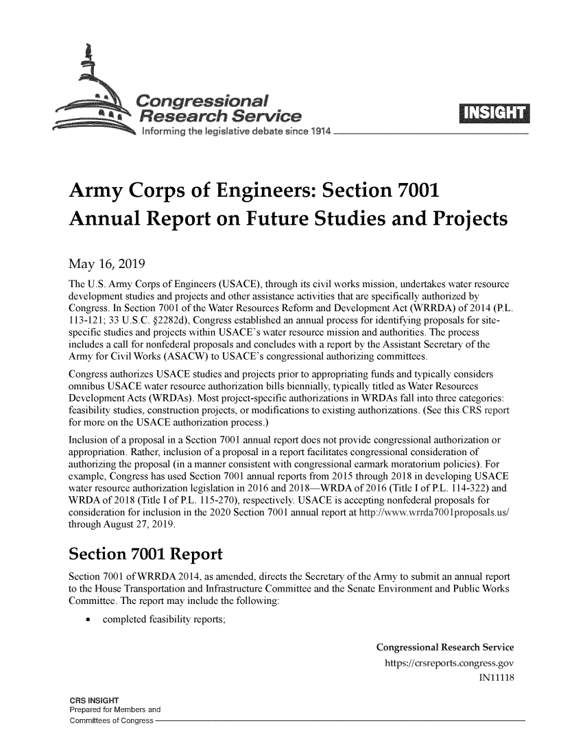 handle is hein.crs/govzsi0001 and id is 1 raw text is: 








   Cogesonal                                                                   _____
          A   N esearch Service
   .... ....   Iforming the Ieg~Iative debate since 1914





Army Corps of Engineers: Section 7001

Annual Report on Future Studies and Projects



May 16, 2019
The U.S. Army Corps of Engineers (USACE), through its civil works mission, undertakes water resource
development studies and projects and other assistance activities that are specifically authorized by
Congress. In Section 7001 of the Water Resources Reform and Development Act (WRRDA) of 2014 (P.L.
113-121; 33 U.S.C. §2282d), Congress established an annual process for identifying proposals for site-
specific studies and projects within USACE's water resource mission and authorities. The process
includes a call for nonfederal proposals and concludes with a report by the Assistant Secretary of the
Army for Civil Works (ASACW) to USACE's congressional authorizing committees.
Congress authorizes USACE studies and projects prior to appropriating funds and typically considers
omnibus USACE water resource authorization bills biennially, typically titled as Water Resources
Development Acts (WRDAs). Most project-specific authorizations in WRDAs fall into three categories:
feasibility studies, construction projects, or modifications to existing authorizations. (See this CRS report
for more on the USACE authorization process.)
Inclusion of a proposal in a Section 7001 annual report does not provide congressional authorization or
appropriation. Rather, inclusion of a proposal in a report facilitates congressional consideration of
authorizing the proposal (in a manner consistent with congressional earmark moratorium policies). For
example, Congress has used Section 7001 annual reports from 2015 through 2018 in developing USACE
water resource authorization legislation in 2016 and 2018-WRDA of 2016 (Title I of P.L. 114-322) and
WRDA of 2018 (Title I of P.L. 115-270), respectively. USACE is accepting nonfederal proposals for
consideration for inclusion in the 2020 Section 7001 annual report at http://www.wrrda700 lproposals.us!
through August 27, 2019.


Section 7001 Report

Section 7001 of WRRDA 2014, as amended, directs the Secretary of the Army to submit an annual report
to the House Transportation and Infrastructure Committee and the Senate Environment and Public Works
Committee. The report may include the following:
       completed feasibility reports;

                                                              Congressional Research Service
                                                                https://crsreports.congress.gov
                                                                                   IN11118

CRS INSIGHT
Prepared for Members and
Committees of Congress


