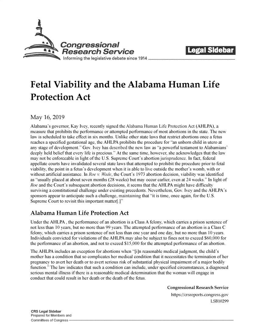 handle is hein.crs/govzsu0001 and id is 1 raw text is: 









  *ACongressional                                                        _______
           SResearch Service

   ~Informing the legislative debate since 1914





Fetal Viability and the Alabama Human Life

Protection Act



May 16, 2019
Alabama's governor, Kay Ivey, recently signed the Alabama Human Life Protection Act (AHLPA), a
measure that prohibits the performance or attempted performance of most abortions in the state. The new
law is scheduled to take effect in six months. Unlike other state laws that restrict abortions once a fetus
reaches a specified gestational age, the AHLPA prohibits the procedure for an unborn child in utero at
any stage of development. Gov. Ivey has described the new law as a powerful testament to Alabamians'
deeply held belief that every life is precious. At the same time, however, she acknowledges that the law
may not be enforceable in light of the U.S. Supreme Court's abortion jurisprudence. In fact, federal
appellate courts have invalidated several state laws that attempted to prohibit the procedure prior to fetal
viability, the point in a fetus's development when it is able to live outside the mother's womb, with or
without artificial assistance. In Roe v. Wade, the Court's 1973 abortion decision, viability was identified
as usually placed at about seven months (28 weeks) but may occur earlier, even at 24 weeks. In light of
Roe and the Court's subsequent abortion decisions, it seems that the AHLPA might have difficulty
surviving a constitutional challenge under existing precedents. Nevertheless, Gov. Ivey and the AHLPA's
sponsors appear to anticipate such a challenge, maintaining that it is time, once again, for the U.S.
Supreme Court to revisit this important matter[l

Alabama Human Life Protection Act

Under the AHLPA, the performance of an abortion is a Class A felony, which carries a prison sentence of
not less than 10 years, but no more than 99 years. The attempted performance of an abortion is a Class C
felony, which carries a prison sentence of not less than one year and one day, but no more than 10 years.
Individuals convicted for violations of the AHLPA may also be subject to fines not to exceed $60,000 for
the performance of an abortion, and not to exceed $15,000 for the attempted performance of an abortion.
The AHLPA includes an exception for abortions when [i]n reasonable medical judgment, the child's
mother has a condition that so complicates her medical condition that it necessitates the termination of her
pregnancy to avert her death or to avert serious risk of substantial physical impairment of a major bodily
function. The law indicates that such a condition can include, under specified circumstances, a diagnosed
serious mental illness if there is a reasonable medical determination that the woman will engage in
conduct that could result in her death or the death of the fetus.

                                                                Congressional Research Service
                                                                  https://crsreports.congress.gov
                                                                                     LSB10299

CRS Legal Sidebar
Prepared for Members and
Committees of Congress


