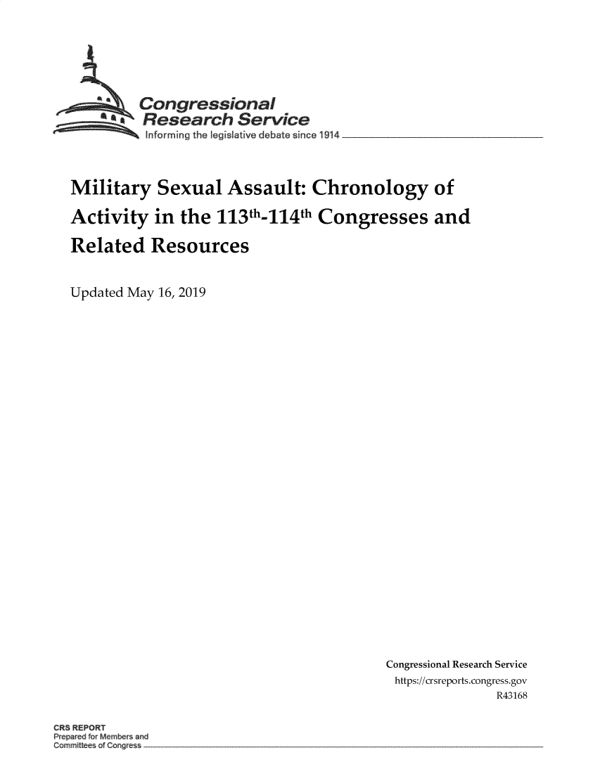 handle is hein.crs/govzto0001 and id is 1 raw text is: 





  ~Congressional
  ~Research Service
          Informing the legislative debate since 1914__________________



Military Sexual Assault: Chronology of

Activity in the 113th-114th Congresses and

Related Resources


Updated May 16, 2019


Congressional Research Service
https://crsreports.congress.gov
               R43168


CRS REPORT
Prepared fDr Members and
Con~ mitte~s of Congress


